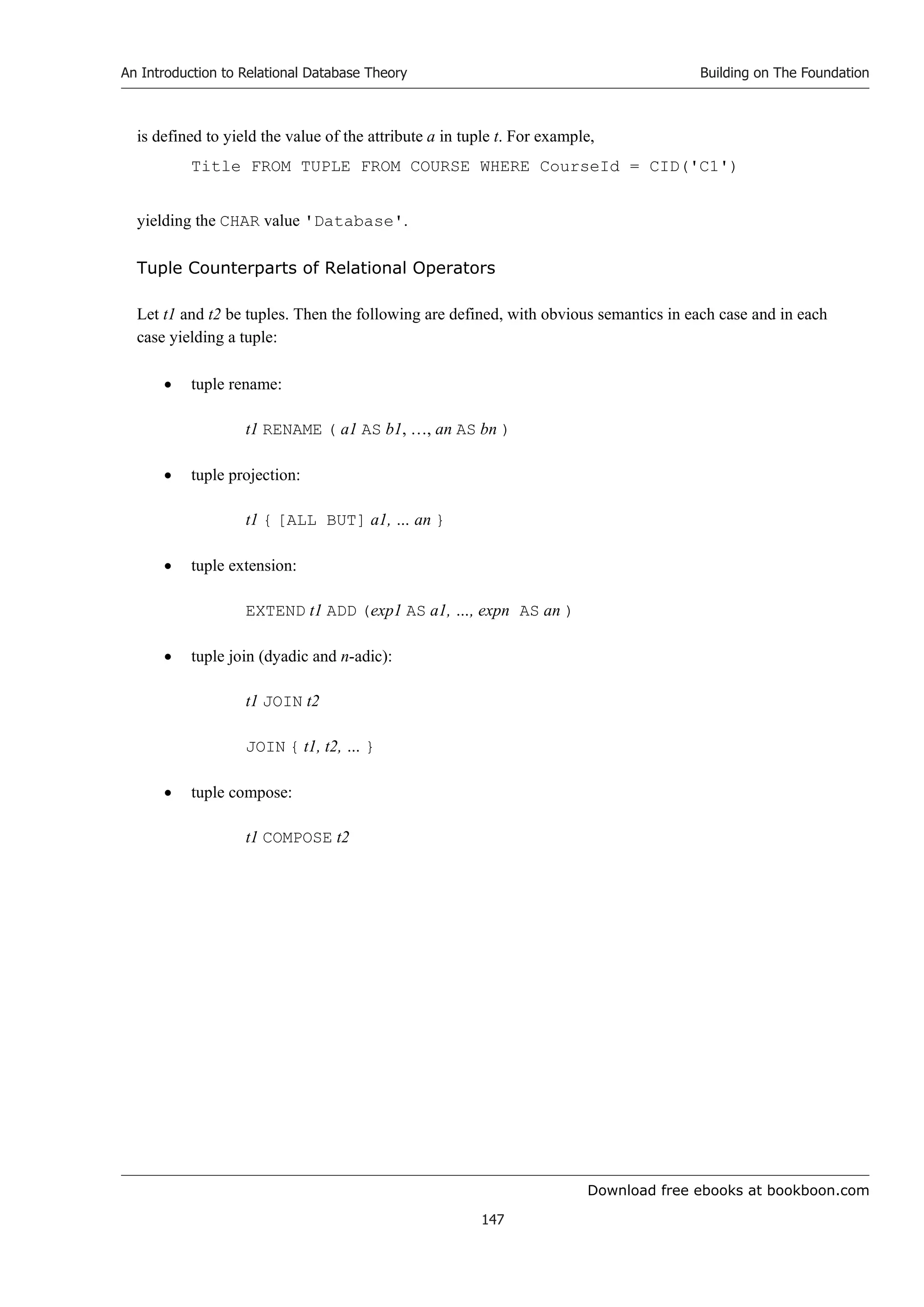 Download free ebooks at bookboon.com
An Introduction to Relational Database Theory
147
Building on The Foundation
is defined to yield the value of the attribute a in tuple t. For example,
Title FROM TUPLE FROM COURSE WHERE CourseId = CID('C1')
yielding the CHAR value 'Database'.
Tuple Counterparts of Relational Operators
Let t1 and t2 be tuples. Then the following are defined, with obvious semantics in each case and in each
case yielding a tuple:
 tuple rename:
t1 RENAME ( a1 AS b1, …, an AS bn )
 tuple projection:
t1 { [ALL BUT] a1, … an }
 tuple extension:
EXTEND t1 ADD (exp1 AS a1, …, expn AS an )
 tuple join (dyadic and n-adic):
t1 JOIN t2
JOIN { t1, t2, … }
 tuple compose:
t1 COMPOSE t2
 