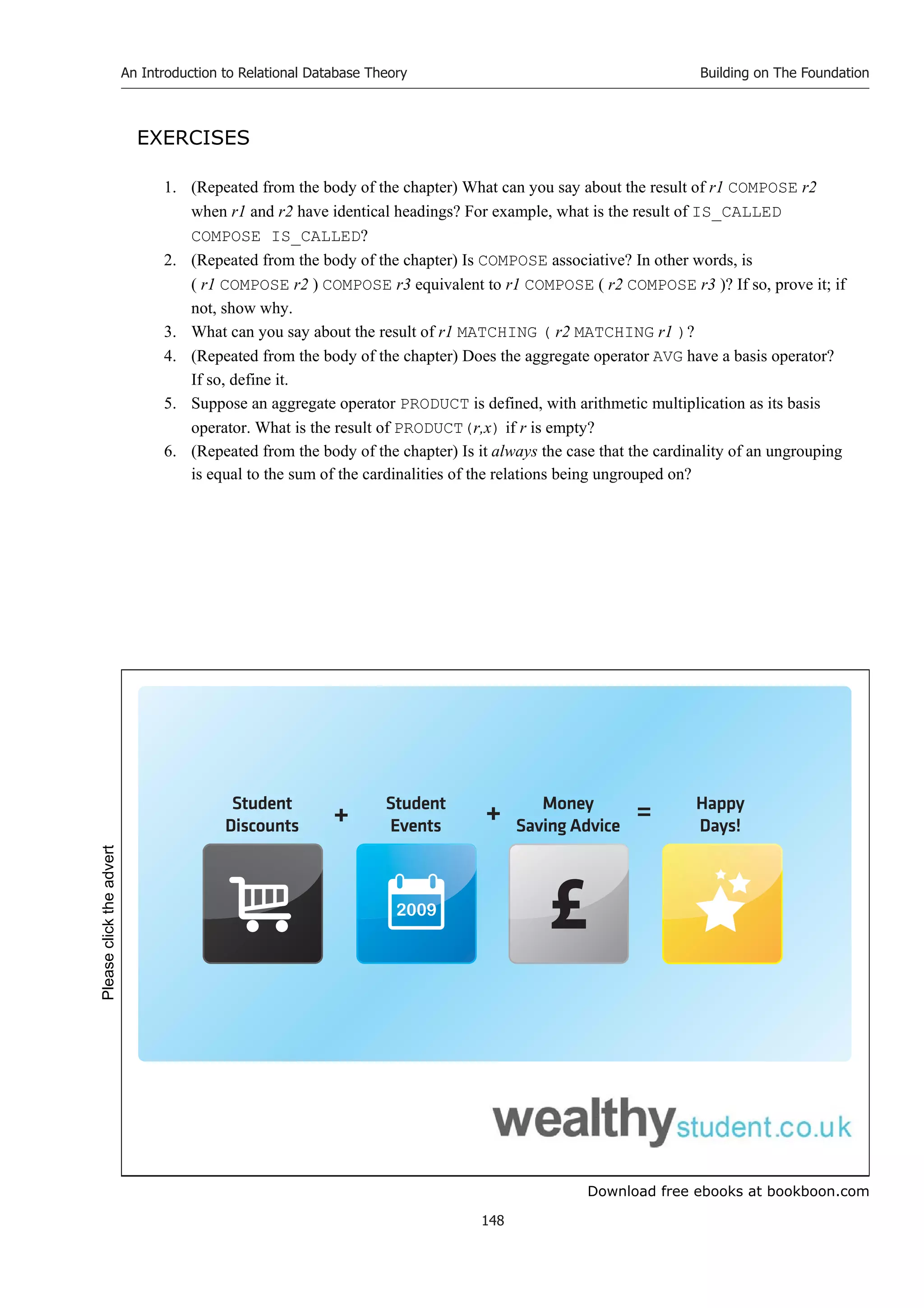 Download free ebooks at bookboon.com
An Introduction to Relational Database Theory
148
Building on The Foundation
EXERCISES
1. (Repeated from the body of the chapter) What can you say about the result of r1 COMPOSE r2
when r1 and r2 have identical headings? For example, what is the result of IS_CALLED
COMPOSE IS_CALLED?
2. (Repeated from the body of the chapter) Is COMPOSE associative? In other words, is
( r1 COMPOSE r2 ) COMPOSE r3 equivalent to r1 COMPOSE ( r2 COMPOSE r3 )? If so, prove it; if
not, show why.
3. What can you say about the result of r1 MATCHING ( r2 MATCHING r1 )?
4. (Repeated from the body of the chapter) Does the aggregate operator AVG have a basis operator?
If so, define it.
5. Suppose an aggregate operator PRODUCT is defined, with arithmetic multiplication as its basis
operator. What is the result of PRODUCT(r,x) if r is empty?
6. (Repeated from the body of the chapter) Is it always the case that the cardinality of an ungrouping
is equal to the sum of the cardinalities of the relations being ungrouped on?
2009
Student
Discounts
Student
Events
Money
Saving Advice
Happy
Days!
+ + =
Please
click
the
advert
 