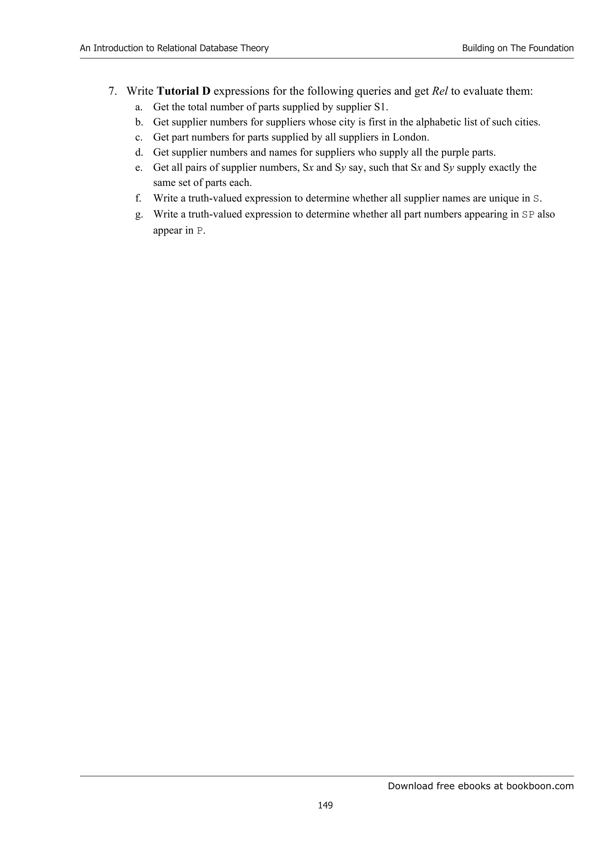 Download free ebooks at bookboon.com
An Introduction to Relational Database Theory
149
Building on The Foundation
7. Write Tutorial D expressions for the following queries and get Rel to evaluate them:
a. Get the total number of parts supplied by supplier S1.
b. Get supplier numbers for suppliers whose city is first in the alphabetic list of such cities.
c. Get part numbers for parts supplied by all suppliers in London.
d. Get supplier numbers and names for suppliers who supply all the purple parts.
e. Get all pairs of supplier numbers, Sx and Sy say, such that Sx and Sy supply exactly the
same set of parts each.
f. Write a truth-valued expression to determine whether all supplier names are unique in S.
g. Write a truth-valued expression to determine whether all part numbers appearing in SP also
appear in P.
 