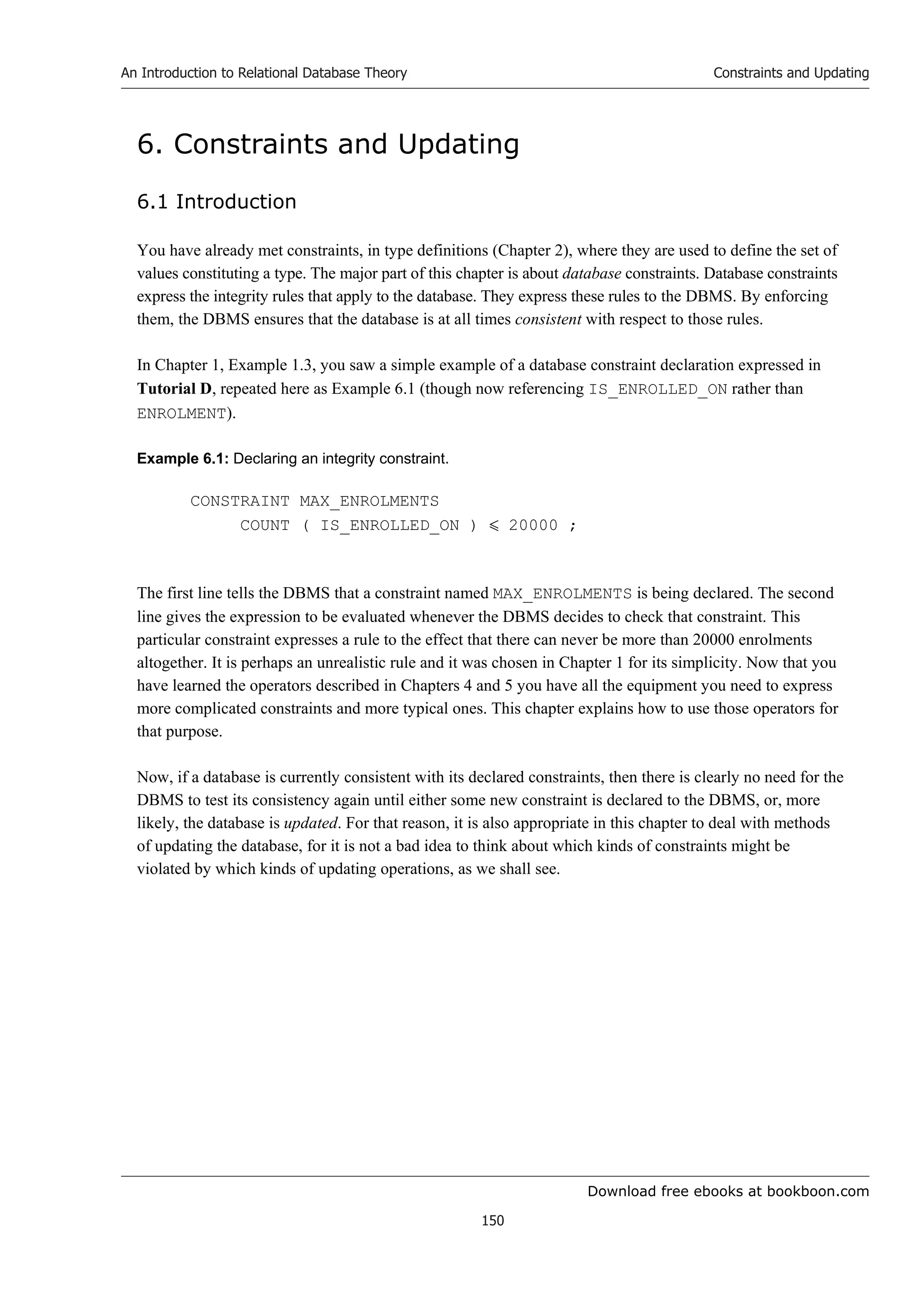 Download free ebooks at bookboon.com
An Introduction to Relational Database Theory
150
Constraints and Updating
6. Constraints and Updating
6.1 Introduction
You have already met constraints, in type definitions (Chapter 2), where they are used to define the set of
values constituting a type. The major part of this chapter is about database constraints. Database constraints
express the integrity rules that apply to the database. They express these rules to the DBMS. By enforcing
them, the DBMS ensures that the database is at all times consistent with respect to those rules.
In Chapter 1, Example 1.3, you saw a simple example of a database constraint declaration expressed in
Tutorial D, repeated here as Example 6.1 (though now referencing IS_ENROLLED_ON rather than
ENROLMENT).
Example 6.1: Declaring an integrity constraint.
CONSTRAINT MAX_ENROLMENTS
COUNT ( IS_ENROLLED_ON )  20000 ;
The first line tells the DBMS that a constraint named MAX_ENROLMENTS is being declared. The second
line gives the expression to be evaluated whenever the DBMS decides to check that constraint. This
particular constraint expresses a rule to the effect that there can never be more than 20000 enrolments
altogether. It is perhaps an unrealistic rule and it was chosen in Chapter 1 for its simplicity. Now that you
have learned the operators described in Chapters 4 and 5 you have all the equipment you need to express
more complicated constraints and more typical ones. This chapter explains how to use those operators for
that purpose.
Now, if a database is currently consistent with its declared constraints, then there is clearly no need for the
DBMS to test its consistency again until either some new constraint is declared to the DBMS, or, more
likely, the database is updated. For that reason, it is also appropriate in this chapter to deal with methods
of updating the database, for it is not a bad idea to think about which kinds of constraints might be
violated by which kinds of updating operations, as we shall see.
 