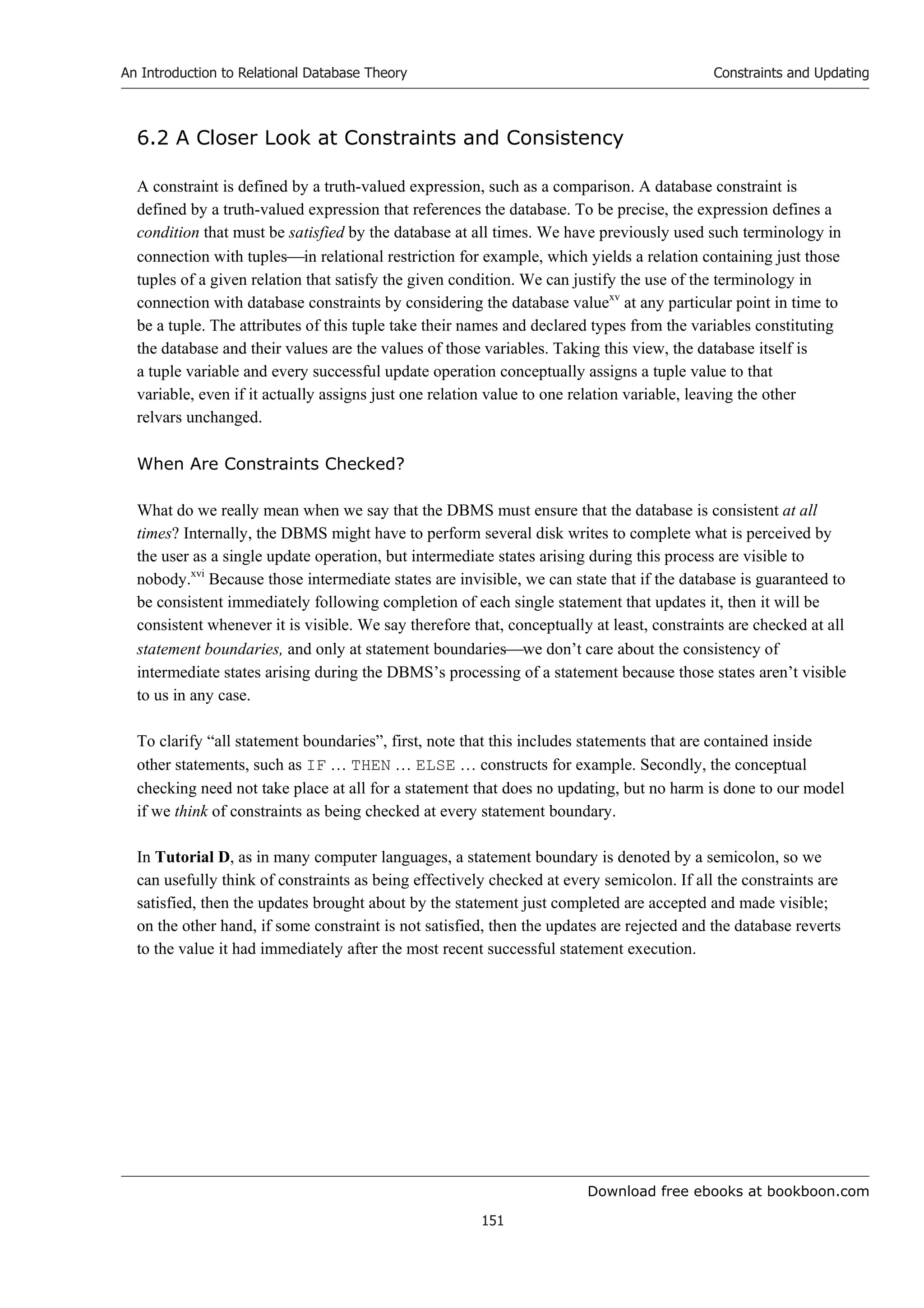 Download free ebooks at bookboon.com
An Introduction to Relational Database Theory
151
Constraints and Updating
6.2 A Closer Look at Constraints and Consistency
A constraint is defined by a truth-valued expression, such as a comparison. A database constraint is
defined by a truth-valued expression that references the database. To be precise, the expression defines a
condition that must be satisfied by the database at all times. We have previously used such terminology in
connection with tuplesin relational restriction for example, which yields a relation containing just those
tuples of a given relation that satisfy the given condition. We can justify the use of the terminology in
connection with database constraints by considering the database valuexv
at any particular point in time to
be a tuple. The attributes of this tuple take their names and declared types from the variables constituting
the database and their values are the values of those variables. Taking this view, the database itself is
a tuple variable and every successful update operation conceptually assigns a tuple value to that
variable, even if it actually assigns just one relation value to one relation variable, leaving the other
relvars unchanged.
When Are Constraints Checked?
What do we really mean when we say that the DBMS must ensure that the database is consistent at all
times? Internally, the DBMS might have to perform several disk writes to complete what is perceived by
the user as a single update operation, but intermediate states arising during this process are visible to
nobody.xvi
Because those intermediate states are invisible, we can state that if the database is guaranteed to
be consistent immediately following completion of each single statement that updates it, then it will be
consistent whenever it is visible. We say therefore that, conceptually at least, constraints are checked at all
statement boundaries, and only at statement boundarieswe don’t care about the consistency of
intermediate states arising during the DBMS’s processing of a statement because those states aren’t visible
to us in any case.
To clarify “all statement boundaries”, first, note that this includes statements that are contained inside
other statements, such as IF … THEN … ELSE … constructs for example. Secondly, the conceptual
checking need not take place at all for a statement that does no updating, but no harm is done to our model
if we think of constraints as being checked at every statement boundary.
In Tutorial D, as in many computer languages, a statement boundary is denoted by a semicolon, so we
can usefully think of constraints as being effectively checked at every semicolon. If all the constraints are
satisfied, then the updates brought about by the statement just completed are accepted and made visible;
on the other hand, if some constraint is not satisfied, then the updates are rejected and the database reverts
to the value it had immediately after the most recent successful statement execution.
 