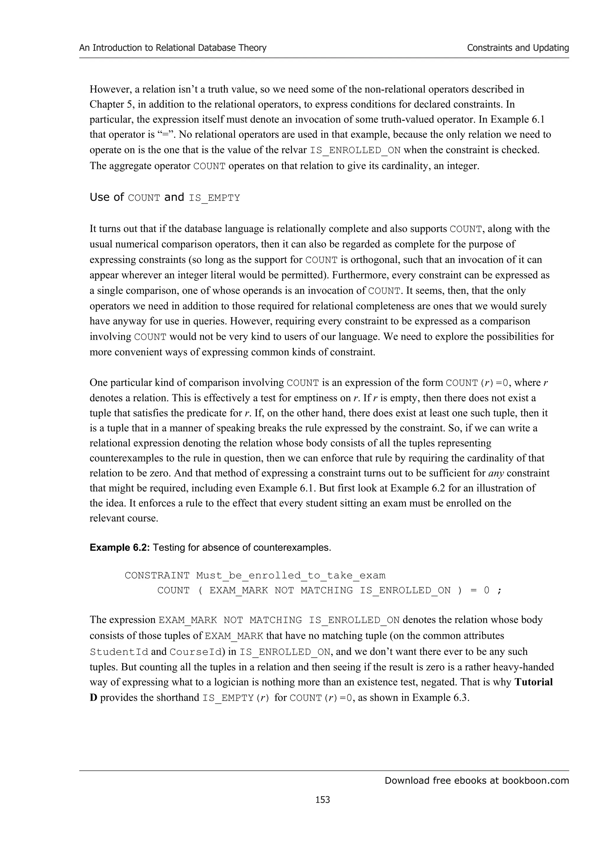 Download free ebooks at bookboon.com
An Introduction to Relational Database Theory
153
Constraints and Updating
However, a relation isn’t a truth value, so we need some of the non-relational operators described in
Chapter 5, in addition to the relational operators, to express conditions for declared constraints. In
particular, the expression itself must denote an invocation of some truth-valued operator. In Example 6.1
that operator is “=”. No relational operators are used in that example, because the only relation we need to
operate on is the one that is the value of the relvar IS_ENROLLED_ON when the constraint is checked.
The aggregate operator COUNT operates on that relation to give its cardinality, an integer.
Use of COUNT and IS_EMPTY
It turns out that if the database language is relationally complete and also supports COUNT, along with the
usual numerical comparison operators, then it can also be regarded as complete for the purpose of
expressing constraints (so long as the support for COUNT is orthogonal, such that an invocation of it can
appear wherever an integer literal would be permitted). Furthermore, every constraint can be expressed as
a single comparison, one of whose operands is an invocation of COUNT. It seems, then, that the only
operators we need in addition to those required for relational completeness are ones that we would surely
have anyway for use in queries. However, requiring every constraint to be expressed as a comparison
involving COUNT would not be very kind to users of our language. We need to explore the possibilities for
more convenient ways of expressing common kinds of constraint.
One particular kind of comparison involving COUNT is an expression of the form COUNT(r)=0, where r
denotes a relation. This is effectively a test for emptiness on r. If r is empty, then there does not exist a
tuple that satisfies the predicate for r. If, on the other hand, there does exist at least one such tuple, then it
is a tuple that in a manner of speaking breaks the rule expressed by the constraint. So, if we can write a
relational expression denoting the relation whose body consists of all the tuples representing
counterexamples to the rule in question, then we can enforce that rule by requiring the cardinality of that
relation to be zero. And that method of expressing a constraint turns out to be sufficient for any constraint
that might be required, including even Example 6.1. But first look at Example 6.2 for an illustration of
the idea. It enforces a rule to the effect that every student sitting an exam must be enrolled on the
relevant course.
Example 6.2: Testing for absence of counterexamples.
CONSTRAINT Must_be_enrolled_to_take_exam
COUNT ( EXAM_MARK NOT MATCHING IS_ENROLLED_ON ) = 0 ;
The expression EXAM_MARK NOT MATCHING IS_ENROLLED_ON denotes the relation whose body
consists of those tuples of EXAM_MARK that have no matching tuple (on the common attributes
StudentId and CourseId) in IS_ENROLLED_ON, and we don’t want there ever to be any such
tuples. But counting all the tuples in a relation and then seeing if the result is zero is a rather heavy-handed
way of expressing what to a logician is nothing more than an existence test, negated. That is why Tutorial
D provides the shorthand IS_EMPTY(r) for COUNT(r)=0, as shown in Example 6.3.
 