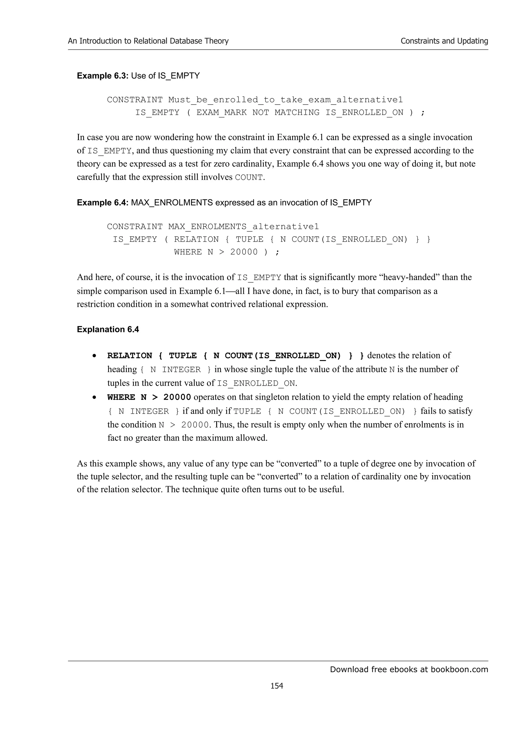 Download free ebooks at bookboon.com
An Introduction to Relational Database Theory
154
Constraints and Updating
Example 6.3: Use of IS_EMPTY
CONSTRAINT Must_be_enrolled_to_take_exam_alternative1
IS_EMPTY ( EXAM_MARK NOT MATCHING IS_ENROLLED_ON ) ;
In case you are now wondering how the constraint in Example 6.1 can be expressed as a single invocation
of IS_EMPTY, and thus questioning my claim that every constraint that can be expressed according to the
theory can be expressed as a test for zero cardinality, Example 6.4 shows you one way of doing it, but note
carefully that the expression still involves COUNT.
Example 6.4: MAX_ENROLMENTS expressed as an invocation of IS_EMPTY
CONSTRAINT MAX_ENROLMENTS_alternative1
IS_EMPTY ( RELATION { TUPLE { N COUNT(IS_ENROLLED_ON) } }
WHERE N  20000 ) ;
And here, of course, it is the invocation of IS_EMPTY that is significantly more “heavy-handed” than the
simple comparison used in Example 6.1all I have done, in fact, is to bury that comparison as a
restriction condition in a somewhat contrived relational expression.
Explanation 6.4
 RELATION { TUPLE { N COUNT(IS_ENROLLED_ON) } } denotes the relation of
heading { N INTEGER } in whose single tuple the value of the attribute N is the number of
tuples in the current value of IS_ENROLLED_ON.
 WHERE N  20000 operates on that singleton relation to yield the empty relation of heading
{ N INTEGER } if and only if TUPLE { N COUNT(IS_ENROLLED_ON) } fails to satisfy
the condition N  20000. Thus, the result is empty only when the number of enrolments is in
fact no greater than the maximum allowed.
As this example shows, any value of any type can be “converted” to a tuple of degree one by invocation of
the tuple selector, and the resulting tuple can be “converted” to a relation of cardinality one by invocation
of the relation selector. The technique quite often turns out to be useful.
 