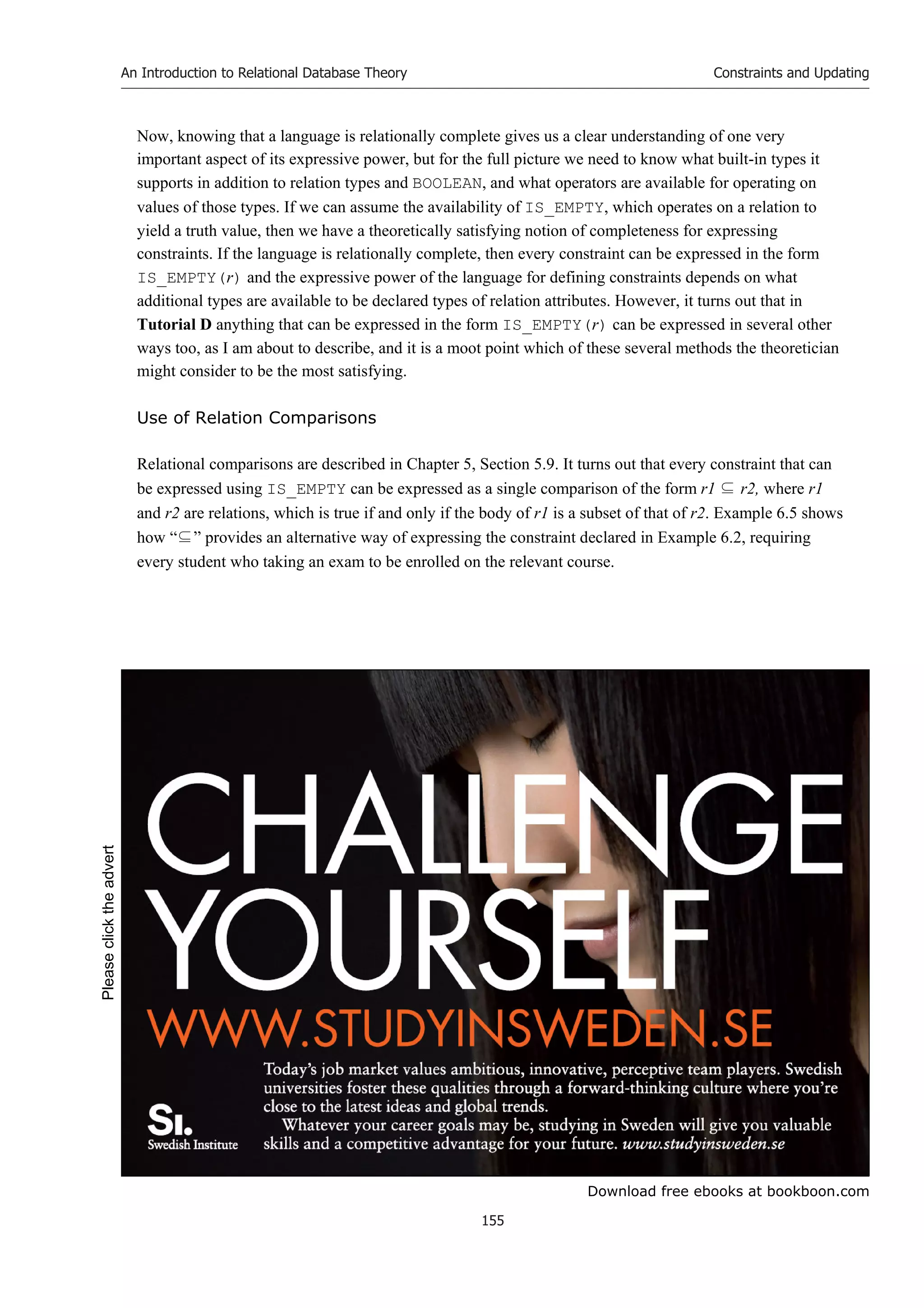 Download free ebooks at bookboon.com
An Introduction to Relational Database Theory
155
Constraints and Updating
Now, knowing that a language is relationally complete gives us a clear understanding of one very
important aspect of its expressive power, but for the full picture we need to know what built-in types it
supports in addition to relation types and BOOLEAN, and what operators are available for operating on
values of those types. If we can assume the availability of IS_EMPTY, which operates on a relation to
yield a truth value, then we have a theoretically satisfying notion of completeness for expressing
constraints. If the language is relationally complete, then every constraint can be expressed in the form
IS_EMPTY(r) and the expressive power of the language for defining constraints depends on what
additional types are available to be declared types of relation attributes. However, it turns out that in
Tutorial D anything that can be expressed in the form IS_EMPTY(r) can be expressed in several other
ways too, as I am about to describe, and it is a moot point which of these several methods the theoretician
might consider to be the most satisfying.
Use of Relation Comparisons
Relational comparisons are described in Chapter 5, Section 5.9. It turns out that every constraint that can
be expressed using IS_EMPTY can be expressed as a single comparison of the form r1 ⊆ r2, where r1
and r2 are relations, which is true if and only if the body of r1 is a subset of that of r2. Example 6.5 shows
how “⊆” provides an alternative way of expressing the constraint declared in Example 6.2, requiring
every student who taking an exam to be enrolled on the relevant course.
Please
click
the
advert
 