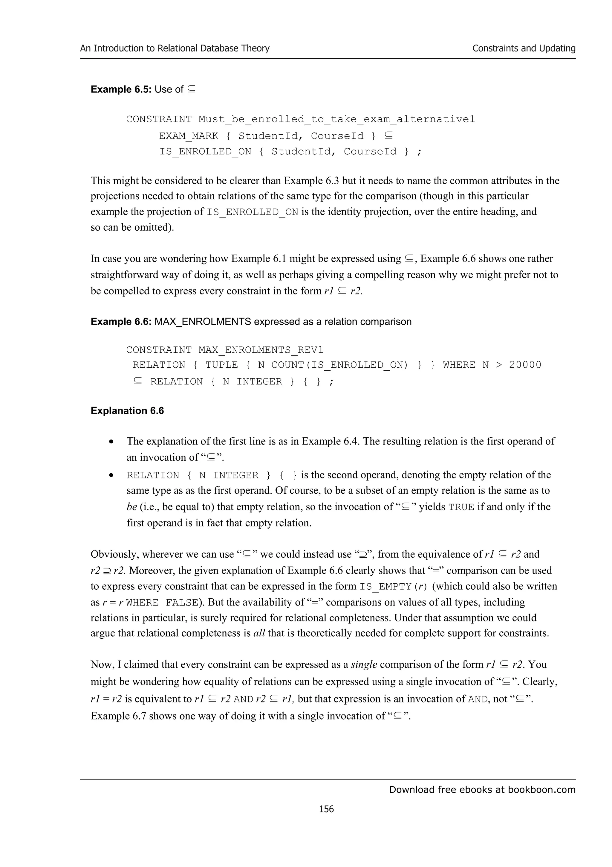 Download free ebooks at bookboon.com
An Introduction to Relational Database Theory
156
Constraints and Updating
Example 6.5: Use of ⊆
CONSTRAINT Must_be_enrolled_to_take_exam_alternative1
EXAM_MARK { StudentId, CourseId } ⊆
IS_ENROLLED_ON { StudentId, CourseId } ;
This might be considered to be clearer than Example 6.3 but it needs to name the common attributes in the
projections needed to obtain relations of the same type for the comparison (though in this particular
example the projection of IS_ENROLLED_ON is the identity projection, over the entire heading, and
so can be omitted).
In case you are wondering how Example 6.1 might be expressed using ⊆, Example 6.6 shows one rather
straightforward way of doing it, as well as perhaps giving a compelling reason why we might prefer not to
be compelled to express every constraint in the form r1 ⊆ r2.
Example 6.6: MAX_ENROLMENTS expressed as a relation comparison
CONSTRAINT MAX_ENROLMENTS_REV1
RELATION { TUPLE { N COUNT(IS_ENROLLED_ON) } } WHERE N  20000
⊆ RELATION { N INTEGER } { } ;
Explanation 6.6
 The explanation of the first line is as in Example 6.4. The resulting relation is the first operand of
an invocation of “⊆”.
 RELATION { N INTEGER } { } is the second operand, denoting the empty relation of the
same type as as the first operand. Of course, to be a subset of an empty relation is the same as to
be (i.e., be equal to) that empty relation, so the invocation of “⊆” yields TRUE if and only if the
first operand is in fact that empty relation.
Obviously, wherever we can use “⊆” we could instead use “”, from the equivalence of r1 ⊆ r2 and
r2  r2. Moreover, the given explanation of Example 6.6 clearly shows that “=” comparison can be used
to express every constraint that can be expressed in the form IS_EMPTY(r) (which could also be written
as r = r WHERE FALSE). But the availability of “=” comparisons on values of all types, including
relations in particular, is surely required for relational completeness. Under that assumption we could
argue that relational completeness is all that is theoretically needed for complete support for constraints.
Now, I claimed that every constraint can be expressed as a single comparison of the form r1 ⊆ r2. You
might be wondering how equality of relations can be expressed using a single invocation of “⊆”. Clearly,
r1 = r2 is equivalent to r1 ⊆ r2 AND r2 ⊆ r1, but that expression is an invocation of AND, not “⊆”.
Example 6.7 shows one way of doing it with a single invocation of “⊆”.
 