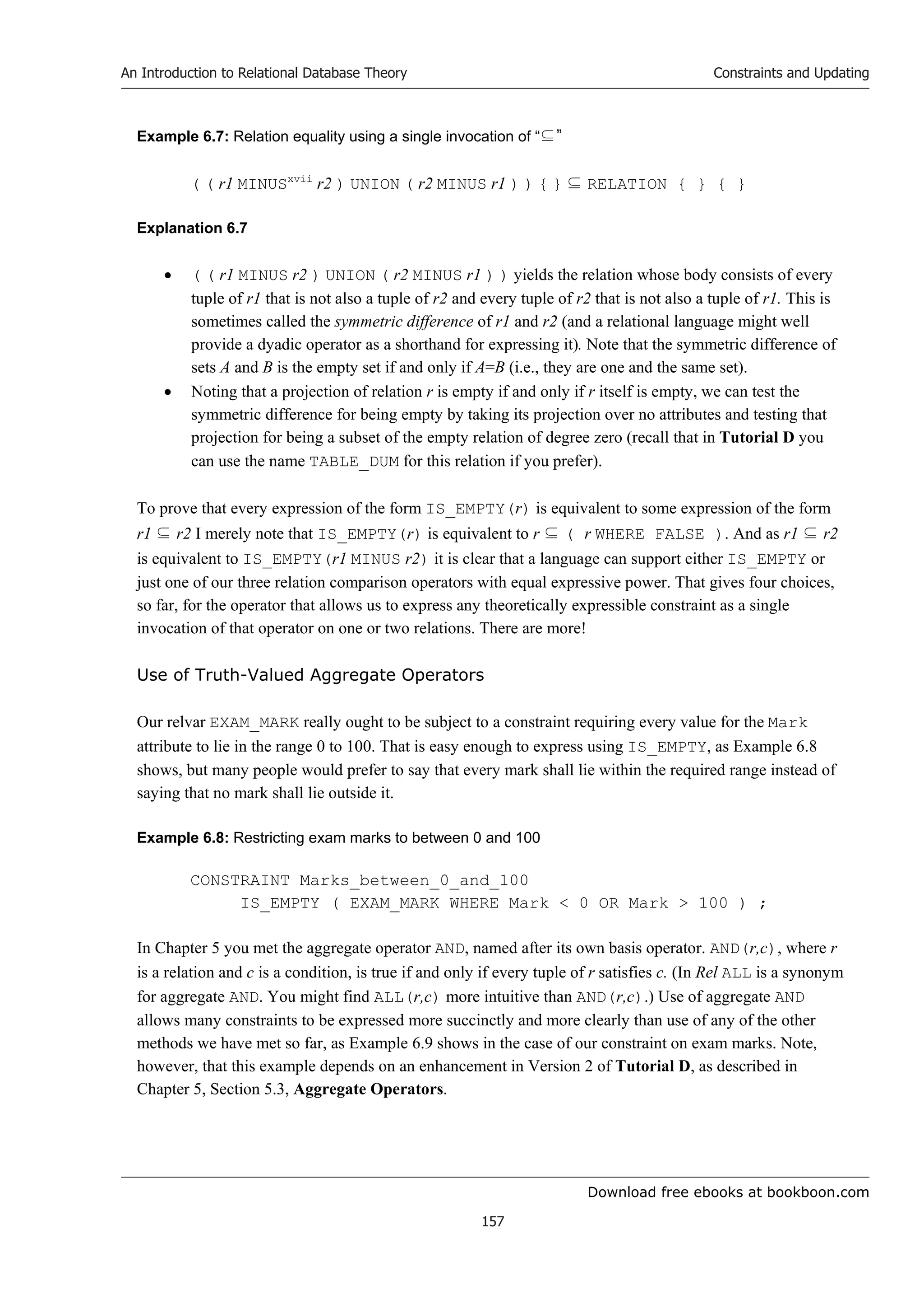 Download free ebooks at bookboon.com
An Introduction to Relational Database Theory
157
Constraints and Updating
Example 6.7: Relation equality using a single invocation of “⊆”
( ( r1 MINUSxvii
r2 ) UNION ( r2 MINUS r1 ) ) { } ⊆ RELATION { } { }
Explanation 6.7
 ( ( r1 MINUS r2 ) UNION ( r2 MINUS r1 ) ) yields the relation whose body consists of every
tuple of r1 that is not also a tuple of r2 and every tuple of r2 that is not also a tuple of r1. This is
sometimes called the symmetric difference of r1 and r2 (and a relational language might well
provide a dyadic operator as a shorthand for expressing it). Note that the symmetric difference of
sets A and B is the empty set if and only if A=B (i.e., they are one and the same set).
 Noting that a projection of relation r is empty if and only if r itself is empty, we can test the
symmetric difference for being empty by taking its projection over no attributes and testing that
projection for being a subset of the empty relation of degree zero (recall that in Tutorial D you
can use the name TABLE_DUM for this relation if you prefer).
To prove that every expression of the form IS_EMPTY(r) is equivalent to some expression of the form
r1 ⊆ r2 I merely note that IS_EMPTY(r) is equivalent to r ⊆ ( r WHERE FALSE ). And as r1 ⊆ r2
is equivalent to IS_EMPTY(r1 MINUS r2) it is clear that a language can support either IS_EMPTY or
just one of our three relation comparison operators with equal expressive power. That gives four choices,
so far, for the operator that allows us to express any theoretically expressible constraint as a single
invocation of that operator on one or two relations. There are more!
Use of Truth-Valued Aggregate Operators
Our relvar EXAM_MARK really ought to be subject to a constraint requiring every value for the Mark
attribute to lie in the range 0 to 100. That is easy enough to express using IS_EMPTY, as Example 6.8
shows, but many people would prefer to say that every mark shall lie within the required range instead of
saying that no mark shall lie outside it.
Example 6.8: Restricting exam marks to between 0 and 100
CONSTRAINT Marks_between_0_and_100
IS_EMPTY ( EXAM_MARK WHERE Mark  0 OR Mark  100 ) ;
In Chapter 5 you met the aggregate operator AND, named after its own basis operator. AND(r,c), where r
is a relation and c is a condition, is true if and only if every tuple of r satisfies c. (In Rel ALL is a synonym
for aggregate AND. You might find ALL(r,c) more intuitive than AND(r,c).) Use of aggregate AND
allows many constraints to be expressed more succinctly and more clearly than use of any of the other
methods we have met so far, as Example 6.9 shows in the case of our constraint on exam marks. Note,
however, that this example depends on an enhancement in Version 2 of Tutorial D, as described in
Chapter 5, Section 5.3, Aggregate Operators.
 