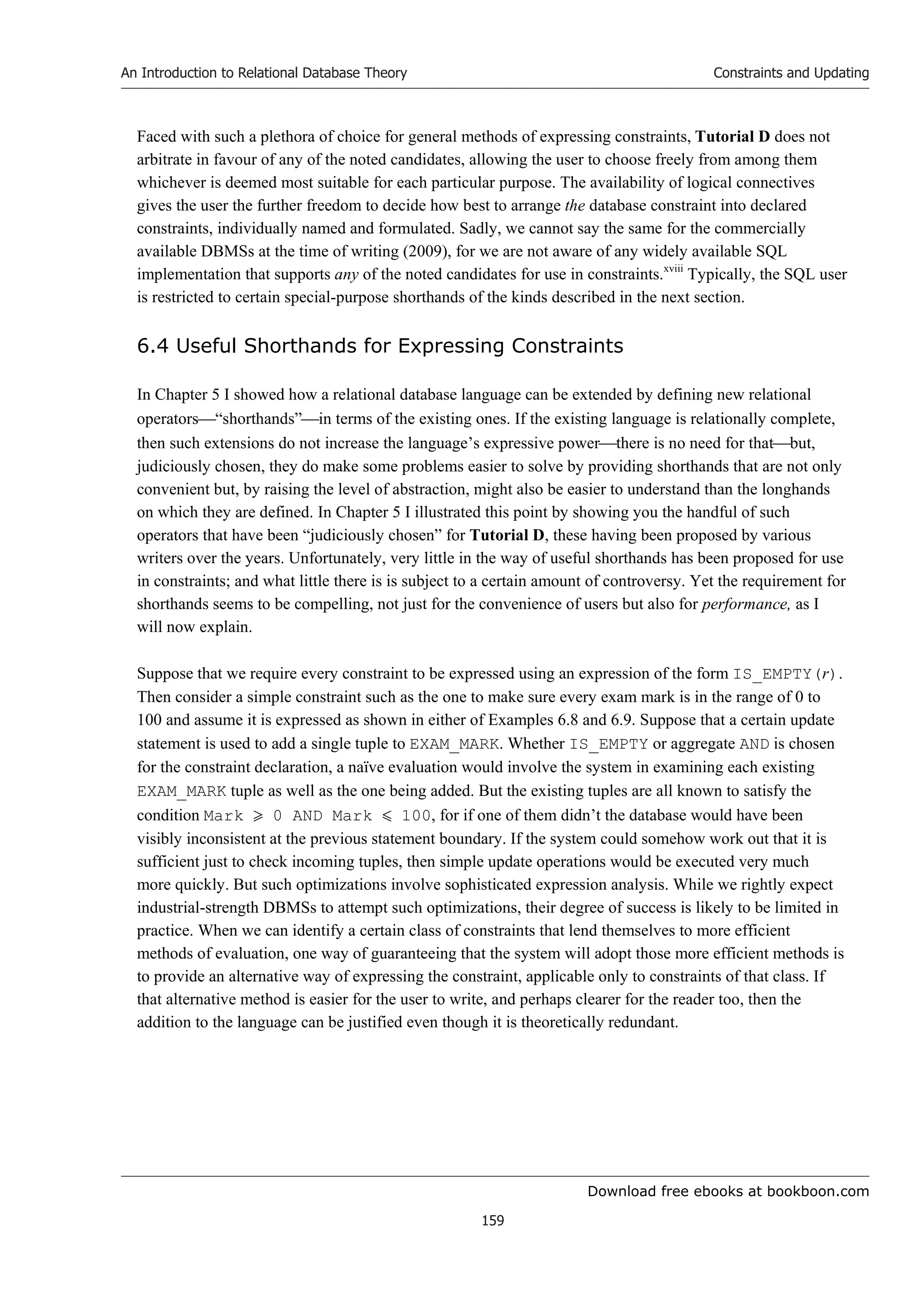 Download free ebooks at bookboon.com
An Introduction to Relational Database Theory
159
Constraints and Updating
Faced with such a plethora of choice for general methods of expressing constraints, Tutorial D does not
arbitrate in favour of any of the noted candidates, allowing the user to choose freely from among them
whichever is deemed most suitable for each particular purpose. The availability of logical connectives
gives the user the further freedom to decide how best to arrange the database constraint into declared
constraints, individually named and formulated. Sadly, we cannot say the same for the commercially
available DBMSs at the time of writing (2009), for we are not aware of any widely available SQL
implementation that supports any of the noted candidates for use in constraints.xviii
Typically, the SQL user
is restricted to certain special-purpose shorthands of the kinds described in the next section.
6.4 Useful Shorthands for Expressing Constraints
In Chapter 5 I showed how a relational database language can be extended by defining new relational
operators“shorthands”in terms of the existing ones. If the existing language is relationally complete,
then such extensions do not increase the language’s expressive powerthere is no need for thatbut,
judiciously chosen, they do make some problems easier to solve by providing shorthands that are not only
convenient but, by raising the level of abstraction, might also be easier to understand than the longhands
on which they are defined. In Chapter 5 I illustrated this point by showing you the handful of such
operators that have been “judiciously chosen” for Tutorial D, these having been proposed by various
writers over the years. Unfortunately, very little in the way of useful shorthands has been proposed for use
in constraints; and what little there is is subject to a certain amount of controversy. Yet the requirement for
shorthands seems to be compelling, not just for the convenience of users but also for performance, as I
will now explain.
Suppose that we require every constraint to be expressed using an expression of the form IS_EMPTY(r).
Then consider a simple constraint such as the one to make sure every exam mark is in the range of 0 to
100 and assume it is expressed as shown in either of Examples 6.8 and 6.9. Suppose that a certain update
statement is used to add a single tuple to EXAM_MARK. Whether IS_EMPTY or aggregate AND is chosen
for the constraint declaration, a naïve evaluation would involve the system in examining each existing
EXAM_MARK tuple as well as the one being added. But the existing tuples are all known to satisfy the
condition Mark  0 AND Mark  100, for if one of them didn’t the database would have been
visibly inconsistent at the previous statement boundary. If the system could somehow work out that it is
sufficient just to check incoming tuples, then simple update operations would be executed very much
more quickly. But such optimizations involve sophisticated expression analysis. While we rightly expect
industrial-strength DBMSs to attempt such optimizations, their degree of success is likely to be limited in
practice. When we can identify a certain class of constraints that lend themselves to more efficient
methods of evaluation, one way of guaranteeing that the system will adopt those more efficient methods is
to provide an alternative way of expressing the constraint, applicable only to constraints of that class. If
that alternative method is easier for the user to write, and perhaps clearer for the reader too, then the
addition to the language can be justified even though it is theoretically redundant.
 