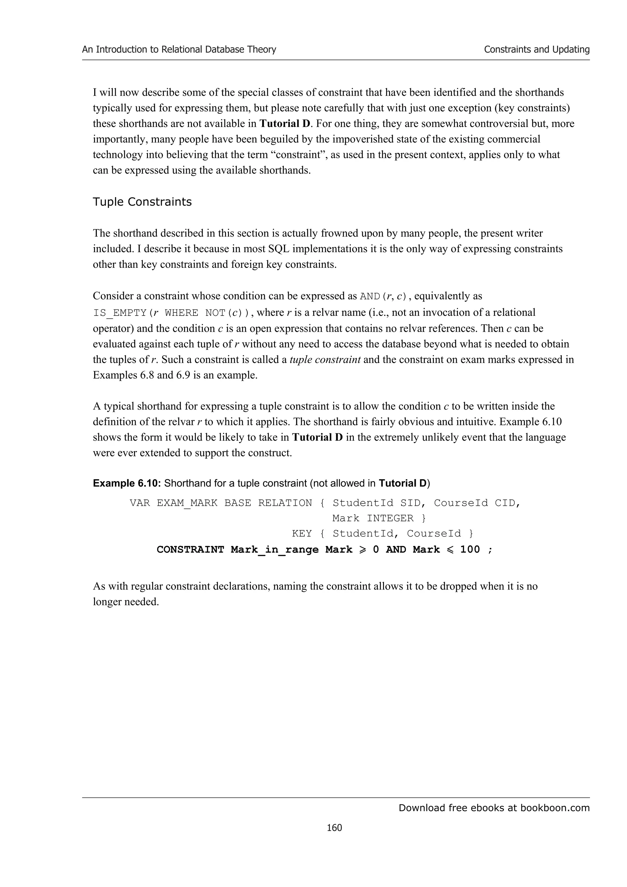Download free ebooks at bookboon.com
An Introduction to Relational Database Theory
160
Constraints and Updating
I will now describe some of the special classes of constraint that have been identified and the shorthands
typically used for expressing them, but please note carefully that with just one exception (key constraints)
these shorthands are not available in Tutorial D. For one thing, they are somewhat controversial but, more
importantly, many people have been beguiled by the impoverished state of the existing commercial
technology into believing that the term “constraint”, as used in the present context, applies only to what
can be expressed using the available shorthands.
Tuple Constraints
The shorthand described in this section is actually frowned upon by many people, the present writer
included. I describe it because in most SQL implementations it is the only way of expressing constraints
other than key constraints and foreign key constraints.
Consider a constraint whose condition can be expressed as AND(r, c), equivalently as
IS_EMPTY(r WHERE NOT(c)), where r is a relvar name (i.e., not an invocation of a relational
operator) and the condition c is an open expression that contains no relvar references. Then c can be
evaluated against each tuple of r without any need to access the database beyond what is needed to obtain
the tuples of r. Such a constraint is called a tuple constraint and the constraint on exam marks expressed in
Examples 6.8 and 6.9 is an example.
A typical shorthand for expressing a tuple constraint is to allow the condition c to be written inside the
definition of the relvar r to which it applies. The shorthand is fairly obvious and intuitive. Example 6.10
shows the form it would be likely to take in Tutorial D in the extremely unlikely event that the language
were ever extended to support the construct.
Example 6.10: Shorthand for a tuple constraint (not allowed in Tutorial D)
VAR EXAM_MARK BASE RELATION { StudentId SID, CourseId CID,
Mark INTEGER }
KEY { StudentId, CourseId }
CONSTRAINT Mark_in_range Mark  0 AND Mark  100 ;
As with regular constraint declarations, naming the constraint allows it to be dropped when it is no
longer needed.
 