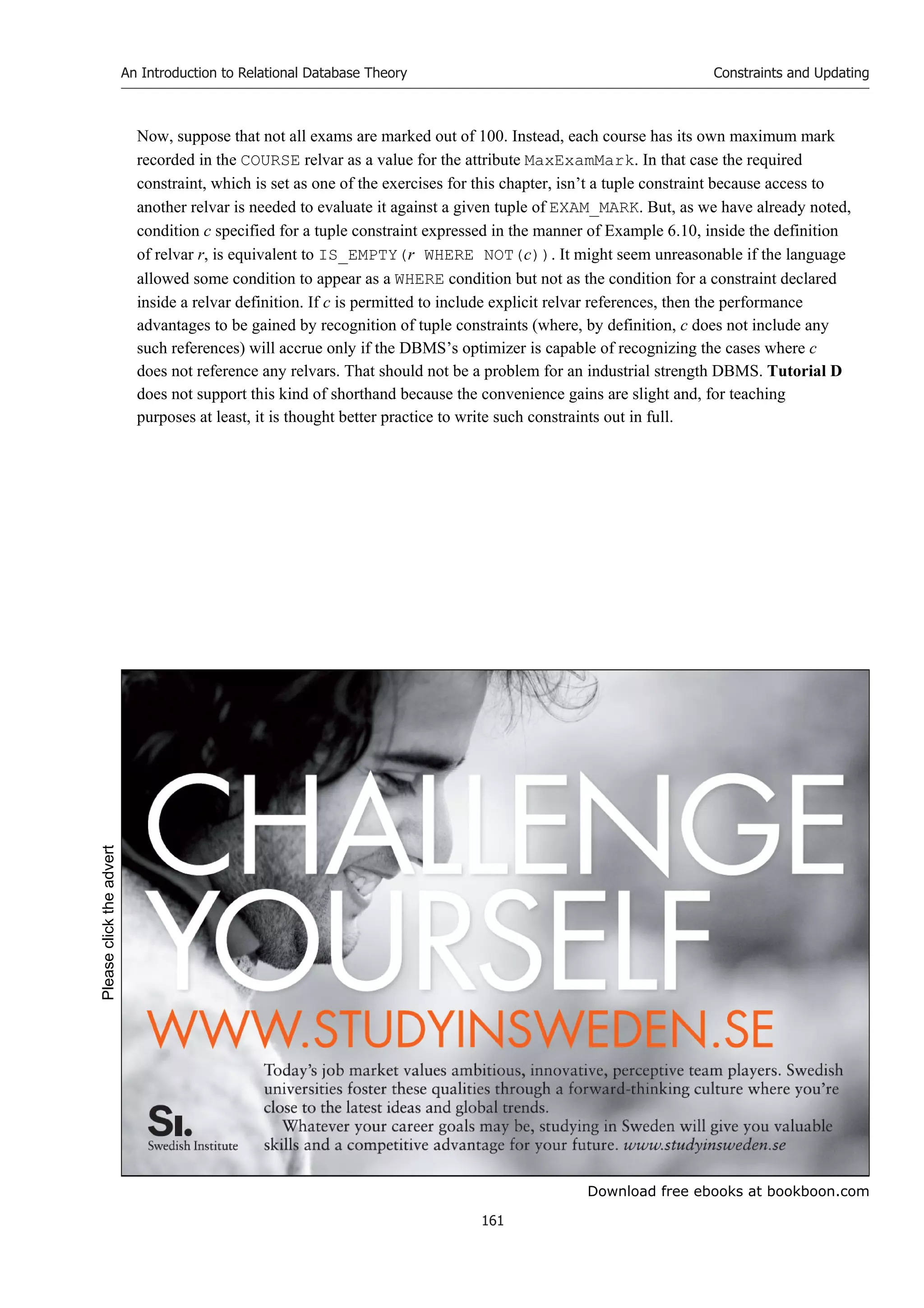 Download free ebooks at bookboon.com
An Introduction to Relational Database Theory
161
Constraints and Updating
Now, suppose that not all exams are marked out of 100. Instead, each course has its own maximum mark
recorded in the COURSE relvar as a value for the attribute MaxExamMark. In that case the required
constraint, which is set as one of the exercises for this chapter, isn’t a tuple constraint because access to
another relvar is needed to evaluate it against a given tuple of EXAM_MARK. But, as we have already noted,
condition c specified for a tuple constraint expressed in the manner of Example 6.10, inside the definition
of relvar r, is equivalent to IS_EMPTY(r WHERE NOT(c)). It might seem unreasonable if the language
allowed some condition to appear as a WHERE condition but not as the condition for a constraint declared
inside a relvar definition. If c is permitted to include explicit relvar references, then the performance
advantages to be gained by recognition of tuple constraints (where, by definition, c does not include any
such references) will accrue only if the DBMS’s optimizer is capable of recognizing the cases where c
does not reference any relvars. That should not be a problem for an industrial strength DBMS. Tutorial D
does not support this kind of shorthand because the convenience gains are slight and, for teaching
purposes at least, it is thought better practice to write such constraints out in full.
Please
click
the
advert
 