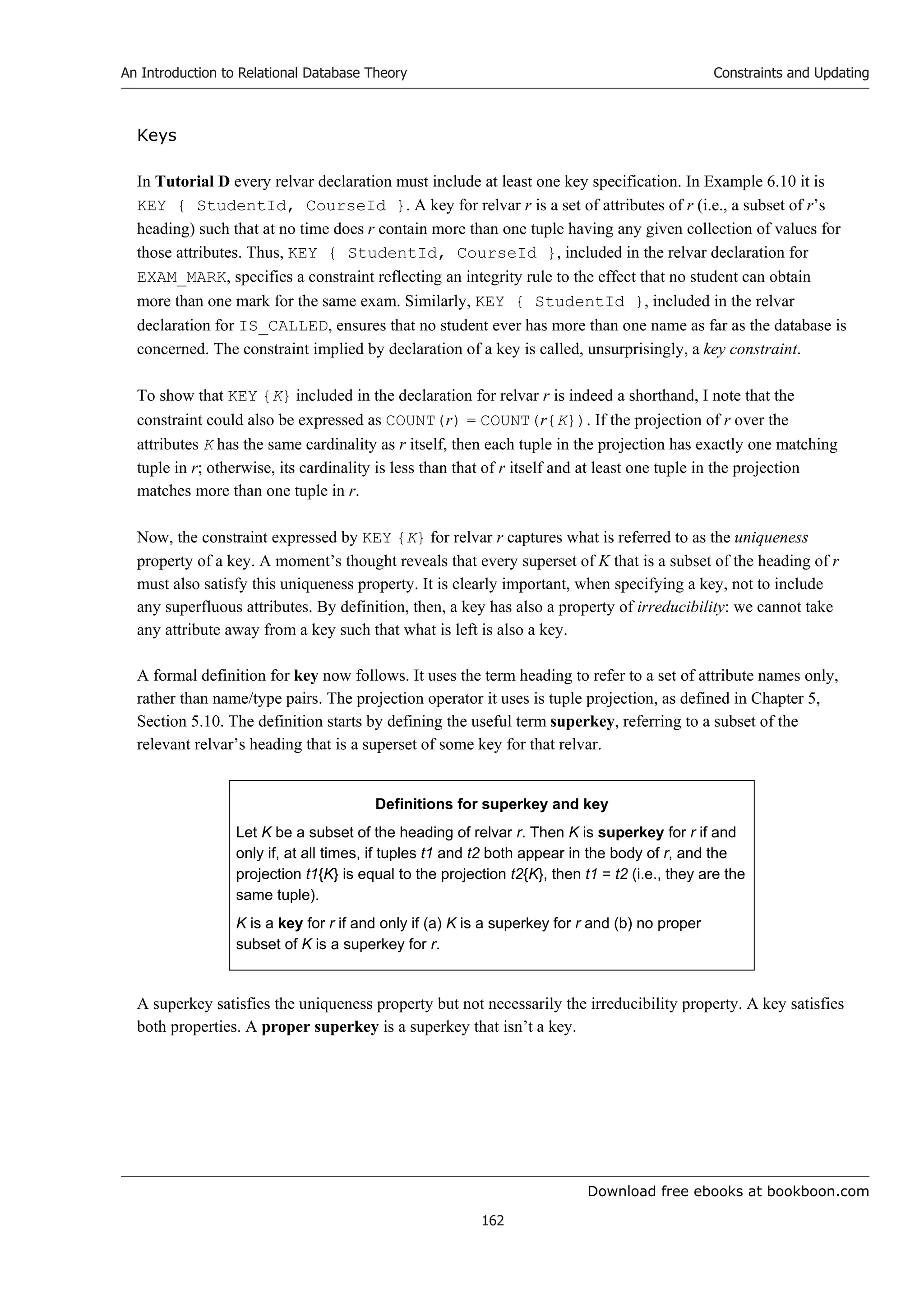 Download free ebooks at bookboon.com
An Introduction to Relational Database Theory
162
Constraints and Updating
Keys
In Tutorial D every relvar declaration must include at least one key specification. In Example 6.10 it is
KEY { StudentId, CourseId }. A key for relvar r is a set of attributes of r (i.e., a subset of r’s
heading) such that at no time does r contain more than one tuple having any given collection of values for
those attributes. Thus, KEY { StudentId, CourseId }, included in the relvar declaration for
EXAM_MARK, specifies a constraint reflecting an integrity rule to the effect that no student can obtain
more than one mark for the same exam. Similarly, KEY { StudentId }, included in the relvar
declaration for IS_CALLED, ensures that no student ever has more than one name as far as the database is
concerned. The constraint implied by declaration of a key is called, unsurprisingly, a key constraint.
To show that KEY {K} included in the declaration for relvar r is indeed a shorthand, I note that the
constraint could also be expressed as COUNT(r) = COUNT(r{K}). If the projection of r over the
attributes K has the same cardinality as r itself, then each tuple in the projection has exactly one matching
tuple in r; otherwise, its cardinality is less than that of r itself and at least one tuple in the projection
matches more than one tuple in r.
Now, the constraint expressed by KEY {K} for relvar r captures what is referred to as the uniqueness
property of a key. A moment’s thought reveals that every superset of K that is a subset of the heading of r
must also satisfy this uniqueness property. It is clearly important, when specifying a key, not to include
any superfluous attributes. By definition, then, a key has also a property of irreducibility: we cannot take
any attribute away from a key such that what is left is also a key.
A formal definition for key now follows. It uses the term heading to refer to a set of attribute names only,
rather than name/type pairs. The projection operator it uses is tuple projection, as defined in Chapter 5,
Section 5.10. The definition starts by defining the useful term superkey, referring to a subset of the
relevant relvar’s heading that is a superset of some key for that relvar.
Definitions for superkey and key
Let K be a subset of the heading of relvar r. Then K is superkey for r if and
only if, at all times, if tuples t1 and t2 both appear in the body of r, and the
projection t1{K} is equal to the projection t2{K}, then t1 = t2 (i.e., they are the
same tuple).
K is a key for r if and only if (a) K is a superkey for r and (b) no proper
subset of K is a superkey for r.
A superkey satisfies the uniqueness property but not necessarily the irreducibility property. A key satisfies
both properties. A proper superkey is a superkey that isn’t a key.
 