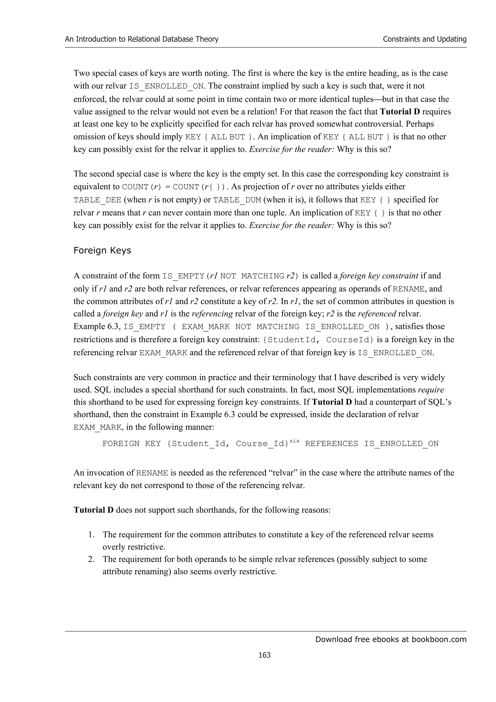 Download free ebooks at bookboon.com
An Introduction to Relational Database Theory
163
Constraints and Updating
Two special cases of keys are worth noting. The first is where the key is the entire heading, as is the case
with our relvar IS_ENROLLED_ON. The constraint implied by such a key is such that, were it not
enforced, the relvar could at some point in time contain two or more identical tuplesbut in that case the
value assigned to the relvar would not even be a relation! For that reason the fact that Tutorial D requires
at least one key to be explicitly specified for each relvar has proved somewhat controversial. Perhaps
omission of keys should imply KEY { ALL BUT }. An implication of KEY { ALL BUT } is that no other
key can possibly exist for the relvar it applies to. Exercise for the reader: Why is this so?
The second special case is where the key is the empty set. In this case the corresponding key constraint is
equivalent to COUNT(r) = COUNT(r{ }). As projection of r over no attributes yields either
TABLE_DEE (when r is not empty) or TABLE_DUM (when it is), it follows that KEY { } specified for
relvar r means that r can never contain more than one tuple. An implication of KEY { } is that no other
key can possibly exist for the relvar it applies to. Exercise for the reader: Why is this so?
Foreign Keys
A constraint of the form IS_EMPTY(r1 NOT MATCHING r2) is called a foreign key constraint if and
only if r1 and r2 are both relvar references, or relvar references appearing as operands of RENAME, and
the common attributes of r1 and r2 constitute a key of r2. In r1, the set of common attributes in question is
called a foreign key and r1 is the referencing relvar of the foreign key; r2 is the referenced relvar.
Example 6.3, IS_EMPTY ( EXAM_MARK NOT MATCHING IS_ENROLLED_ON ), satisfies those
restrictions and is therefore a foreign key constraint: {StudentId, CourseId} is a foreign key in the
referencing relvar EXAM_MARK and the referenced relvar of that foreign key is IS_ENROLLED_ON.
Such constraints are very common in practice and their terminology that I have described is very widely
used. SQL includes a special shorthand for such constraints. In fact, most SQL implementations require
this shorthand to be used for expressing foreign key constraints. If Tutorial D had a counterpart of SQL’s
shorthand, then the constraint in Example 6.3 could be expressed, inside the declaration of relvar
EXAM_MARK, in the following manner:
FOREIGN KEY {Student_Id, Course_Id}xix
REFERENCES IS_ENROLLED_ON
An invocation of RENAME is needed as the referenced “relvar” in the case where the attribute names of the
relevant key do not correspond to those of the referencing relvar.
Tutorial D does not support such shorthands, for the following reasons:
1. The requirement for the common attributes to constitute a key of the referenced relvar seems
overly restrictive.
2. The requirement for both operands to be simple relvar references (possibly subject to some
attribute renaming) also seems overly restrictive.
 