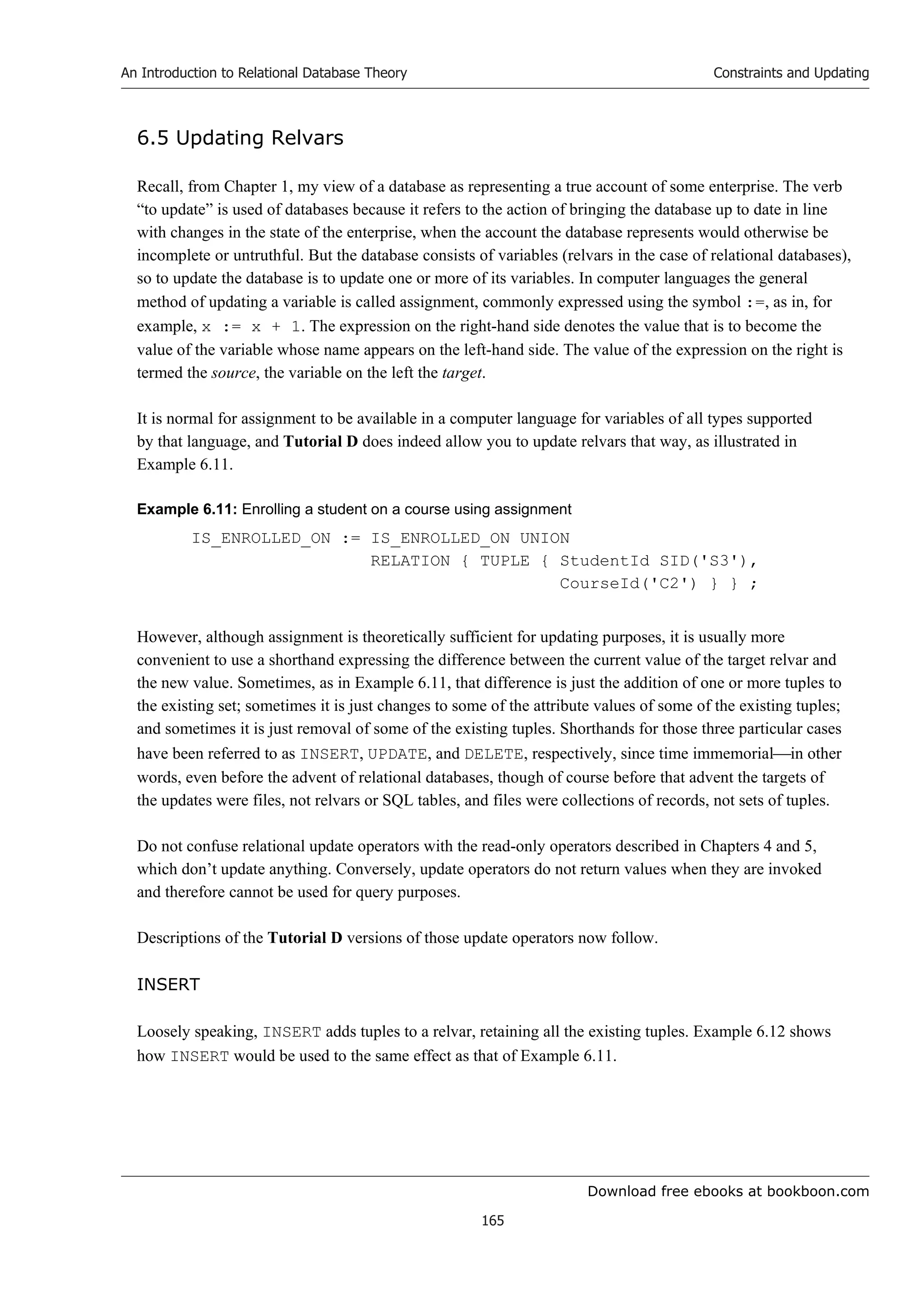 Download free ebooks at bookboon.com
An Introduction to Relational Database Theory
165
Constraints and Updating
6.5 Updating Relvars
Recall, from Chapter 1, my view of a database as representing a true account of some enterprise. The verb
“to update” is used of databases because it refers to the action of bringing the database up to date in line
with changes in the state of the enterprise, when the account the database represents would otherwise be
incomplete or untruthful. But the database consists of variables (relvars in the case of relational databases),
so to update the database is to update one or more of its variables. In computer languages the general
method of updating a variable is called assignment, commonly expressed using the symbol :=, as in, for
example, x := x + 1. The expression on the right-hand side denotes the value that is to become the
value of the variable whose name appears on the left-hand side. The value of the expression on the right is
termed the source, the variable on the left the target.
It is normal for assignment to be available in a computer language for variables of all types supported
by that language, and Tutorial D does indeed allow you to update relvars that way, as illustrated in
Example 6.11.
Example 6.11: Enrolling a student on a course using assignment
IS_ENROLLED_ON := IS_ENROLLED_ON UNION
RELATION { TUPLE { StudentId SID('S3'),
CourseId('C2') } } ;
However, although assignment is theoretically sufficient for updating purposes, it is usually more
convenient to use a shorthand expressing the difference between the current value of the target relvar and
the new value. Sometimes, as in Example 6.11, that difference is just the addition of one or more tuples to
the existing set; sometimes it is just changes to some of the attribute values of some of the existing tuples;
and sometimes it is just removal of some of the existing tuples. Shorthands for those three particular cases
have been referred to as INSERT, UPDATE, and DELETE, respectively, since time immemorialin other
words, even before the advent of relational databases, though of course before that advent the targets of
the updates were files, not relvars or SQL tables, and files were collections of records, not sets of tuples.
Do not confuse relational update operators with the read-only operators described in Chapters 4 and 5,
which don’t update anything. Conversely, update operators do not return values when they are invoked
and therefore cannot be used for query purposes.
Descriptions of the Tutorial D versions of those update operators now follow.
INSERT
Loosely speaking, INSERT adds tuples to a relvar, retaining all the existing tuples. Example 6.12 shows
how INSERT would be used to the same effect as that of Example 6.11.
 