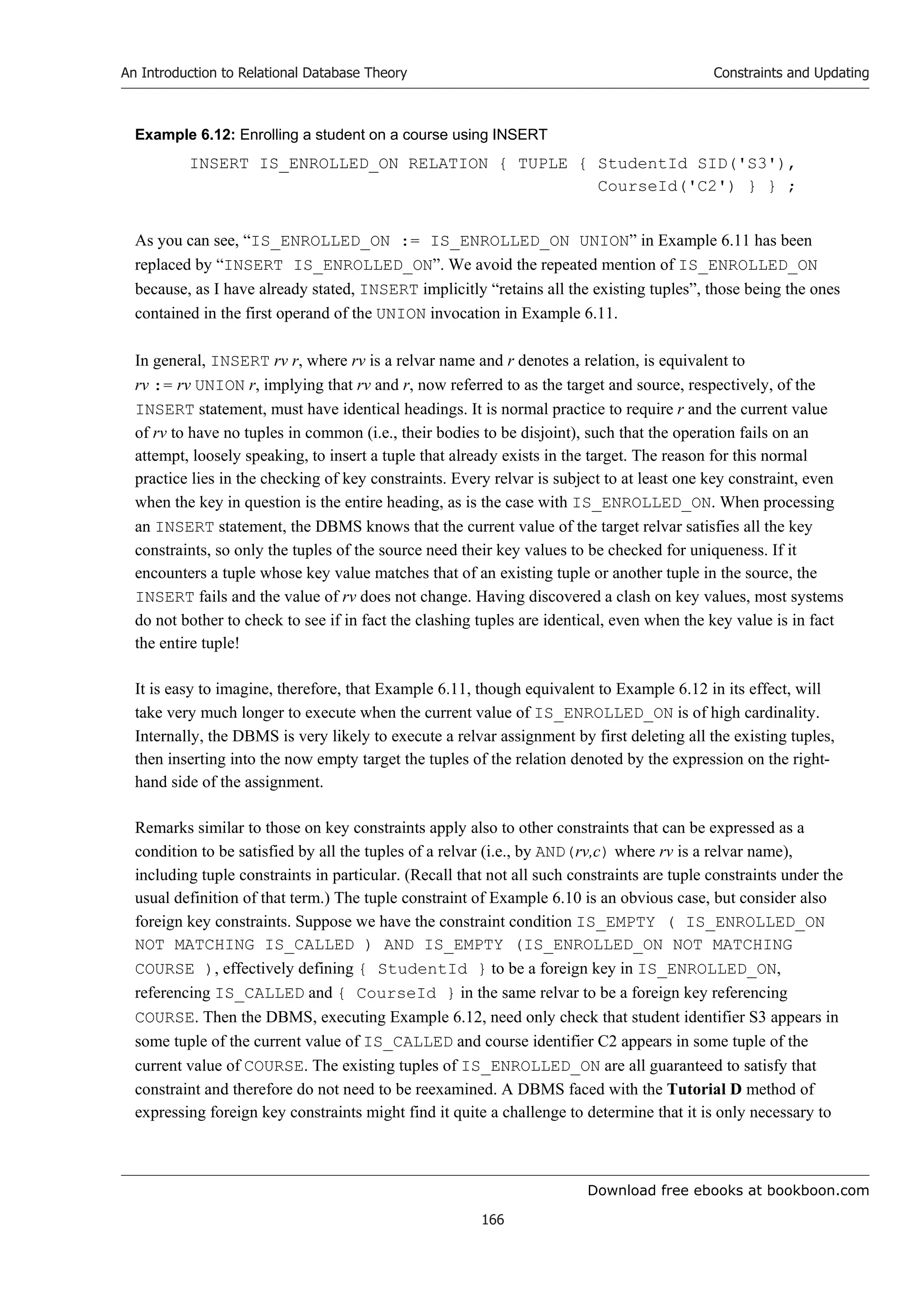 Download free ebooks at bookboon.com
An Introduction to Relational Database Theory
166
Constraints and Updating
Example 6.12: Enrolling a student on a course using INSERT
INSERT IS_ENROLLED_ON RELATION { TUPLE { StudentId SID('S3'),
CourseId('C2') } } ;
As you can see, “IS_ENROLLED_ON := IS_ENROLLED_ON UNION” in Example 6.11 has been
replaced by “INSERT IS_ENROLLED_ON”. We avoid the repeated mention of IS_ENROLLED_ON
because, as I have already stated, INSERT implicitly “retains all the existing tuples”, those being the ones
contained in the first operand of the UNION invocation in Example 6.11.
In general, INSERT rv r, where rv is a relvar name and r denotes a relation, is equivalent to
rv := rv UNION r, implying that rv and r, now referred to as the target and source, respectively, of the
INSERT statement, must have identical headings. It is normal practice to require r and the current value
of rv to have no tuples in common (i.e., their bodies to be disjoint), such that the operation fails on an
attempt, loosely speaking, to insert a tuple that already exists in the target. The reason for this normal
practice lies in the checking of key constraints. Every relvar is subject to at least one key constraint, even
when the key in question is the entire heading, as is the case with IS_ENROLLED_ON. When processing
an INSERT statement, the DBMS knows that the current value of the target relvar satisfies all the key
constraints, so only the tuples of the source need their key values to be checked for uniqueness. If it
encounters a tuple whose key value matches that of an existing tuple or another tuple in the source, the
INSERT fails and the value of rv does not change. Having discovered a clash on key values, most systems
do not bother to check to see if in fact the clashing tuples are identical, even when the key value is in fact
the entire tuple!
It is easy to imagine, therefore, that Example 6.11, though equivalent to Example 6.12 in its effect, will
take very much longer to execute when the current value of IS_ENROLLED_ON is of high cardinality.
Internally, the DBMS is very likely to execute a relvar assignment by first deleting all the existing tuples,
then inserting into the now empty target the tuples of the relation denoted by the expression on the right-
hand side of the assignment.
Remarks similar to those on key constraints apply also to other constraints that can be expressed as a
condition to be satisfied by all the tuples of a relvar (i.e., by AND(rv,c) where rv is a relvar name),
including tuple constraints in particular. (Recall that not all such constraints are tuple constraints under the
usual definition of that term.) The tuple constraint of Example 6.10 is an obvious case, but consider also
foreign key constraints. Suppose we have the constraint condition IS_EMPTY ( IS_ENROLLED_ON
NOT MATCHING IS_CALLED ) AND IS_EMPTY (IS_ENROLLED_ON NOT MATCHING
COURSE ), effectively defining { StudentId } to be a foreign key in IS_ENROLLED_ON,
referencing IS_CALLED and { CourseId } in the same relvar to be a foreign key referencing
COURSE. Then the DBMS, executing Example 6.12, need only check that student identifier S3 appears in
some tuple of the current value of IS_CALLED and course identifier C2 appears in some tuple of the
current value of COURSE. The existing tuples of IS_ENROLLED_ON are all guaranteed to satisfy that
constraint and therefore do not need to be reexamined. A DBMS faced with the Tutorial D method of
expressing foreign key constraints might find it quite a challenge to determine that it is only necessary to
 