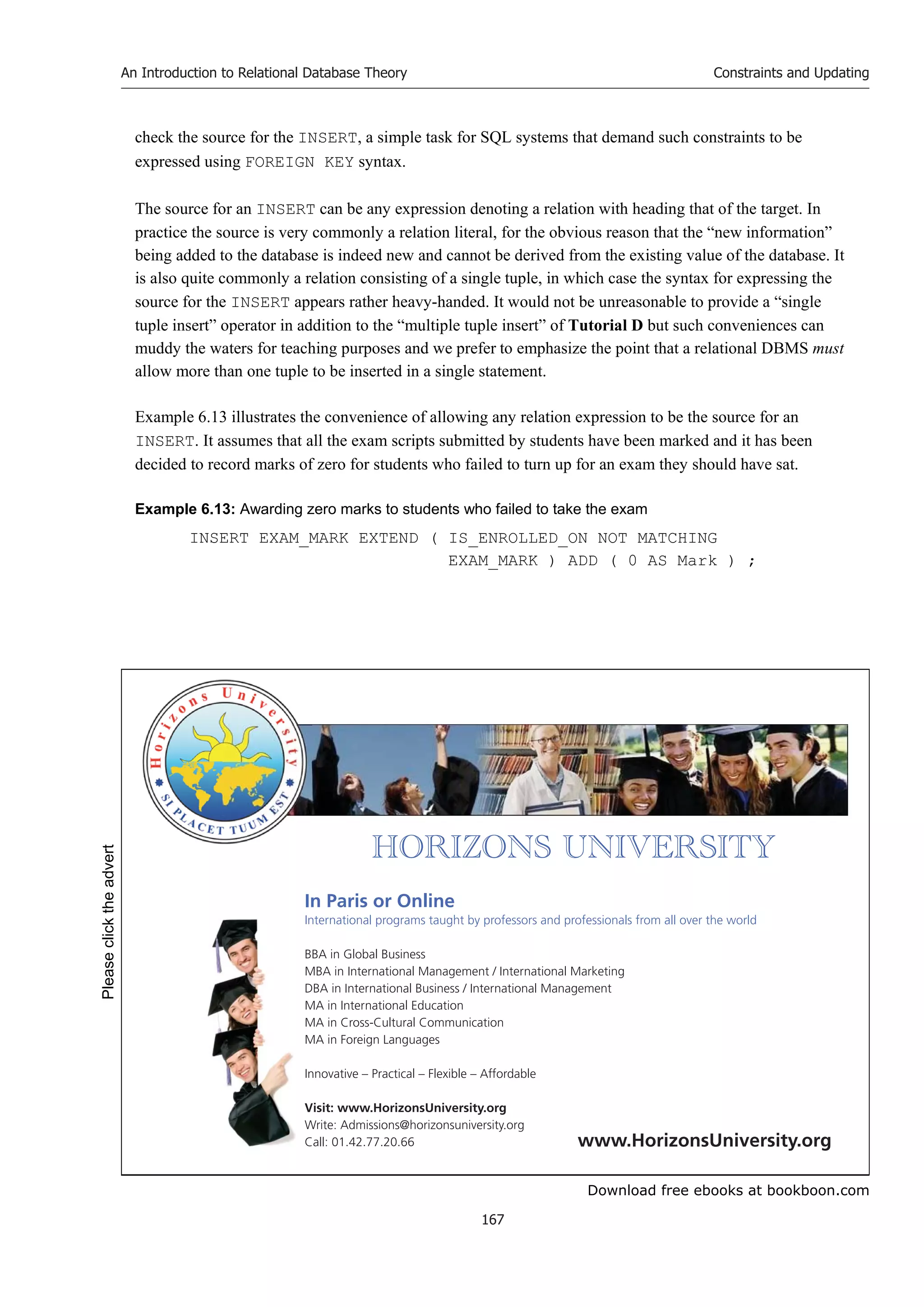 Download free ebooks at bookboon.com
An Introduction to Relational Database Theory
167
Constraints and Updating
check the source for the INSERT, a simple task for SQL systems that demand such constraints to be
expressed using FOREIGN KEY syntax.
The source for an INSERT can be any expression denoting a relation with heading that of the target. In
practice the source is very commonly a relation literal, for the obvious reason that the “new information”
being added to the database is indeed new and cannot be derived from the existing value of the database. It
is also quite commonly a relation consisting of a single tuple, in which case the syntax for expressing the
source for the INSERT appears rather heavy-handed. It would not be unreasonable to provide a “single
tuple insert” operator in addition to the “multiple tuple insert” of Tutorial D but such conveniences can
muddy the waters for teaching purposes and we prefer to emphasize the point that a relational DBMS must
allow more than one tuple to be inserted in a single statement.
Example 6.13 illustrates the convenience of allowing any relation expression to be the source for an
INSERT. It assumes that all the exam scripts submitted by students have been marked and it has been
decided to record marks of zero for students who failed to turn up for an exam they should have sat.
Example 6.13: Awarding zero marks to students who failed to take the exam
INSERT EXAM_MARK EXTEND ( IS_ENROLLED_ON NOT MATCHING
EXAM_MARK ) ADD ( 0 AS Mark ) ;


       
In Paris or Online
International programs taught by professors and professionals from all over the world
BBA in Global Business
MBA in International Management / International Marketing
DBA in International Business / International Management
MA in International Education
MA in Cross-Cultural Communication
MA in Foreign Languages
Innovative – Practical – Flexible – Affordable
Visit: www.HorizonsUniversity.org
Write: Admissions@horizonsuniversity.org
Call: 01.42.77.20.66 www.HorizonsUniversity.org
Please
click
the
advert
 