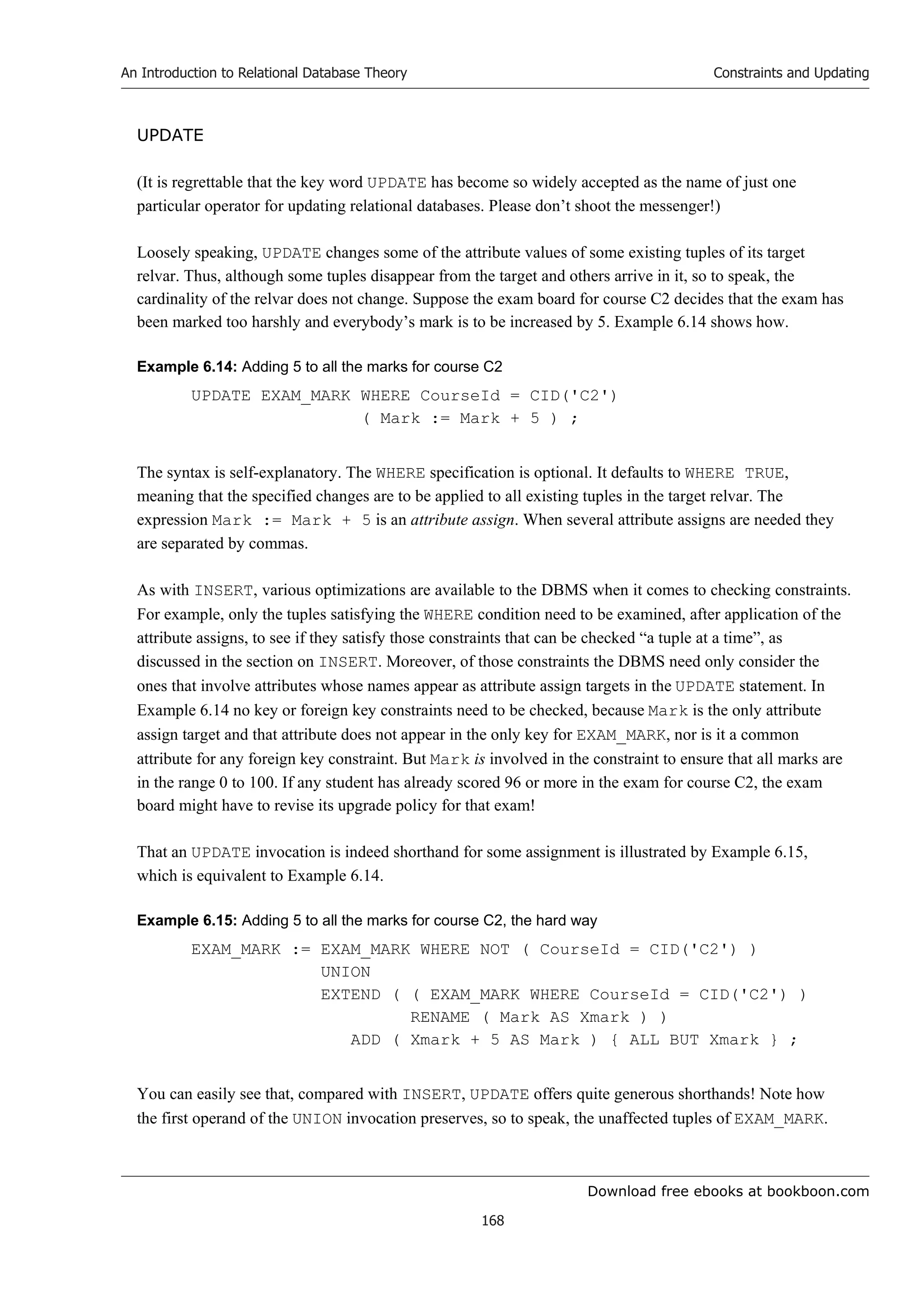 Download free ebooks at bookboon.com
An Introduction to Relational Database Theory
168
Constraints and Updating
UPDATE
(It is regrettable that the key word UPDATE has become so widely accepted as the name of just one
particular operator for updating relational databases. Please don’t shoot the messenger!)
Loosely speaking, UPDATE changes some of the attribute values of some existing tuples of its target
relvar. Thus, although some tuples disappear from the target and others arrive in it, so to speak, the
cardinality of the relvar does not change. Suppose the exam board for course C2 decides that the exam has
been marked too harshly and everybody’s mark is to be increased by 5. Example 6.14 shows how.
Example 6.14: Adding 5 to all the marks for course C2
UPDATE EXAM_MARK WHERE CourseId = CID('C2')
( Mark := Mark + 5 ) ;
The syntax is self-explanatory. The WHERE specification is optional. It defaults to WHERE TRUE,
meaning that the specified changes are to be applied to all existing tuples in the target relvar. The
expression Mark := Mark + 5 is an attribute assign. When several attribute assigns are needed they
are separated by commas.
As with INSERT, various optimizations are available to the DBMS when it comes to checking constraints.
For example, only the tuples satisfying the WHERE condition need to be examined, after application of the
attribute assigns, to see if they satisfy those constraints that can be checked “a tuple at a time”, as
discussed in the section on INSERT. Moreover, of those constraints the DBMS need only consider the
ones that involve attributes whose names appear as attribute assign targets in the UPDATE statement. In
Example 6.14 no key or foreign key constraints need to be checked, because Mark is the only attribute
assign target and that attribute does not appear in the only key for EXAM_MARK, nor is it a common
attribute for any foreign key constraint. But Mark is involved in the constraint to ensure that all marks are
in the range 0 to 100. If any student has already scored 96 or more in the exam for course C2, the exam
board might have to revise its upgrade policy for that exam!
That an UPDATE invocation is indeed shorthand for some assignment is illustrated by Example 6.15,
which is equivalent to Example 6.14.
Example 6.15: Adding 5 to all the marks for course C2, the hard way
EXAM_MARK := EXAM_MARK WHERE NOT ( CourseId = CID('C2') )
UNION
EXTEND ( ( EXAM_MARK WHERE CourseId = CID('C2') )
RENAME ( Mark AS Xmark ) )
ADD ( Xmark + 5 AS Mark ) { ALL BUT Xmark } ;
You can easily see that, compared with INSERT, UPDATE offers quite generous shorthands! Note how
the first operand of the UNION invocation preserves, so to speak, the unaffected tuples of EXAM_MARK.
 