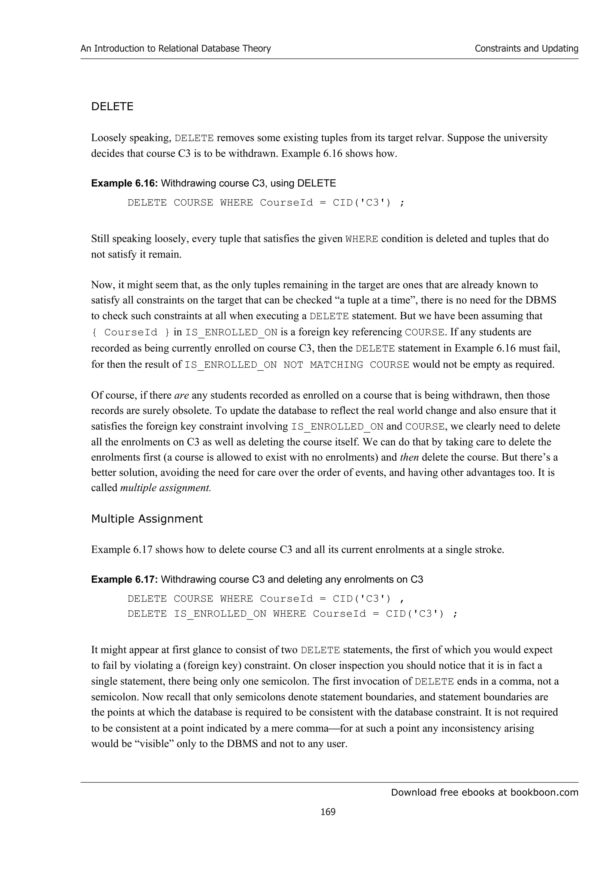 Download free ebooks at bookboon.com
An Introduction to Relational Database Theory
169
Constraints and Updating
DELETE
Loosely speaking, DELETE removes some existing tuples from its target relvar. Suppose the university
decides that course C3 is to be withdrawn. Example 6.16 shows how.
Example 6.16: Withdrawing course C3, using DELETE
DELETE COURSE WHERE CourseId = CID('C3') ;
Still speaking loosely, every tuple that satisfies the given WHERE condition is deleted and tuples that do
not satisfy it remain.
Now, it might seem that, as the only tuples remaining in the target are ones that are already known to
satisfy all constraints on the target that can be checked “a tuple at a time”, there is no need for the DBMS
to check such constraints at all when executing a DELETE statement. But we have been assuming that
{ CourseId } in IS_ENROLLED_ON is a foreign key referencing COURSE. If any students are
recorded as being currently enrolled on course C3, then the DELETE statement in Example 6.16 must fail,
for then the result of IS_ENROLLED_ON NOT MATCHING COURSE would not be empty as required.
Of course, if there are any students recorded as enrolled on a course that is being withdrawn, then those
records are surely obsolete. To update the database to reflect the real world change and also ensure that it
satisfies the foreign key constraint involving IS_ENROLLED_ON and COURSE, we clearly need to delete
all the enrolments on C3 as well as deleting the course itself. We can do that by taking care to delete the
enrolments first (a course is allowed to exist with no enrolments) and then delete the course. But there’s a
better solution, avoiding the need for care over the order of events, and having other advantages too. It is
called multiple assignment.
Multiple Assignment
Example 6.17 shows how to delete course C3 and all its current enrolments at a single stroke.
Example 6.17: Withdrawing course C3 and deleting any enrolments on C3
DELETE COURSE WHERE CourseId = CID('C3') ,
DELETE IS_ENROLLED_ON WHERE CourseId = CID('C3') ;
It might appear at first glance to consist of two DELETE statements, the first of which you would expect
to fail by violating a (foreign key) constraint. On closer inspection you should notice that it is in fact a
single statement, there being only one semicolon. The first invocation of DELETE ends in a comma, not a
semicolon. Now recall that only semicolons denote statement boundaries, and statement boundaries are
the points at which the database is required to be consistent with the database constraint. It is not required
to be consistent at a point indicated by a mere commafor at such a point any inconsistency arising
would be “visible” only to the DBMS and not to any user.
 