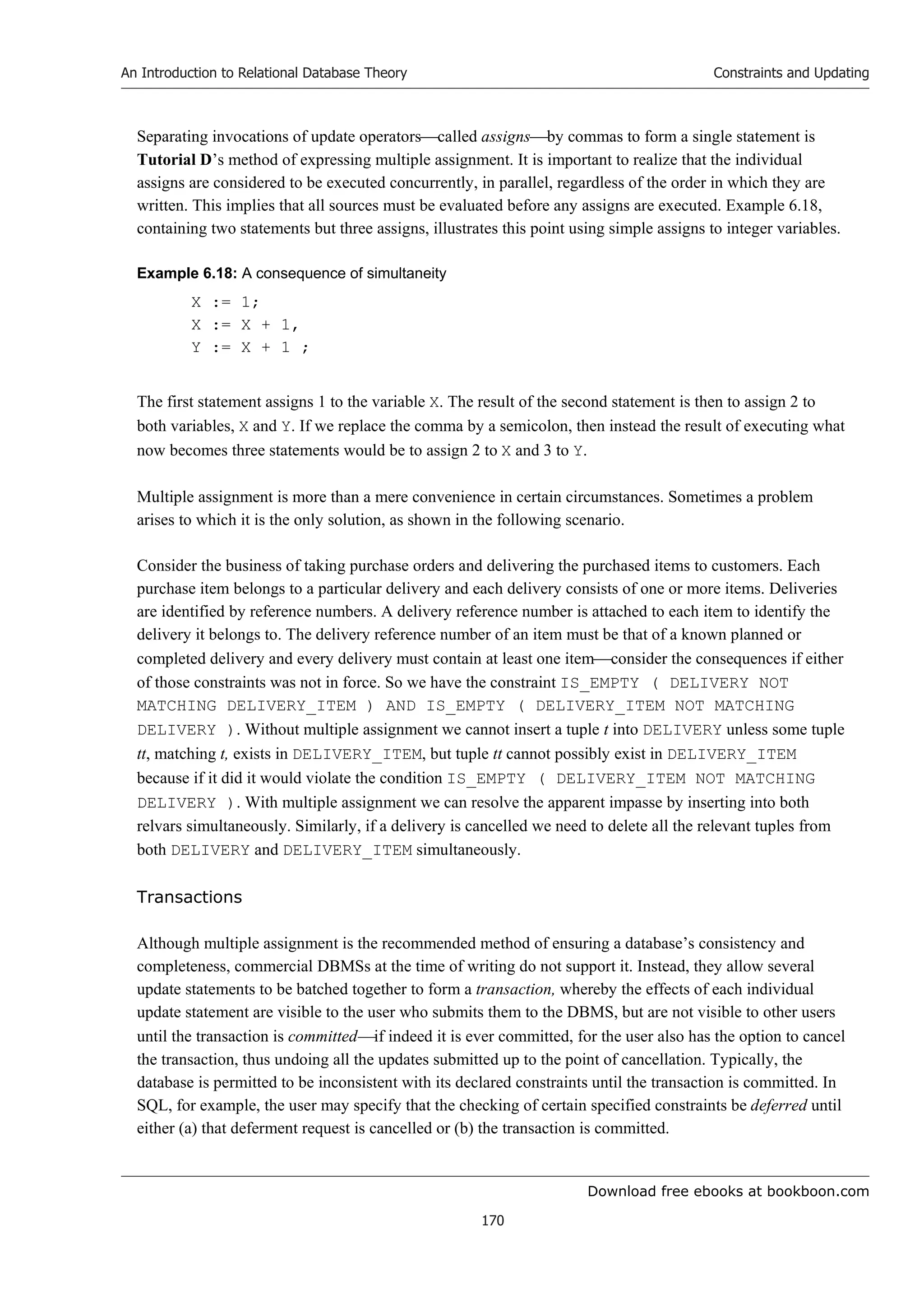 Download free ebooks at bookboon.com
An Introduction to Relational Database Theory
170
Constraints and Updating
Separating invocations of update operatorscalled assignsby commas to form a single statement is
Tutorial D’s method of expressing multiple assignment. It is important to realize that the individual
assigns are considered to be executed concurrently, in parallel, regardless of the order in which they are
written. This implies that all sources must be evaluated before any assigns are executed. Example 6.18,
containing two statements but three assigns, illustrates this point using simple assigns to integer variables.
Example 6.18: A consequence of simultaneity
X := 1;
X := X + 1,
Y := X + 1 ;
The first statement assigns 1 to the variable X. The result of the second statement is then to assign 2 to
both variables, X and Y. If we replace the comma by a semicolon, then instead the result of executing what
now becomes three statements would be to assign 2 to X and 3 to Y.
Multiple assignment is more than a mere convenience in certain circumstances. Sometimes a problem
arises to which it is the only solution, as shown in the following scenario.
Consider the business of taking purchase orders and delivering the purchased items to customers. Each
purchase item belongs to a particular delivery and each delivery consists of one or more items. Deliveries
are identified by reference numbers. A delivery reference number is attached to each item to identify the
delivery it belongs to. The delivery reference number of an item must be that of a known planned or
completed delivery and every delivery must contain at least one itemconsider the consequences if either
of those constraints was not in force. So we have the constraint IS_EMPTY ( DELIVERY NOT
MATCHING DELIVERY_ITEM ) AND IS_EMPTY ( DELIVERY_ITEM NOT MATCHING
DELIVERY ). Without multiple assignment we cannot insert a tuple t into DELIVERY unless some tuple
tt, matching t, exists in DELIVERY_ITEM, but tuple tt cannot possibly exist in DELIVERY_ITEM
because if it did it would violate the condition IS_EMPTY ( DELIVERY_ITEM NOT MATCHING
DELIVERY ). With multiple assignment we can resolve the apparent impasse by inserting into both
relvars simultaneously. Similarly, if a delivery is cancelled we need to delete all the relevant tuples from
both DELIVERY and DELIVERY_ITEM simultaneously.
Transactions
Although multiple assignment is the recommended method of ensuring a database’s consistency and
completeness, commercial DBMSs at the time of writing do not support it. Instead, they allow several
update statements to be batched together to form a transaction, whereby the effects of each individual
update statement are visible to the user who submits them to the DBMS, but are not visible to other users
until the transaction is committedif indeed it is ever committed, for the user also has the option to cancel
the transaction, thus undoing all the updates submitted up to the point of cancellation. Typically, the
database is permitted to be inconsistent with its declared constraints until the transaction is committed. In
SQL, for example, the user may specify that the checking of certain specified constraints be deferred until
either (a) that deferment request is cancelled or (b) the transaction is committed.
 