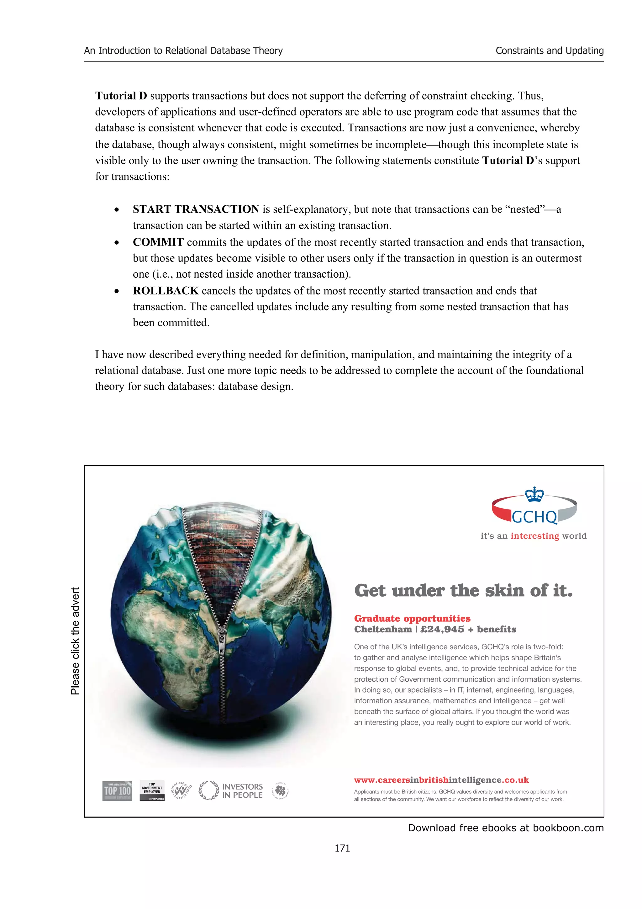 Download free ebooks at bookboon.com
An Introduction to Relational Database Theory
171
Constraints and Updating
Tutorial D supports transactions but does not support the deferring of constraint checking. Thus,
developers of applications and user-defined operators are able to use program code that assumes that the
database is consistent whenever that code is executed. Transactions are now just a convenience, whereby
the database, though always consistent, might sometimes be incompletethough this incomplete state is
visible only to the user owning the transaction. The following statements constitute Tutorial D’s support
for transactions:
 START TRANSACTION is self-explanatory, but note that transactions can be “nested”a
transaction can be started within an existing transaction.
 COMMIT commits the updates of the most recently started transaction and ends that transaction,
but those updates become visible to other users only if the transaction in question is an outermost
one (i.e., not nested inside another transaction).
 ROLLBACK cancels the updates of the most recently started transaction and ends that
transaction. The cancelled updates include any resulting from some nested transaction that has
been committed.
I have now described everything needed for definition, manipulation, and maintaining the integrity of a
relational database. Just one more topic needs to be addressed to complete the account of the foundational
theory for such databases: database design.
it’s an interesting world
Get under the skin of it.
Graduate opportunities
Cheltenham | £24,945 + benefits
One of the UK’s intelligence services, GCHQ’s role is two-fold:
to gather and analyse intelligence which helps shape Britain’s
response to global events, and, to provide technical advice for the
protection of Government communication and information systems.
In doing so, our specialists – in IT, internet, engineering, languages,
information assurance, mathematics and intelligence – get well
beneath the surface of global affairs. If you thought the world was
an interesting place, you really ought to explore our world of work.
www.careersinbritishintelligence.co.uk
Applicants must be British citizens. GCHQ values diversity and welcomes applicants from
all sections of the community. We want our workforce to reflect the diversity of our work.
TOP
GOVERNMENT
EMPLOYER
Please
click
the
advert
 