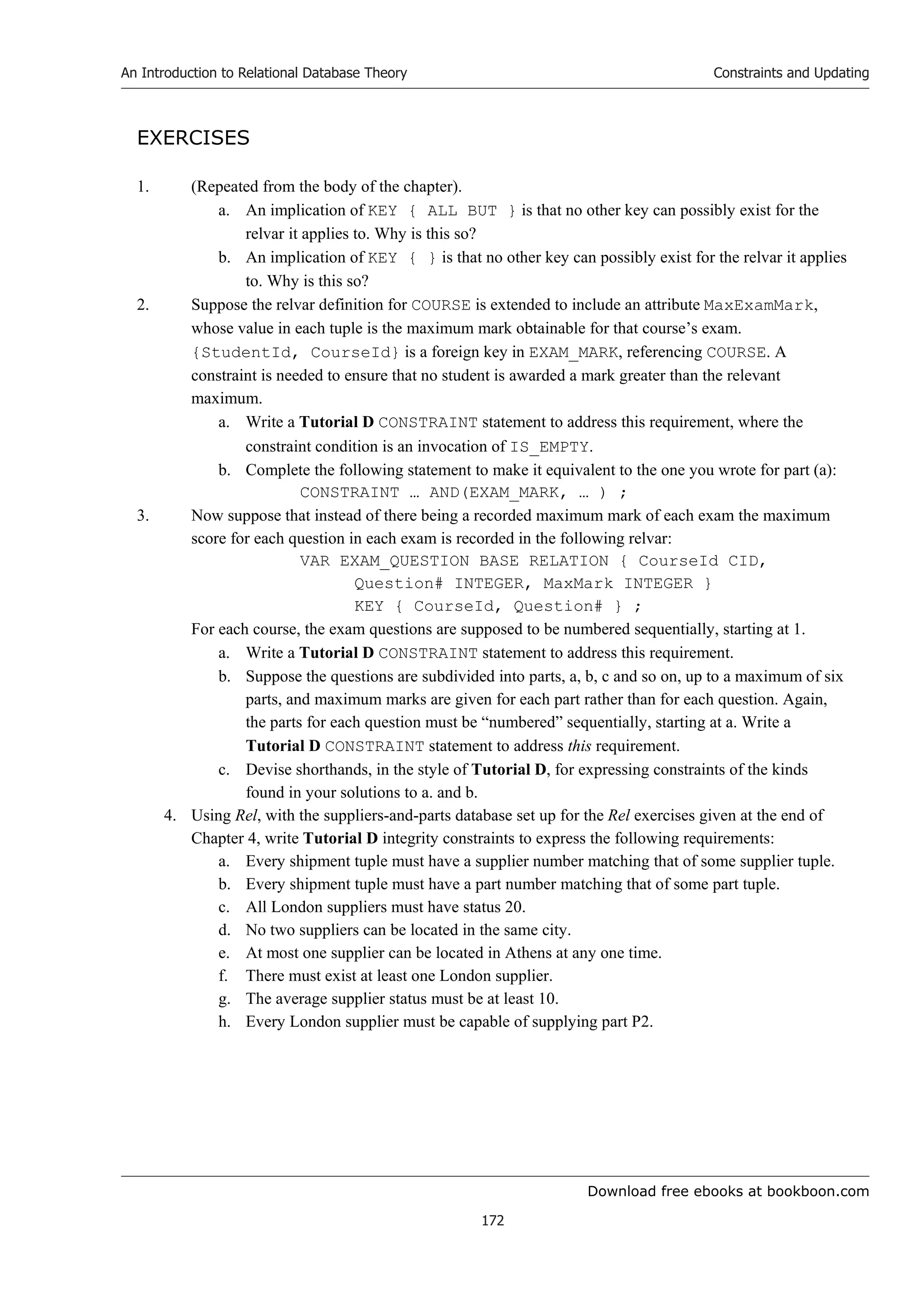 Download free ebooks at bookboon.com
An Introduction to Relational Database Theory
172
Constraints and Updating
EXERCISES
1. (Repeated from the body of the chapter).
a. An implication of KEY { ALL BUT } is that no other key can possibly exist for the
relvar it applies to. Why is this so?
b. An implication of KEY { } is that no other key can possibly exist for the relvar it applies
to. Why is this so?
2. Suppose the relvar definition for COURSE is extended to include an attribute MaxExamMark,
whose value in each tuple is the maximum mark obtainable for that course’s exam.
{StudentId, CourseId} is a foreign key in EXAM_MARK, referencing COURSE. A
constraint is needed to ensure that no student is awarded a mark greater than the relevant
maximum.
a. Write a Tutorial D CONSTRAINT statement to address this requirement, where the
constraint condition is an invocation of IS_EMPTY.
b. Complete the following statement to make it equivalent to the one you wrote for part (a):
CONSTRAINT … AND(EXAM_MARK, … ) ;
3. Now suppose that instead of there being a recorded maximum mark of each exam the maximum
score for each question in each exam is recorded in the following relvar:
VAR EXAM_QUESTION BASE RELATION { CourseId CID,
Question# INTEGER, MaxMark INTEGER }
KEY { CourseId, Question# } ;
For each course, the exam questions are supposed to be numbered sequentially, starting at 1.
a. Write a Tutorial D CONSTRAINT statement to address this requirement.
b. Suppose the questions are subdivided into parts, a, b, c and so on, up to a maximum of six
parts, and maximum marks are given for each part rather than for each question. Again,
the parts for each question must be “numbered” sequentially, starting at a. Write a
Tutorial D CONSTRAINT statement to address this requirement.
c. Devise shorthands, in the style of Tutorial D, for expressing constraints of the kinds
found in your solutions to a. and b.
4. Using Rel, with the suppliers-and-parts database set up for the Rel exercises given at the end of
Chapter 4, write Tutorial D integrity constraints to express the following requirements:
a. Every shipment tuple must have a supplier number matching that of some supplier tuple.
b. Every shipment tuple must have a part number matching that of some part tuple.
c. All London suppliers must have status 20.
d. No two suppliers can be located in the same city.
e. At most one supplier can be located in Athens at any one time.
f. There must exist at least one London supplier.
g. The average supplier status must be at least 10.
h. Every London supplier must be capable of supplying part P2.
 