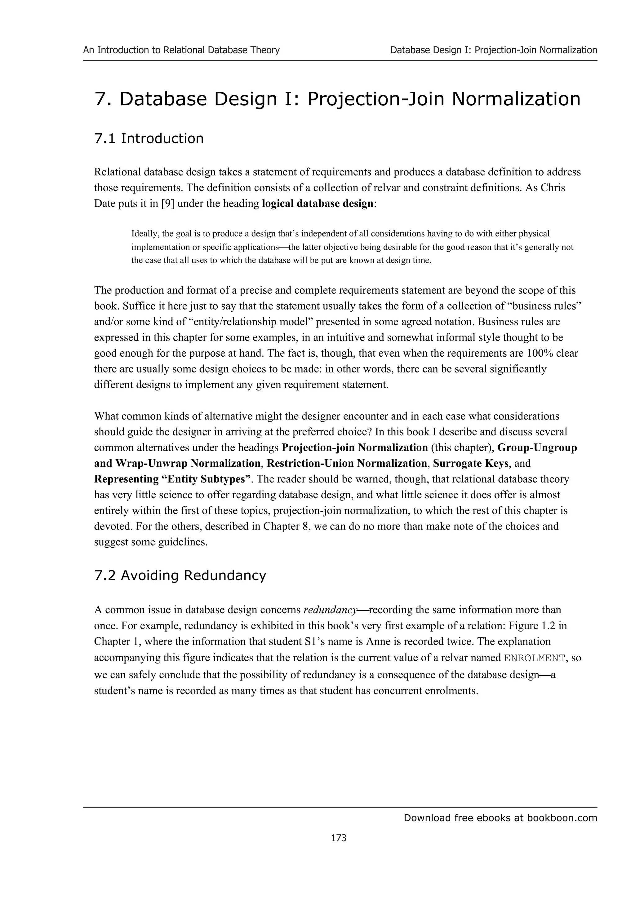 Download free ebooks at bookboon.com
An Introduction to Relational Database Theory
173
Database Design I: Projection-Join Normalization
7. Database Design I: Projection-Join Normalization
7.1 Introduction
Relational database design takes a statement of requirements and produces a database definition to address
those requirements. The definition consists of a collection of relvar and constraint definitions. As Chris
Date puts it in [9] under the heading logical database design:
Ideally, the goal is to produce a design that’s independent of all considerations having to do with either physical
implementation or specific applicationsthe latter objective being desirable for the good reason that it’s generally not
the case that all uses to which the database will be put are known at design time.
The production and format of a precise and complete requirements statement are beyond the scope of this
book. Suffice it here just to say that the statement usually takes the form of a collection of “business rules”
and/or some kind of “entity/relationship model” presented in some agreed notation. Business rules are
expressed in this chapter for some examples, in an intuitive and somewhat informal style thought to be
good enough for the purpose at hand. The fact is, though, that even when the requirements are 100% clear
there are usually some design choices to be made: in other words, there can be several significantly
different designs to implement any given requirement statement.
What common kinds of alternative might the designer encounter and in each case what considerations
should guide the designer in arriving at the preferred choice? In this book I describe and discuss several
common alternatives under the headings Projection-join Normalization (this chapter), Group-Ungroup
and Wrap-Unwrap Normalization, Restriction-Union Normalization, Surrogate Keys, and
Representing “Entity Subtypes”. The reader should be warned, though, that relational database theory
has very little science to offer regarding database design, and what little science it does offer is almost
entirely within the first of these topics, projection-join normalization, to which the rest of this chapter is
devoted. For the others, described in Chapter 8, we can do no more than make note of the choices and
suggest some guidelines.
7.2 Avoiding Redundancy
A common issue in database design concerns redundancyrecording the same information more than
once. For example, redundancy is exhibited in this book’s very first example of a relation: Figure 1.2 in
Chapter 1, where the information that student S1’s name is Anne is recorded twice. The explanation
accompanying this figure indicates that the relation is the current value of a relvar named ENROLMENT, so
we can safely conclude that the possibility of redundancy is a consequence of the database designa
student’s name is recorded as many times as that student has concurrent enrolments.
 