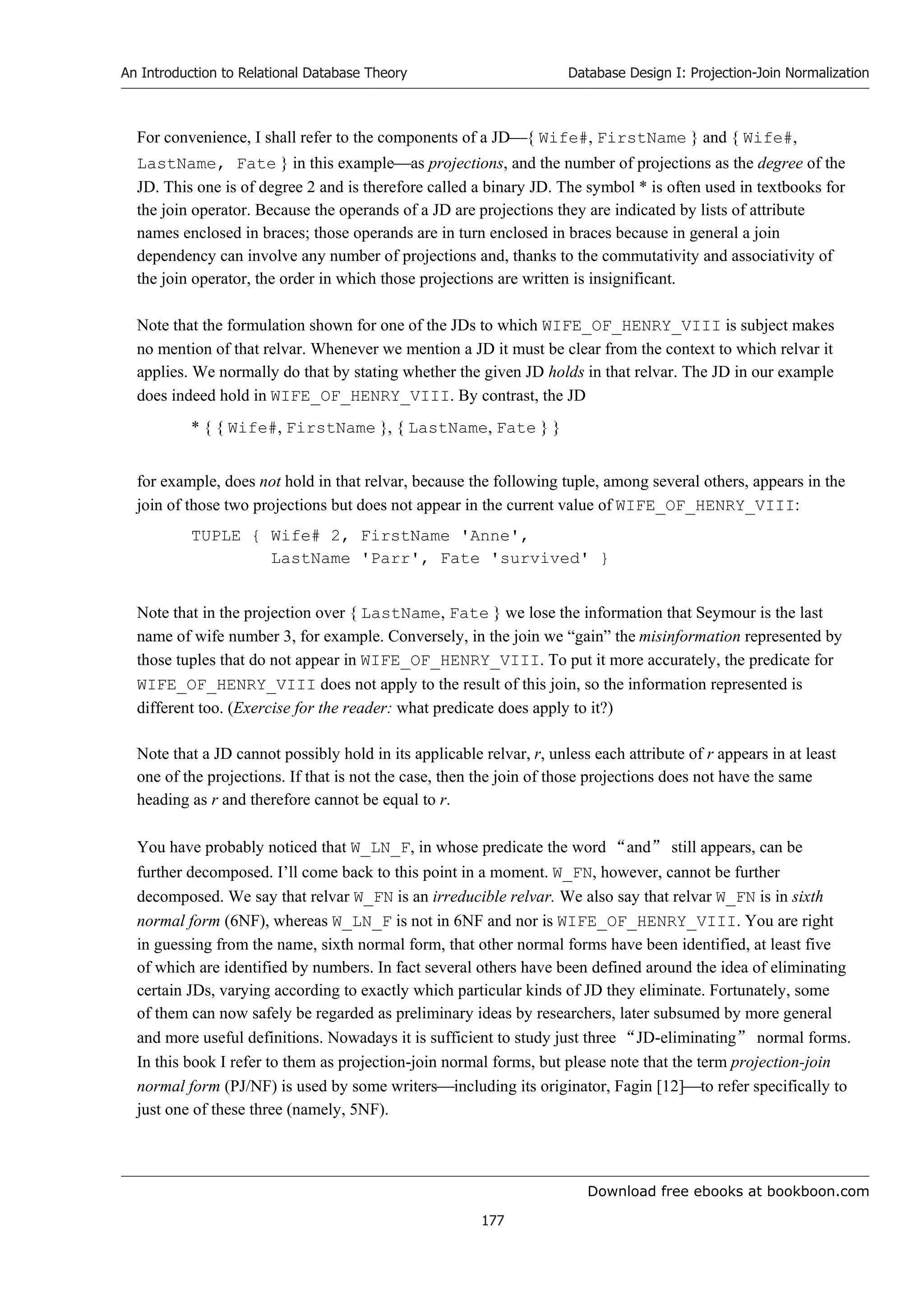 Download free ebooks at bookboon.com
An Introduction to Relational Database Theory
177
Database Design I: Projection-Join Normalization
For convenience, I shall refer to the components of a JD{ Wife#, FirstName } and { Wife#,
LastName, Fate } in this exampleas projections, and the number of projections as the degree of the
JD. This one is of degree 2 and is therefore called a binary JD. The symbol * is often used in textbooks for
the join operator. Because the operands of a JD are projections they are indicated by lists of attribute
names enclosed in braces; those operands are in turn enclosed in braces because in general a join
dependency can involve any number of projections and, thanks to the commutativity and associativity of
the join operator, the order in which those projections are written is insignificant.
Note that the formulation shown for one of the JDs to which WIFE_OF_HENRY_VIII is subject makes
no mention of that relvar. Whenever we mention a JD it must be clear from the context to which relvar it
applies. We normally do that by stating whether the given JD holds in that relvar. The JD in our example
does indeed hold in WIFE_OF_HENRY_VIII. By contrast, the JD
* { { Wife#, FirstName }, { LastName, Fate } }
for example, does not hold in that relvar, because the following tuple, among several others, appears in the
join of those two projections but does not appear in the current value of WIFE_OF_HENRY_VIII:
TUPLE { Wife# 2, FirstName 'Anne',
LastName 'Parr', Fate 'survived' }
Note that in the projection over { LastName, Fate } we lose the information that Seymour is the last
name of wife number 3, for example. Conversely, in the join we “gain” the misinformation represented by
those tuples that do not appear in WIFE_OF_HENRY_VIII. To put it more accurately, the predicate for
WIFE_OF_HENRY_VIII does not apply to the result of this join, so the information represented is
different too. (Exercise for the reader: what predicate does apply to it?)
Note that a JD cannot possibly hold in its applicable relvar, r, unless each attribute of r appears in at least
one of the projections. If that is not the case, then the join of those projections does not have the same
heading as r and therefore cannot be equal to r.
You have probably noticed that W_LN_F, in whose predicate the word “and” still appears, can be
further decomposed. I’ll come back to this point in a moment. W_FN, however, cannot be further
decomposed. We say that relvar W_FN is an irreducible relvar. We also say that relvar W_FN is in sixth
normal form (6NF), whereas W_LN_F is not in 6NF and nor is WIFE_OF_HENRY_VIII. You are right
in guessing from the name, sixth normal form, that other normal forms have been identified, at least five
of which are identified by numbers. In fact several others have been defined around the idea of eliminating
certain JDs, varying according to exactly which particular kinds of JD they eliminate. Fortunately, some
of them can now safely be regarded as preliminary ideas by researchers, later subsumed by more general
and more useful definitions. Nowadays it is sufficient to study just three “JD-eliminating” normal forms.
In this book I refer to them as projection-join normal forms, but please note that the term projection-join
normal form (PJ/NF) is used by some writersincluding its originator, Fagin [12]to refer specifically to
just one of these three (namely, 5NF).
 