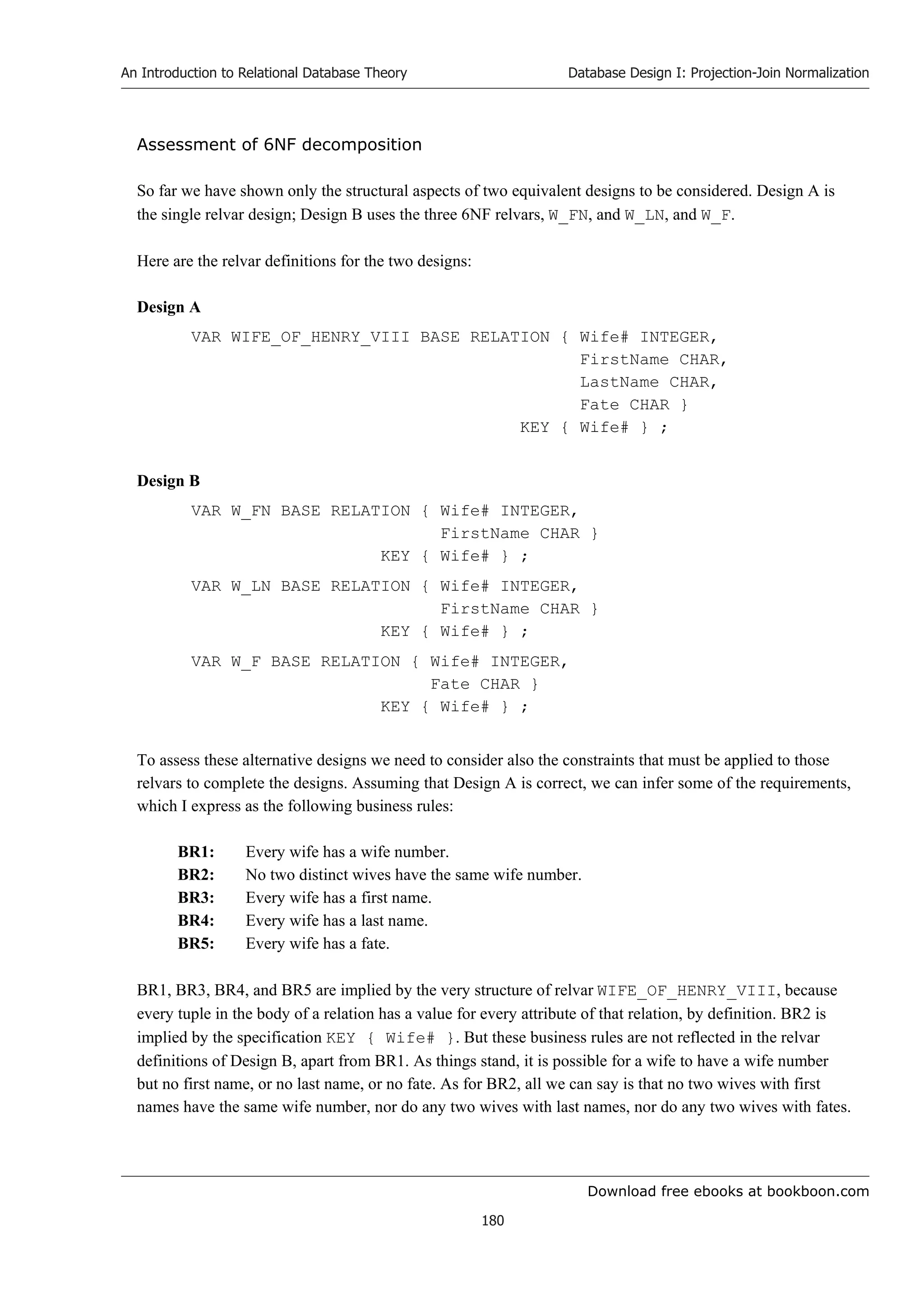 Download free ebooks at bookboon.com
An Introduction to Relational Database Theory
180
Database Design I: Projection-Join Normalization
Assessment of 6NF decomposition
So far we have shown only the structural aspects of two equivalent designs to be considered. Design A is
the single relvar design; Design B uses the three 6NF relvars, W_FN, and W_LN, and W_F.
Here are the relvar definitions for the two designs:
Design A
VAR WIFE_OF_HENRY_VIII BASE RELATION { Wife# INTEGER,
FirstName CHAR,
LastName CHAR,
Fate CHAR }
KEY { Wife# } ;
Design B
VAR W_FN BASE RELATION { Wife# INTEGER,
FirstName CHAR }
KEY { Wife# } ;
VAR W_LN BASE RELATION { Wife# INTEGER,
FirstName CHAR }
KEY { Wife# } ;
VAR W_F BASE RELATION { Wife# INTEGER,
Fate CHAR }
KEY { Wife# } ;
To assess these alternative designs we need to consider also the constraints that must be applied to those
relvars to complete the designs. Assuming that Design A is correct, we can infer some of the requirements,
which I express as the following business rules:
BR1: Every wife has a wife number.
BR2: No two distinct wives have the same wife number.
BR3: Every wife has a first name.
BR4: Every wife has a last name.
BR5: Every wife has a fate.
BR1, BR3, BR4, and BR5 are implied by the very structure of relvar WIFE_OF_HENRY_VIII, because
every tuple in the body of a relation has a value for every attribute of that relation, by definition. BR2 is
implied by the specification KEY { Wife# }. But these business rules are not reflected in the relvar
definitions of Design B, apart from BR1. As things stand, it is possible for a wife to have a wife number
but no first name, or no last name, or no fate. As for BR2, all we can say is that no two wives with first
names have the same wife number, nor do any two wives with last names, nor do any two wives with fates.
 