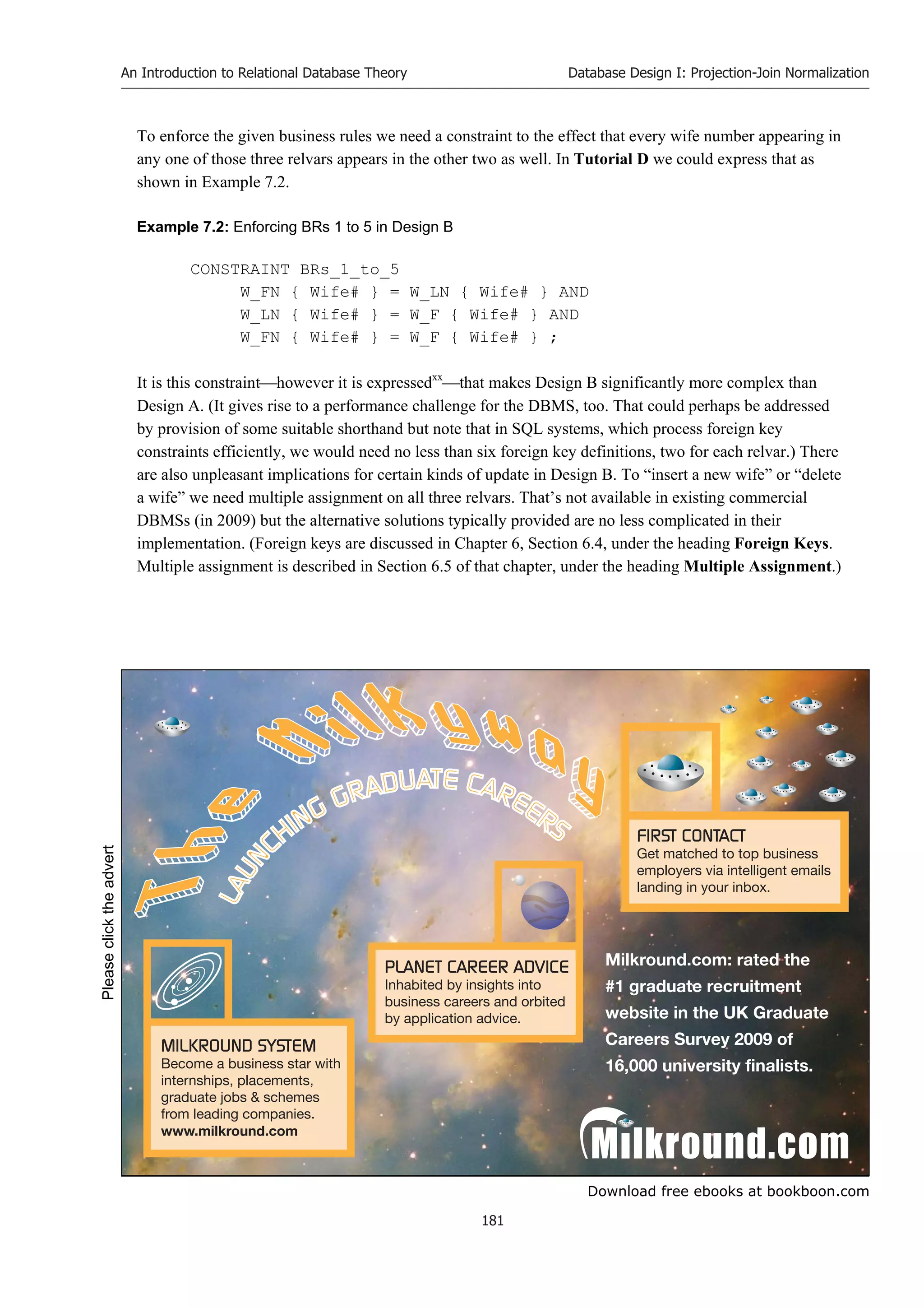 Download free ebooks at bookboon.com
An Introduction to Relational Database Theory
181
Database Design I: Projection-Join Normalization
To enforce the given business rules we need a constraint to the effect that every wife number appearing in
any one of those three relvars appears in the other two as well. In Tutorial D we could express that as
shown in Example 7.2.
Example 7.2: Enforcing BRs 1 to 5 in Design B
CONSTRAINT BRs_1_to_5
W_FN { Wife# } = W_LN { Wife# } AND
W_LN { Wife# } = W_F { Wife# } AND
W_FN { Wife# } = W_F { Wife# } ;
It is this constrainthowever it is expressedxx
that makes Design B significantly more complex than
Design A. (It gives rise to a performance challenge for the DBMS, too. That could perhaps be addressed
by provision of some suitable shorthand but note that in SQL systems, which process foreign key
constraints efficiently, we would need no less than six foreign key definitions, two for each relvar.) There
are also unpleasant implications for certain kinds of update in Design B. To “insert a new wife” or “delete
a wife” we need multiple assignment on all three relvars. That’s not available in existing commercial
DBMSs (in 2009) but the alternative solutions typically provided are no less complicated in their
implementation. (Foreign keys are discussed in Chapter 6, Section 6.4, under the heading Foreign Keys.
Multiple assignment is described in Section 6.5 of that chapter, under the heading Multiple Assignment.)
Please
click
the
advert
 