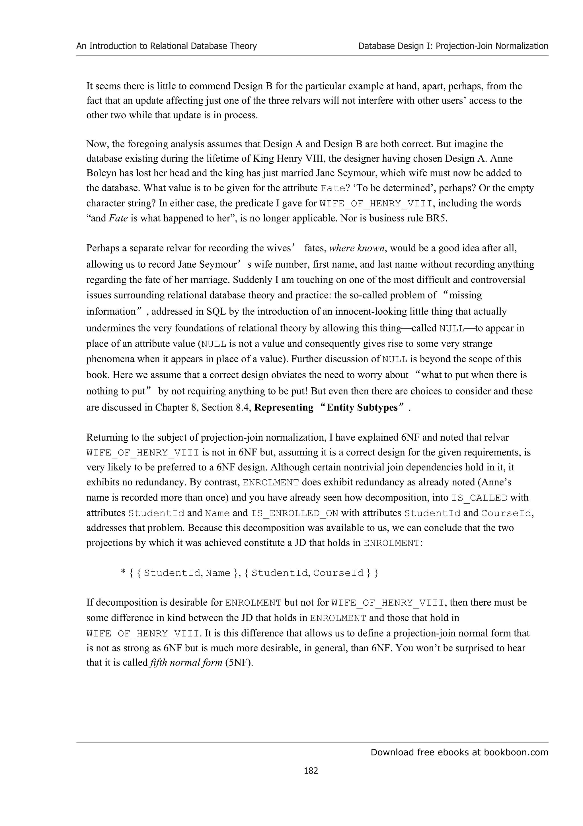 Download free ebooks at bookboon.com
An Introduction to Relational Database Theory
182
Database Design I: Projection-Join Normalization
It seems there is little to commend Design B for the particular example at hand, apart, perhaps, from the
fact that an update affecting just one of the three relvars will not interfere with other users’ access to the
other two while that update is in process.
Now, the foregoing analysis assumes that Design A and Design B are both correct. But imagine the
database existing during the lifetime of King Henry VIII, the designer having chosen Design A. Anne
Boleyn has lost her head and the king has just married Jane Seymour, which wife must now be added to
the database. What value is to be given for the attribute Fate? ‘To be determined’, perhaps? Or the empty
character string? In either case, the predicate I gave for WIFE_OF_HENRY_VIII, including the words
“and Fate is what happened to her”, is no longer applicable. Nor is business rule BR5.
Perhaps a separate relvar for recording the wives’ fates, where known, would be a good idea after all,
allowing us to record Jane Seymour’s wife number, first name, and last name without recording anything
regarding the fate of her marriage. Suddenly I am touching on one of the most difficult and controversial
issues surrounding relational database theory and practice: the so-called problem of “missing
information”, addressed in SQL by the introduction of an innocent-looking little thing that actually
undermines the very foundations of relational theory by allowing this thingcalled NULLto appear in
place of an attribute value (NULL is not a value and consequently gives rise to some very strange
phenomena when it appears in place of a value). Further discussion of NULL is beyond the scope of this
book. Here we assume that a correct design obviates the need to worry about “what to put when there is
nothing to put” by not requiring anything to be put! But even then there are choices to consider and these
are discussed in Chapter 8, Section 8.4, Representing “Entity Subtypes”.
Returning to the subject of projection-join normalization, I have explained 6NF and noted that relvar
WIFE_OF_HENRY_VIII is not in 6NF but, assuming it is a correct design for the given requirements, is
very likely to be preferred to a 6NF design. Although certain nontrivial join dependencies hold in it, it
exhibits no redundancy. By contrast, ENROLMENT does exhibit redundancy as already noted (Anne’s
name is recorded more than once) and you have already seen how decomposition, into IS_CALLED with
attributes StudentId and Name and IS_ENROLLED_ON with attributes StudentId and CourseId,
addresses that problem. Because this decomposition was available to us, we can conclude that the two
projections by which it was achieved constitute a JD that holds in ENROLMENT:
* { { StudentId, Name }, { StudentId, CourseId } }
If decomposition is desirable for ENROLMENT but not for WIFE_OF_HENRY_VIII, then there must be
some difference in kind between the JD that holds in ENROLMENT and those that hold in
WIFE_OF_HENRY_VIII. It is this difference that allows us to define a projection-join normal form that
is not as strong as 6NF but is much more desirable, in general, than 6NF. You won’t be surprised to hear
that it is called fifth normal form (5NF).
 