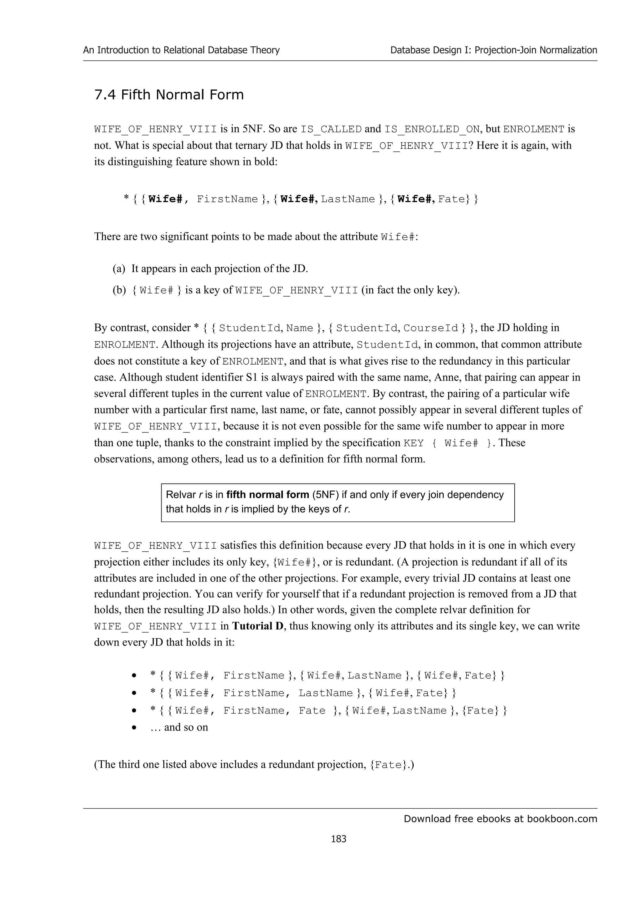 Download free ebooks at bookboon.com
An Introduction to Relational Database Theory
183
Database Design I: Projection-Join Normalization
7.4 Fifth Normal Form
WIFE_OF_HENRY_VIII is in 5NF. So are IS_CALLED and IS_ENROLLED_ON, but ENROLMENT is
not. What is special about that ternary JD that holds in WIFE_OF_HENRY_VIII? Here it is again, with
its distinguishing feature shown in bold:
* { { Wife#, FirstName }, { Wife#, LastName }, { Wife#, Fate} }
There are two significant points to be made about the attribute Wife#:
(a) It appears in each projection of the JD.
(b) { Wife# } is a key of WIFE_OF_HENRY_VIII (in fact the only key).
By contrast, consider * { { StudentId, Name }, { StudentId, CourseId } }, the JD holding in
ENROLMENT. Although its projections have an attribute, StudentId, in common, that common attribute
does not constitute a key of ENROLMENT, and that is what gives rise to the redundancy in this particular
case. Although student identifier S1 is always paired with the same name, Anne, that pairing can appear in
several different tuples in the current value of ENROLMENT. By contrast, the pairing of a particular wife
number with a particular first name, last name, or fate, cannot possibly appear in several different tuples of
WIFE_OF_HENRY_VIII, because it is not even possible for the same wife number to appear in more
than one tuple, thanks to the constraint implied by the specification KEY { Wife# }. These
observations, among others, lead us to a definition for fifth normal form.
Relvar r is in fifth normal form (5NF) if and only if every join dependency
that holds in r is implied by the keys of r.
WIFE_OF_HENRY_VIII satisfies this definition because every JD that holds in it is one in which every
projection either includes its only key, {Wife#}, or is redundant. (A projection is redundant if all of its
attributes are included in one of the other projections. For example, every trivial JD contains at least one
redundant projection. You can verify for yourself that if a redundant projection is removed from a JD that
holds, then the resulting JD also holds.) In other words, given the complete relvar definition for
WIFE_OF_HENRY_VIII in Tutorial D, thus knowing only its attributes and its single key, we can write
down every JD that holds in it:
 * { { Wife#, FirstName }, { Wife#, LastName }, { Wife#, Fate} }
 * { { Wife#, FirstName, LastName }, { Wife#, Fate} }
 * { { Wife#, FirstName, Fate }, { Wife#, LastName }, {Fate} }
 … and so on
(The third one listed above includes a redundant projection, {Fate}.)
 