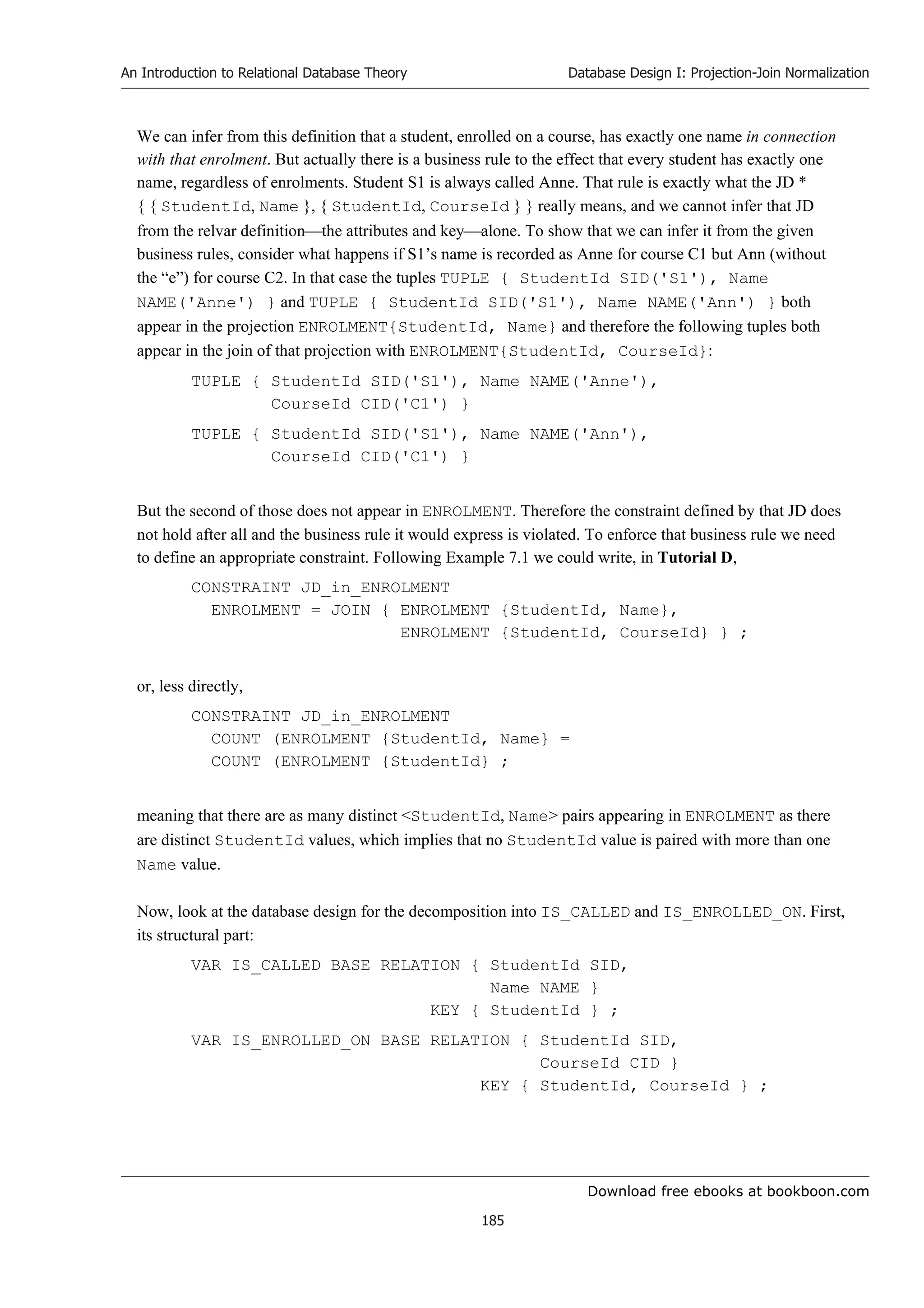 Download free ebooks at bookboon.com
An Introduction to Relational Database Theory
185
Database Design I: Projection-Join Normalization
We can infer from this definition that a student, enrolled on a course, has exactly one name in connection
with that enrolment. But actually there is a business rule to the effect that every student has exactly one
name, regardless of enrolments. Student S1 is always called Anne. That rule is exactly what the JD *
{ { StudentId, Name }, { StudentId, CourseId } } really means, and we cannot infer that JD
from the relvar definitionthe attributes and keyalone. To show that we can infer it from the given
business rules, consider what happens if S1’s name is recorded as Anne for course C1 but Ann (without
the “e”) for course C2. In that case the tuples TUPLE { StudentId SID('S1'), Name
NAME('Anne') } and TUPLE { StudentId SID('S1'), Name NAME('Ann') } both
appear in the projection ENROLMENT{StudentId, Name} and therefore the following tuples both
appear in the join of that projection with ENROLMENT{StudentId, CourseId}:
TUPLE { StudentId SID('S1'), Name NAME('Anne'),
CourseId CID('C1') }
TUPLE { StudentId SID('S1'), Name NAME('Ann'),
CourseId CID('C1') }
But the second of those does not appear in ENROLMENT. Therefore the constraint defined by that JD does
not hold after all and the business rule it would express is violated. To enforce that business rule we need
to define an appropriate constraint. Following Example 7.1 we could write, in Tutorial D,
CONSTRAINT JD_in_ENROLMENT
ENROLMENT = JOIN { ENROLMENT {StudentId, Name},
ENROLMENT {StudentId, CourseId} } ;
or, less directly,
CONSTRAINT JD_in_ENROLMENT
COUNT (ENROLMENT {StudentId, Name} =
COUNT (ENROLMENT {StudentId} ;
meaning that there are as many distinct StudentId, Name pairs appearing in ENROLMENT as there
are distinct StudentId values, which implies that no StudentId value is paired with more than one
Name value.
Now, look at the database design for the decomposition into IS_CALLED and IS_ENROLLED_ON. First,
its structural part:
VAR IS_CALLED BASE RELATION { StudentId SID,
Name NAME }
KEY { StudentId } ;
VAR IS_ENROLLED_ON BASE RELATION { StudentId SID,
CourseId CID }
KEY { StudentId, CourseId } ;
 