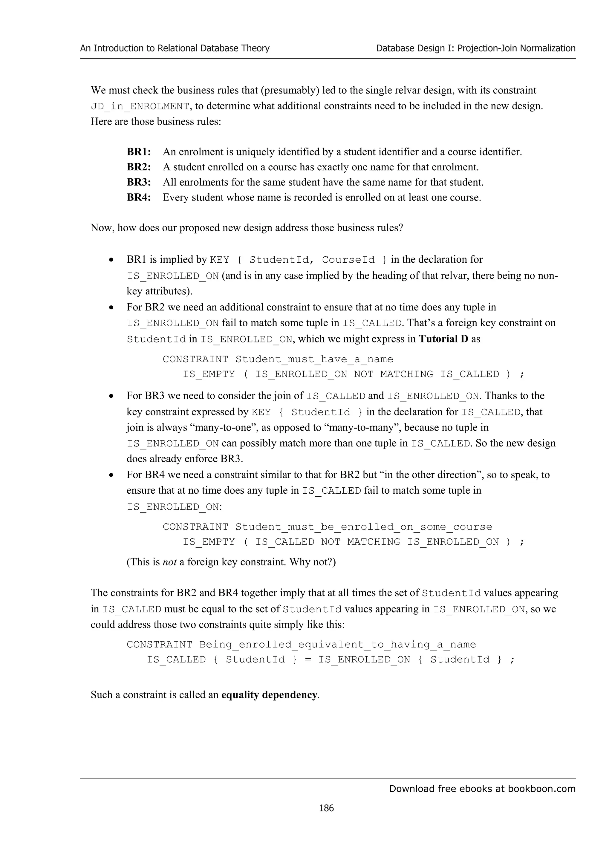 Download free ebooks at bookboon.com
An Introduction to Relational Database Theory
186
Database Design I: Projection-Join Normalization
We must check the business rules that (presumably) led to the single relvar design, with its constraint
JD_in_ENROLMENT, to determine what additional constraints need to be included in the new design.
Here are those business rules:
BR1: An enrolment is uniquely identified by a student identifier and a course identifier.
BR2: A student enrolled on a course has exactly one name for that enrolment.
BR3: All enrolments for the same student have the same name for that student.
BR4: Every student whose name is recorded is enrolled on at least one course.
Now, how does our proposed new design address those business rules?
 BR1 is implied by KEY { StudentId, CourseId } in the declaration for
IS_ENROLLED_ON (and is in any case implied by the heading of that relvar, there being no non-
key attributes).
 For BR2 we need an additional constraint to ensure that at no time does any tuple in
IS_ENROLLED_ON fail to match some tuple in IS_CALLED. That’s a foreign key constraint on
StudentId in IS_ENROLLED_ON, which we might express in Tutorial D as
CONSTRAINT Student_must_have_a_name
IS_EMPTY ( IS_ENROLLED_ON NOT MATCHING IS_CALLED ) ;
 For BR3 we need to consider the join of IS_CALLED and IS_ENROLLED_ON. Thanks to the
key constraint expressed by KEY { StudentId } in the declaration for IS_CALLED, that
join is always “many-to-one”, as opposed to “many-to-many”, because no tuple in
IS_ENROLLED_ON can possibly match more than one tuple in IS_CALLED. So the new design
does already enforce BR3.
 For BR4 we need a constraint similar to that for BR2 but “in the other direction”, so to speak, to
ensure that at no time does any tuple in IS_CALLED fail to match some tuple in
IS_ENROLLED_ON:
CONSTRAINT Student_must_be_enrolled_on_some_course
IS_EMPTY ( IS_CALLED NOT MATCHING IS_ENROLLED_ON ) ;
(This is not a foreign key constraint. Why not?)
The constraints for BR2 and BR4 together imply that at all times the set of StudentId values appearing
in IS_CALLED must be equal to the set of StudentId values appearing in IS_ENROLLED_ON, so we
could address those two constraints quite simply like this:
CONSTRAINT Being_enrolled_equivalent_to_having_a_name
IS_CALLED { StudentId } = IS_ENROLLED_ON { StudentId } ;
Such a constraint is called an equality dependency.
 