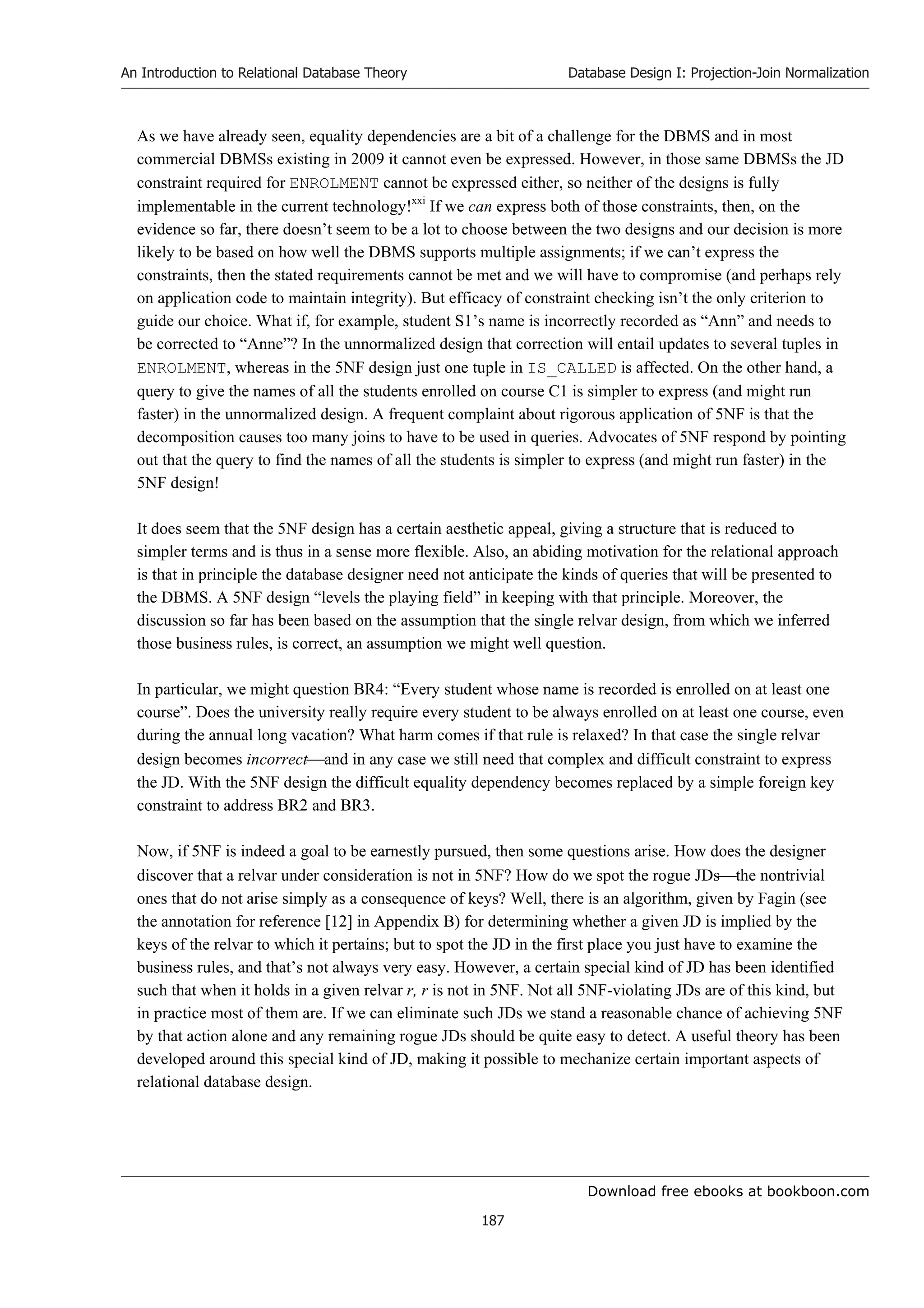 Download free ebooks at bookboon.com
An Introduction to Relational Database Theory
187
Database Design I: Projection-Join Normalization
As we have already seen, equality dependencies are a bit of a challenge for the DBMS and in most
commercial DBMSs existing in 2009 it cannot even be expressed. However, in those same DBMSs the JD
constraint required for ENROLMENT cannot be expressed either, so neither of the designs is fully
implementable in the current technology!xxi
If we can express both of those constraints, then, on the
evidence so far, there doesn’t seem to be a lot to choose between the two designs and our decision is more
likely to be based on how well the DBMS supports multiple assignments; if we can’t express the
constraints, then the stated requirements cannot be met and we will have to compromise (and perhaps rely
on application code to maintain integrity). But efficacy of constraint checking isn’t the only criterion to
guide our choice. What if, for example, student S1’s name is incorrectly recorded as “Ann” and needs to
be corrected to “Anne”? In the unnormalized design that correction will entail updates to several tuples in
ENROLMENT, whereas in the 5NF design just one tuple in IS_CALLED is affected. On the other hand, a
query to give the names of all the students enrolled on course C1 is simpler to express (and might run
faster) in the unnormalized design. A frequent complaint about rigorous application of 5NF is that the
decomposition causes too many joins to have to be used in queries. Advocates of 5NF respond by pointing
out that the query to find the names of all the students is simpler to express (and might run faster) in the
5NF design!
It does seem that the 5NF design has a certain aesthetic appeal, giving a structure that is reduced to
simpler terms and is thus in a sense more flexible. Also, an abiding motivation for the relational approach
is that in principle the database designer need not anticipate the kinds of queries that will be presented to
the DBMS. A 5NF design “levels the playing field” in keeping with that principle. Moreover, the
discussion so far has been based on the assumption that the single relvar design, from which we inferred
those business rules, is correct, an assumption we might well question.
In particular, we might question BR4: “Every student whose name is recorded is enrolled on at least one
course”. Does the university really require every student to be always enrolled on at least one course, even
during the annual long vacation? What harm comes if that rule is relaxed? In that case the single relvar
design becomes incorrectand in any case we still need that complex and difficult constraint to express
the JD. With the 5NF design the difficult equality dependency becomes replaced by a simple foreign key
constraint to address BR2 and BR3.
Now, if 5NF is indeed a goal to be earnestly pursued, then some questions arise. How does the designer
discover that a relvar under consideration is not in 5NF? How do we spot the rogue JDsthe nontrivial
ones that do not arise simply as a consequence of keys? Well, there is an algorithm, given by Fagin (see
the annotation for reference [12] in Appendix B) for determining whether a given JD is implied by the
keys of the relvar to which it pertains; but to spot the JD in the first place you just have to examine the
business rules, and that’s not always very easy. However, a certain special kind of JD has been identified
such that when it holds in a given relvar r, r is not in 5NF. Not all 5NF-violating JDs are of this kind, but
in practice most of them are. If we can eliminate such JDs we stand a reasonable chance of achieving 5NF
by that action alone and any remaining rogue JDs should be quite easy to detect. A useful theory has been
developed around this special kind of JD, making it possible to mechanize certain important aspects of
relational database design.
 