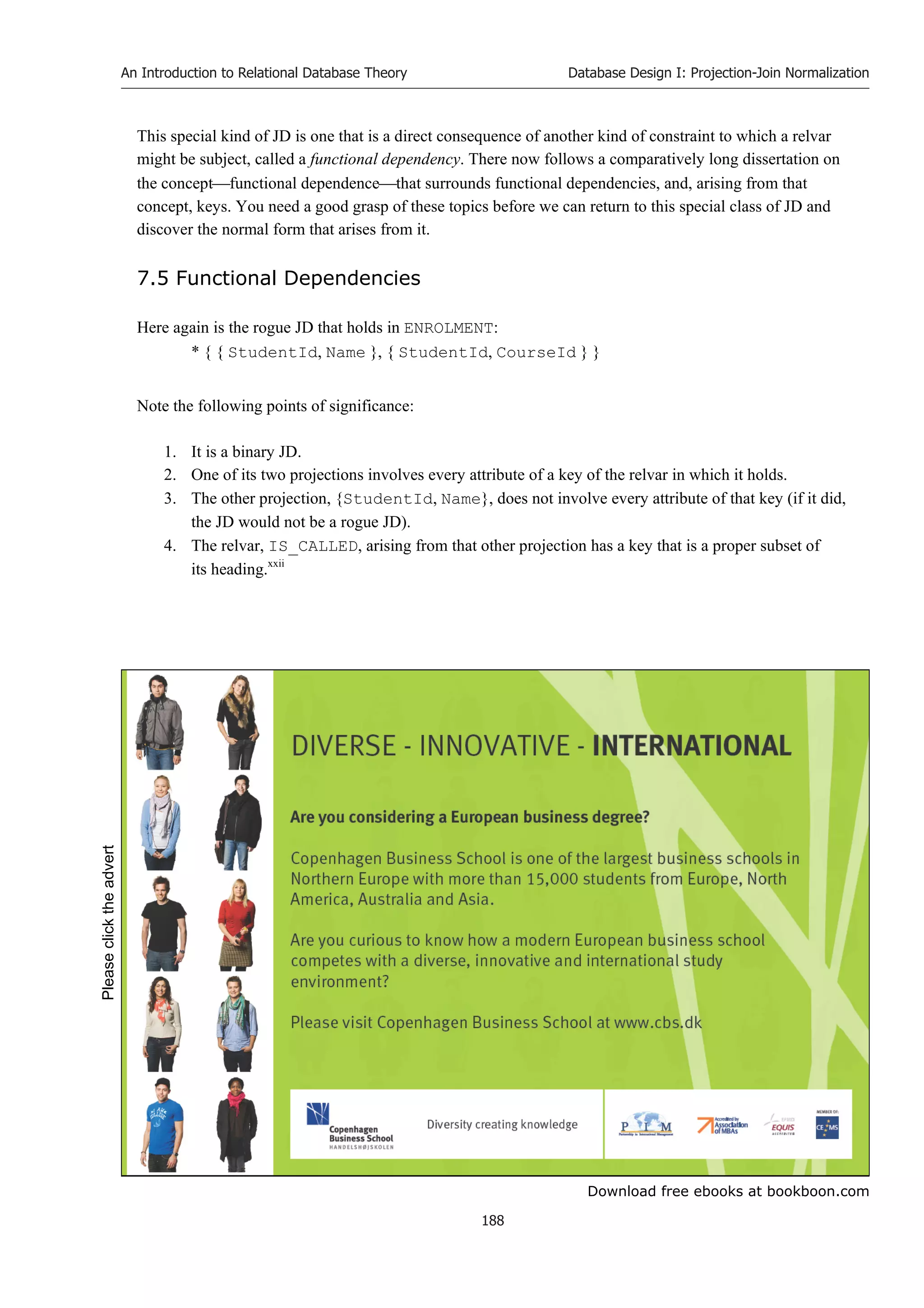 Download free ebooks at bookboon.com
An Introduction to Relational Database Theory
188
Database Design I: Projection-Join Normalization
This special kind of JD is one that is a direct consequence of another kind of constraint to which a relvar
might be subject, called a functional dependency. There now follows a comparatively long dissertation on
the conceptfunctional dependencethat surrounds functional dependencies, and, arising from that
concept, keys. You need a good grasp of these topics before we can return to this special class of JD and
discover the normal form that arises from it.
7.5 Functional Dependencies
Here again is the rogue JD that holds in ENROLMENT:
* { { StudentId, Name }, { StudentId, CourseId } }
Note the following points of significance:
1. It is a binary JD.
2. One of its two projections involves every attribute of a key of the relvar in which it holds.
3. The other projection, {StudentId, Name}, does not involve every attribute of that key (if it did,
the JD would not be a rogue JD).
4. The relvar, IS_CALLED, arising from that other projection has a key that is a proper subset of
its heading.xxii
Please
click
the
advert
 