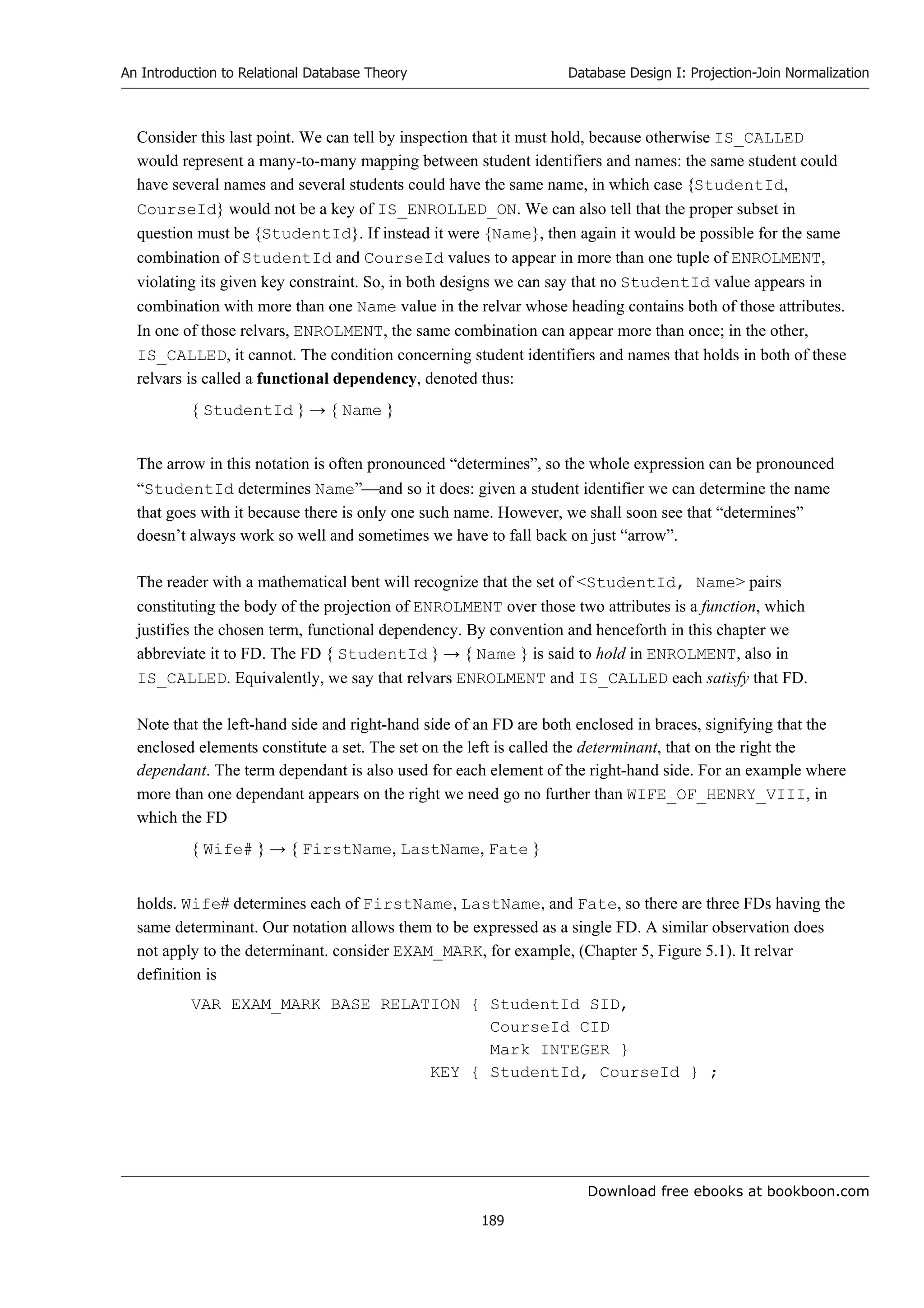 Download free ebooks at bookboon.com
An Introduction to Relational Database Theory
189
Database Design I: Projection-Join Normalization
Consider this last point. We can tell by inspection that it must hold, because otherwise IS_CALLED
would represent a many-to-many mapping between student identifiers and names: the same student could
have several names and several students could have the same name, in which case {StudentId,
CourseId} would not be a key of IS_ENROLLED_ON. We can also tell that the proper subset in
question must be {StudentId}. If instead it were {Name}, then again it would be possible for the same
combination of StudentId and CourseId values to appear in more than one tuple of ENROLMENT,
violating its given key constraint. So, in both designs we can say that no StudentId value appears in
combination with more than one Name value in the relvar whose heading contains both of those attributes.
In one of those relvars, ENROLMENT, the same combination can appear more than once; in the other,
IS_CALLED, it cannot. The condition concerning student identifiers and names that holds in both of these
relvars is called a functional dependency, denoted thus:
{ StudentId } → { Name }
The arrow in this notation is often pronounced “determines”, so the whole expression can be pronounced
“StudentId determines Name”and so it does: given a student identifier we can determine the name
that goes with it because there is only one such name. However, we shall soon see that “determines”
doesn’t always work so well and sometimes we have to fall back on just “arrow”.
The reader with a mathematical bent will recognize that the set of StudentId, Name pairs
constituting the body of the projection of ENROLMENT over those two attributes is a function, which
justifies the chosen term, functional dependency. By convention and henceforth in this chapter we
abbreviate it to FD. The FD { StudentId } → { Name } is said to hold in ENROLMENT, also in
IS_CALLED. Equivalently, we say that relvars ENROLMENT and IS_CALLED each satisfy that FD.
Note that the left-hand side and right-hand side of an FD are both enclosed in braces, signifying that the
enclosed elements constitute a set. The set on the left is called the determinant, that on the right the
dependant. The term dependant is also used for each element of the right-hand side. For an example where
more than one dependant appears on the right we need go no further than WIFE_OF_HENRY_VIII, in
which the FD
{ Wife# } → { FirstName, LastName, Fate }
holds. Wife# determines each of FirstName, LastName, and Fate, so there are three FDs having the
same determinant. Our notation allows them to be expressed as a single FD. A similar observation does
not apply to the determinant. consider EXAM_MARK, for example, (Chapter 5, Figure 5.1). It relvar
definition is
VAR EXAM_MARK BASE RELATION { StudentId SID,
CourseId CID
Mark INTEGER }
KEY { StudentId, CourseId } ;
 