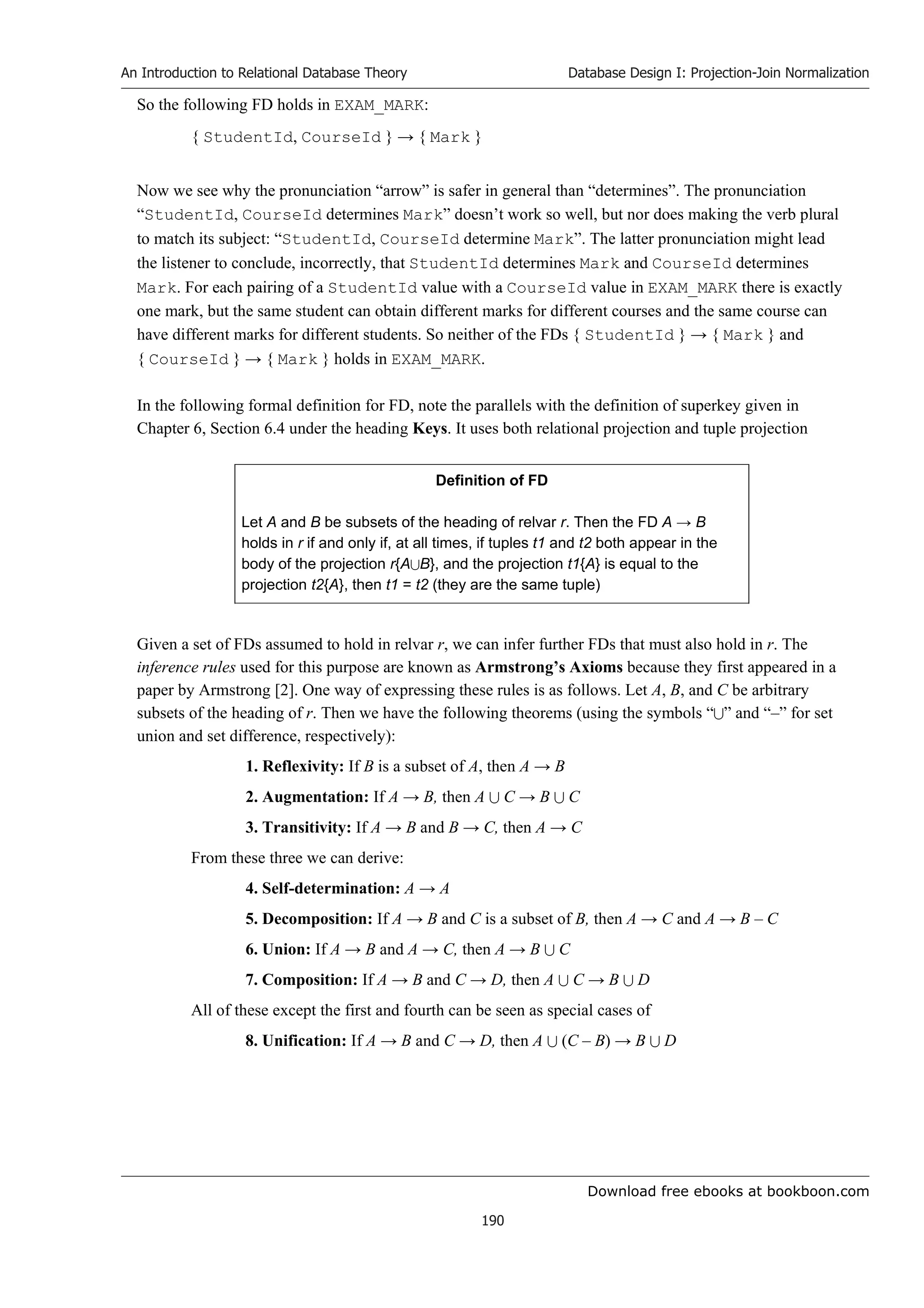 Download free ebooks at bookboon.com
An Introduction to Relational Database Theory
190
Database Design I: Projection-Join Normalization
So the following FD holds in EXAM_MARK:
{ StudentId, CourseId } → { Mark }
Now we see why the pronunciation “arrow” is safer in general than “determines”. The pronunciation
“StudentId, CourseId determines Mark” doesn’t work so well, but nor does making the verb plural
to match its subject: “StudentId, CourseId determine Mark”. The latter pronunciation might lead
the listener to conclude, incorrectly, that StudentId determines Mark and CourseId determines
Mark. For each pairing of a StudentId value with a CourseId value in EXAM_MARK there is exactly
one mark, but the same student can obtain different marks for different courses and the same course can
have different marks for different students. So neither of the FDs { StudentId } → { Mark } and
{ CourseId } → { Mark } holds in EXAM_MARK.
In the following formal definition for FD, note the parallels with the definition of superkey given in
Chapter 6, Section 6.4 under the heading Keys. It uses both relational projection and tuple projection
Definition of FD
Let A and B be subsets of the heading of relvar r. Then the FD A → B
holds in r if and only if, at all times, if tuples t1 and t2 both appear in the
body of the projection r{AB}, and the projection t1{A} is equal to the
projection t2{A}, then t1 = t2 (they are the same tuple)
Given a set of FDs assumed to hold in relvar r, we can infer further FDs that must also hold in r. The
inference rules used for this purpose are known as Armstrong’s Axioms because they first appeared in a
paper by Armstrong [2]. One way of expressing these rules is as follows. Let A, B, and C be arbitrary
subsets of the heading of r. Then we have the following theorems (using the symbols “” and “–” for set
union and set difference, respectively):
1. Reflexivity: If B is a subset of A, then A → B
2. Augmentation: If A → B, then A  C → B  C
3. Transitivity: If A → B and B → C, then A → C
From these three we can derive:
4. Self-determination: A → A
5. Decomposition: If A → B and C is a subset of B, then A → C and A → B – C
6. Union: If A → B and A → C, then A → B  C
7. Composition: If A → B and C → D, then A  C → B  D
All of these except the first and fourth can be seen as special cases of
8. Unification: If A → B and C → D, then A  (C – B) → B  D
 