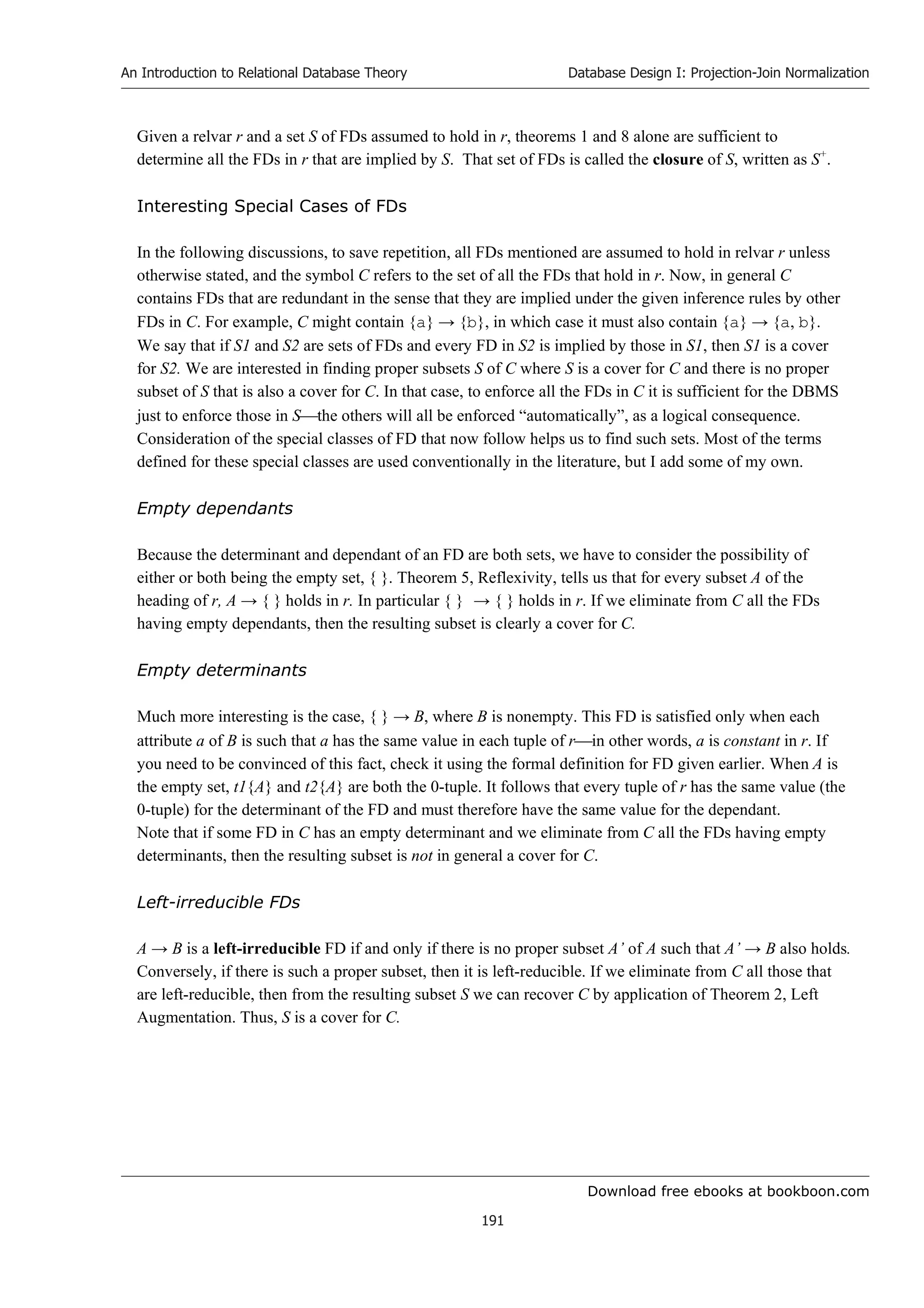 Download free ebooks at bookboon.com
An Introduction to Relational Database Theory
191
Database Design I: Projection-Join Normalization
Given a relvar r and a set S of FDs assumed to hold in r, theorems 1 and 8 alone are sufficient to
determine all the FDs in r that are implied by S. That set of FDs is called the closure of S, written as S+
.
Interesting Special Cases of FDs
In the following discussions, to save repetition, all FDs mentioned are assumed to hold in relvar r unless
otherwise stated, and the symbol C refers to the set of all the FDs that hold in r. Now, in general C
contains FDs that are redundant in the sense that they are implied under the given inference rules by other
FDs in C. For example, C might contain {a} → {b}, in which case it must also contain {a} → {a, b}.
We say that if S1 and S2 are sets of FDs and every FD in S2 is implied by those in S1, then S1 is a cover
for S2. We are interested in finding proper subsets S of C where S is a cover for C and there is no proper
subset of S that is also a cover for C. In that case, to enforce all the FDs in C it is sufficient for the DBMS
just to enforce those in Sthe others will all be enforced “automatically”, as a logical consequence.
Consideration of the special classes of FD that now follow helps us to find such sets. Most of the terms
defined for these special classes are used conventionally in the literature, but I add some of my own.
Empty dependants
Because the determinant and dependant of an FD are both sets, we have to consider the possibility of
either or both being the empty set, { }. Theorem 5, Reflexivity, tells us that for every subset A of the
heading of r, A → { } holds in r. In particular { } → { } holds in r. If we eliminate from C all the FDs
having empty dependants, then the resulting subset is clearly a cover for C.
Empty determinants
Much more interesting is the case, { } → B, where B is nonempty. This FD is satisfied only when each
attribute a of B is such that a has the same value in each tuple of rin other words, a is constant in r. If
you need to be convinced of this fact, check it using the formal definition for FD given earlier. When A is
the empty set, t1{A} and t2{A} are both the 0-tuple. It follows that every tuple of r has the same value (the
0-tuple) for the determinant of the FD and must therefore have the same value for the dependant.
Note that if some FD in C has an empty determinant and we eliminate from C all the FDs having empty
determinants, then the resulting subset is not in general a cover for C.
Left-irreducible FDs
A → B is a left-irreducible FD if and only if there is no proper subset A’ of A such that A’ → B also holds.
Conversely, if there is such a proper subset, then it is left-reducible. If we eliminate from C all those that
are left-reducible, then from the resulting subset S we can recover C by application of Theorem 2, Left
Augmentation. Thus, S is a cover for C.
 