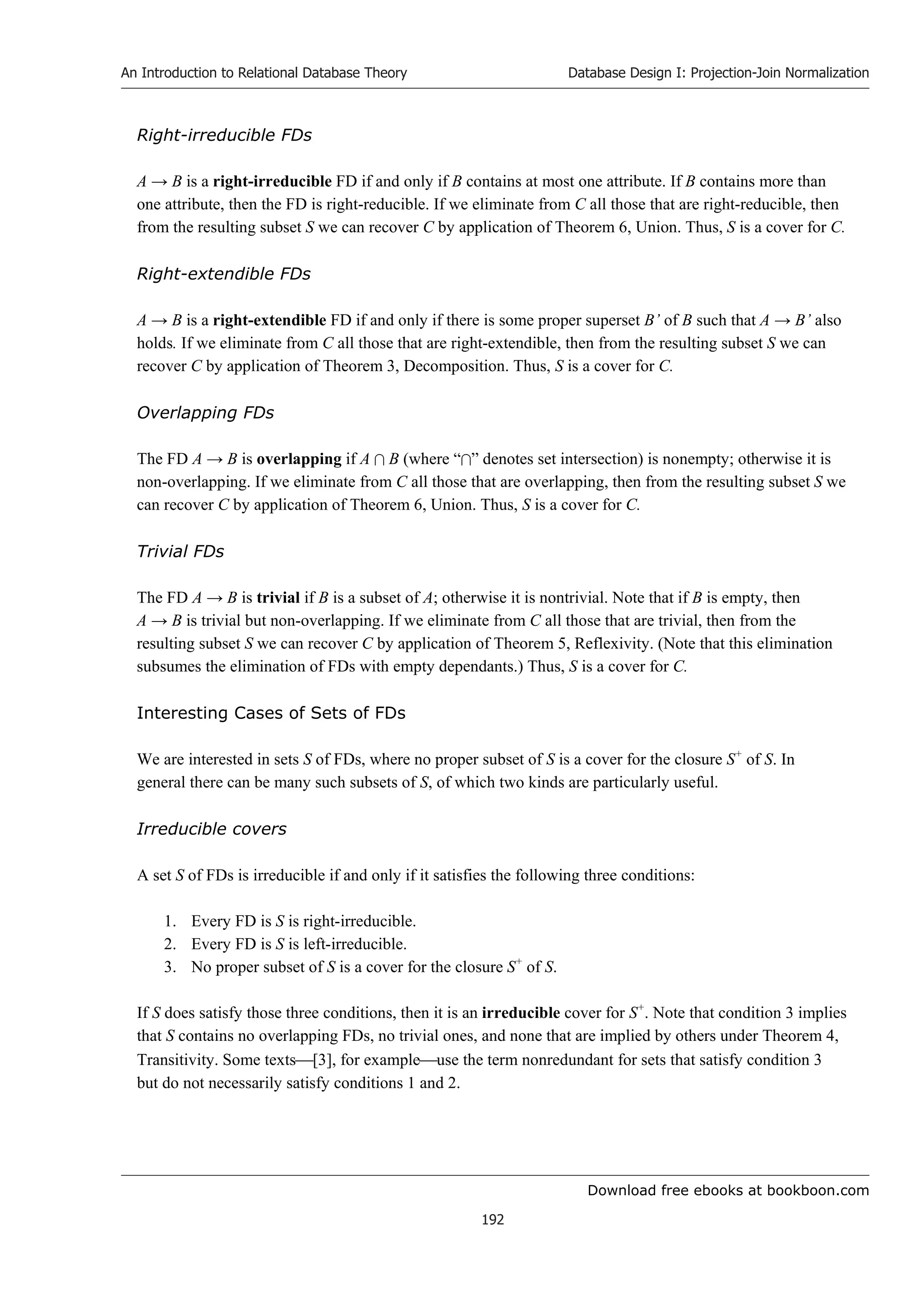 Download free ebooks at bookboon.com
An Introduction to Relational Database Theory
192
Database Design I: Projection-Join Normalization
Right-irreducible FDs
A → B is a right-irreducible FD if and only if B contains at most one attribute. If B contains more than
one attribute, then the FD is right-reducible. If we eliminate from C all those that are right-reducible, then
from the resulting subset S we can recover C by application of Theorem 6, Union. Thus, S is a cover for C.
Right-extendible FDs
A → B is a right-extendible FD if and only if there is some proper superset B’ of B such that A → B’ also
holds. If we eliminate from C all those that are right-extendible, then from the resulting subset S we can
recover C by application of Theorem 3, Decomposition. Thus, S is a cover for C.
Overlapping FDs
The FD A → B is overlapping if A  B (where “” denotes set intersection) is nonempty; otherwise it is
non-overlapping. If we eliminate from C all those that are overlapping, then from the resulting subset S we
can recover C by application of Theorem 6, Union. Thus, S is a cover for C.
Trivial FDs
The FD A → B is trivial if B is a subset of A; otherwise it is nontrivial. Note that if B is empty, then
A → B is trivial but non-overlapping. If we eliminate from C all those that are trivial, then from the
resulting subset S we can recover C by application of Theorem 5, Reflexivity. (Note that this elimination
subsumes the elimination of FDs with empty dependants.) Thus, S is a cover for C.
Interesting Cases of Sets of FDs
We are interested in sets S of FDs, where no proper subset of S is a cover for the closure S+
of S. In
general there can be many such subsets of S, of which two kinds are particularly useful.
Irreducible covers
A set S of FDs is irreducible if and only if it satisfies the following three conditions:
1. Every FD is S is right-irreducible.
2. Every FD is S is left-irreducible.
3. No proper subset of S is a cover for the closure S+
of S.
If S does satisfy those three conditions, then it is an irreducible cover for S+
. Note that condition 3 implies
that S contains no overlapping FDs, no trivial ones, and none that are implied by others under Theorem 4,
Transitivity. Some texts[3], for exampleuse the term nonredundant for sets that satisfy condition 3
but do not necessarily satisfy conditions 1 and 2.
 