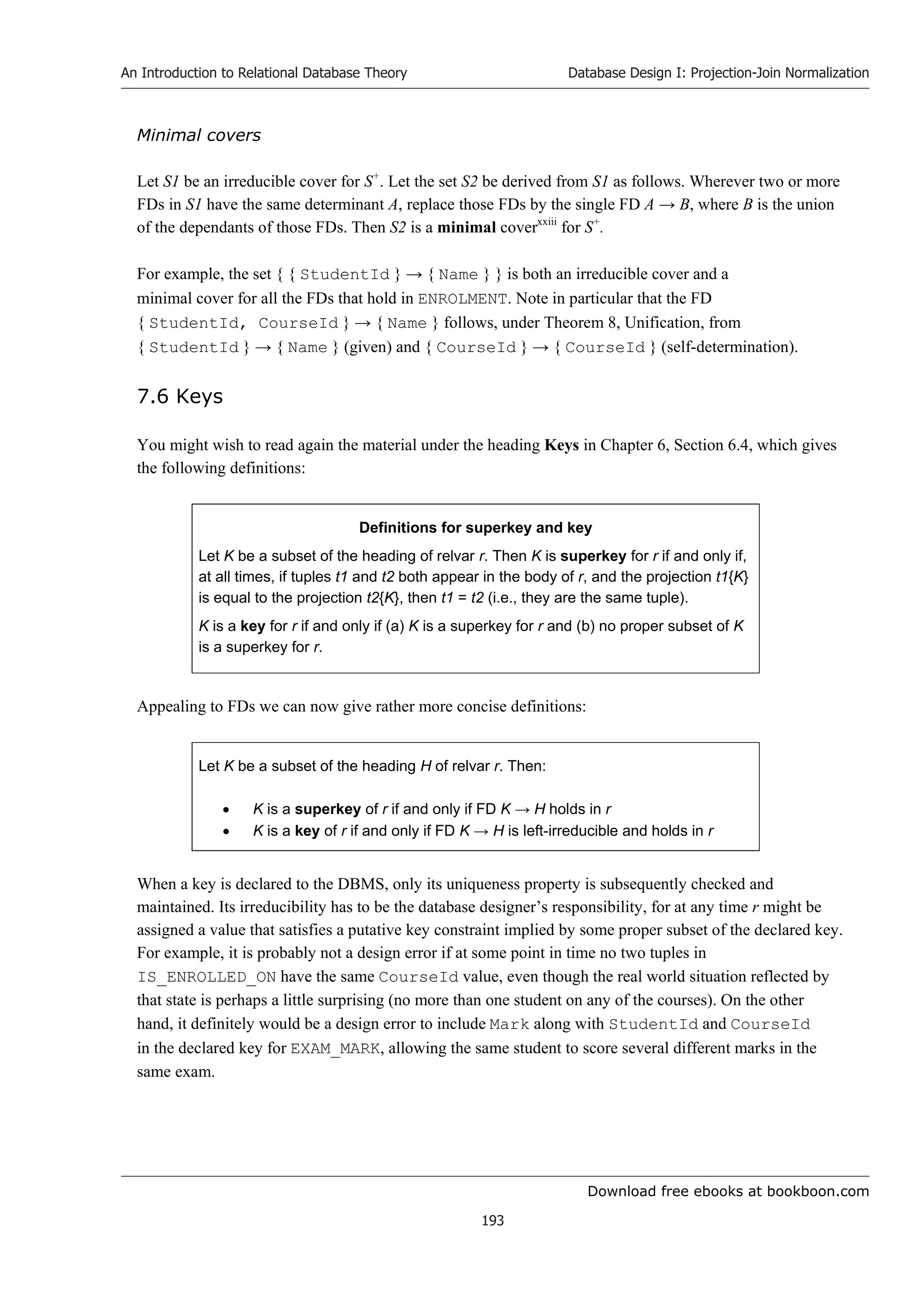 Download free ebooks at bookboon.com
An Introduction to Relational Database Theory
193
Database Design I: Projection-Join Normalization
Minimal covers
Let S1 be an irreducible cover for S+
. Let the set S2 be derived from S1 as follows. Wherever two or more
FDs in S1 have the same determinant A, replace those FDs by the single FD A → B, where B is the union
of the dependants of those FDs. Then S2 is a minimal coverxxiii
for S+
.
For example, the set { { StudentId } → { Name } } is both an irreducible cover and a
minimal cover for all the FDs that hold in ENROLMENT. Note in particular that the FD
{ StudentId, CourseId } → { Name } follows, under Theorem 8, Unification, from
{ StudentId } → { Name } (given) and { CourseId } → { CourseId } (self-determination).
7.6 Keys
You might wish to read again the material under the heading Keys in Chapter 6, Section 6.4, which gives
the following definitions:
Definitions for superkey and key
Let K be a subset of the heading of relvar r. Then K is superkey for r if and only if,
at all times, if tuples t1 and t2 both appear in the body of r, and the projection t1{K}
is equal to the projection t2{K}, then t1 = t2 (i.e., they are the same tuple).
K is a key for r if and only if (a) K is a superkey for r and (b) no proper subset of K
is a superkey for r.
Appealing to FDs we can now give rather more concise definitions:
Let K be a subset of the heading H of relvar r. Then:
 K is a superkey of r if and only if FD K → H holds in r
 K is a key of r if and only if FD K → H is left-irreducible and holds in r
When a key is declared to the DBMS, only its uniqueness property is subsequently checked and
maintained. Its irreducibility has to be the database designer’s responsibility, for at any time r might be
assigned a value that satisfies a putative key constraint implied by some proper subset of the declared key.
For example, it is probably not a design error if at some point in time no two tuples in
IS_ENROLLED_ON have the same CourseId value, even though the real world situation reflected by
that state is perhaps a little surprising (no more than one student on any of the courses). On the other
hand, it definitely would be a design error to include Mark along with StudentId and CourseId
in the declared key for EXAM_MARK, allowing the same student to score several different marks in the
same exam.
 