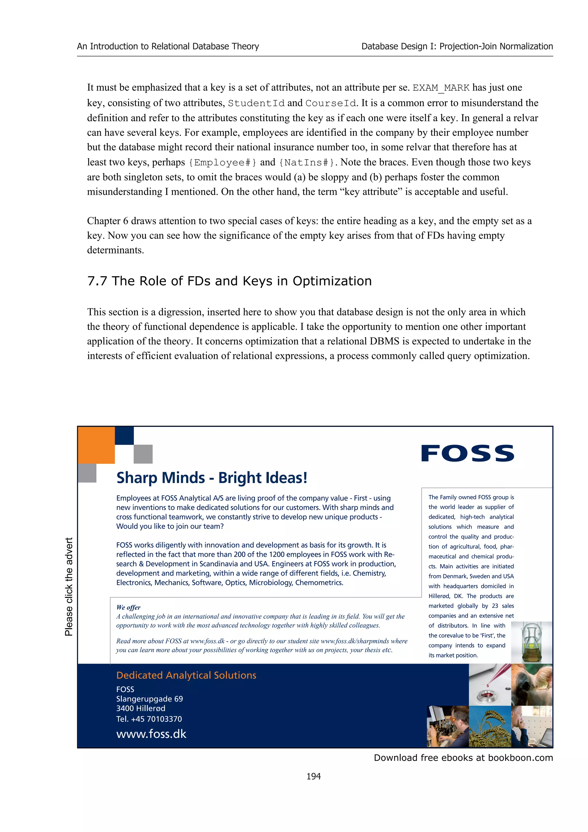 Download free ebooks at bookboon.com
An Introduction to Relational Database Theory
194
Database Design I: Projection-Join Normalization
It must be emphasized that a key is a set of attributes, not an attribute per se. EXAM_MARK has just one
key, consisting of two attributes, StudentId and CourseId. It is a common error to misunderstand the
definition and refer to the attributes constituting the key as if each one were itself a key. In general a relvar
can have several keys. For example, employees are identified in the company by their employee number
but the database might record their national insurance number too, in some relvar that therefore has at
least two keys, perhaps {Employee#} and {NatIns#}. Note the braces. Even though those two keys
are both singleton sets, to omit the braces would (a) be sloppy and (b) perhaps foster the common
misunderstanding I mentioned. On the other hand, the term “key attribute” is acceptable and useful.
Chapter 6 draws attention to two special cases of keys: the entire heading as a key, and the empty set as a
key. Now you can see how the significance of the empty key arises from that of FDs having empty
determinants.
7.7 The Role of FDs and Keys in Optimization
This section is a digression, inserted here to show you that database design is not the only area in which
the theory of functional dependence is applicable. I take the opportunity to mention one other important
application of the theory. It concerns optimization that a relational DBMS is expected to undertake in the
interests of efficient evaluation of relational expressions, a process commonly called query optimization.
Dedicated Analytical Solutions
FOSS
Slangerupgade 69
3400 Hillerød
Tel. +45 70103370
www.foss.dk
The Family owned FOSS group is
the world leader as supplier of
dedicated, high-tech analytical
solutions which measure and
control the quality and produc-
tion of agricultural, food, phar-
maceutical and chemical produ-
cts. Main activities are initiated
from Denmark, Sweden and USA
with headquarters domiciled in
Hillerød, DK. The products are
marketed globally by 23 sales
companies and an extensive net
of distributors. In line with
the corevalue to be ‘First’, the
company intends to expand
its market position.
Employees at FOSS Analytical A/S are living proof of the company value - First - using
new inventions to make dedicated solutions for our customers. With sharp minds and
cross functional teamwork, we constantly strive to develop new unique products -
Would you like to join our team?
FOSS works diligently with innovation and development as basis for its growth. It is
reflected in the fact that more than 200 of the 1200 employees in FOSS work with Re-
search  Development in Scandinavia and USA. Engineers at FOSS work in production,
development and marketing, within a wide range of different fields, i.e. Chemistry,
Electronics, Mechanics, Software, Optics, Microbiology, Chemometrics.
Sharp Minds - Bright Ideas!
We offer
A challenging job in an international and innovative company that is leading in its field. You will get the
opportunity to work with the most advanced technology together with highly skilled colleagues.
Read more about FOSS at www.foss.dk - or go directly to our student site www.foss.dk/sharpminds where
you can learn more about your possibilities of working together with us on projects, your thesis etc.
Please
click
the
advert
 
