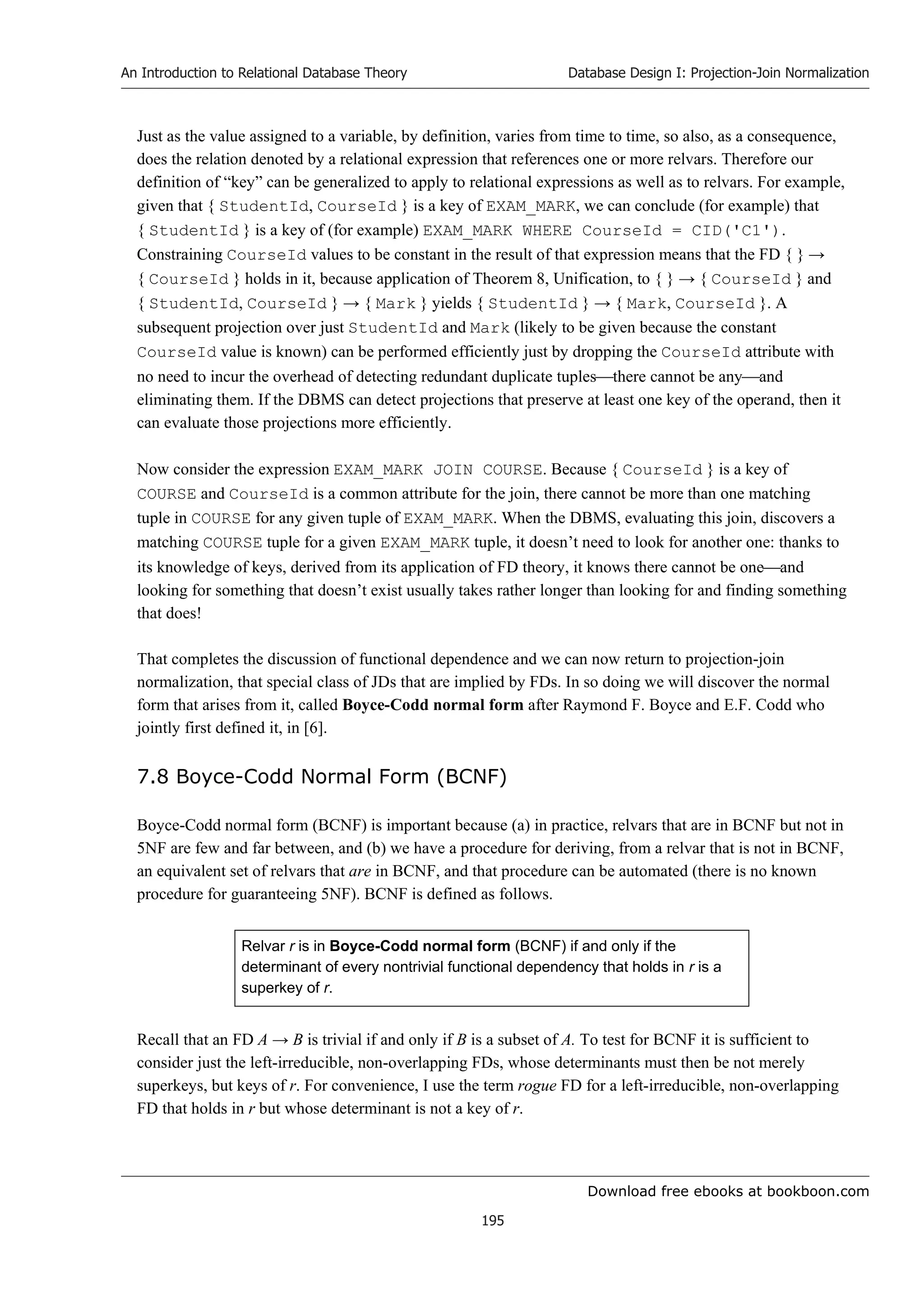 Download free ebooks at bookboon.com
An Introduction to Relational Database Theory
195
Database Design I: Projection-Join Normalization
Just as the value assigned to a variable, by definition, varies from time to time, so also, as a consequence,
does the relation denoted by a relational expression that references one or more relvars. Therefore our
definition of “key” can be generalized to apply to relational expressions as well as to relvars. For example,
given that { StudentId, CourseId } is a key of EXAM_MARK, we can conclude (for example) that
{ StudentId } is a key of (for example) EXAM_MARK WHERE CourseId = CID('C1').
Constraining CourseId values to be constant in the result of that expression means that the FD { } →
{ CourseId } holds in it, because application of Theorem 8, Unification, to { } → { CourseId } and
{ StudentId, CourseId } → { Mark } yields { StudentId } → { Mark, CourseId }. A
subsequent projection over just StudentId and Mark (likely to be given because the constant
CourseId value is known) can be performed efficiently just by dropping the CourseId attribute with
no need to incur the overhead of detecting redundant duplicate tuplesthere cannot be anyand
eliminating them. If the DBMS can detect projections that preserve at least one key of the operand, then it
can evaluate those projections more efficiently.
Now consider the expression EXAM_MARK JOIN COURSE. Because { CourseId } is a key of
COURSE and CourseId is a common attribute for the join, there cannot be more than one matching
tuple in COURSE for any given tuple of EXAM_MARK. When the DBMS, evaluating this join, discovers a
matching COURSE tuple for a given EXAM_MARK tuple, it doesn’t need to look for another one: thanks to
its knowledge of keys, derived from its application of FD theory, it knows there cannot be oneand
looking for something that doesn’t exist usually takes rather longer than looking for and finding something
that does!
That completes the discussion of functional dependence and we can now return to projection-join
normalization, that special class of JDs that are implied by FDs. In so doing we will discover the normal
form that arises from it, called Boyce-Codd normal form after Raymond F. Boyce and E.F. Codd who
jointly first defined it, in [6].
7.8 Boyce-Codd Normal Form (BCNF)
Boyce-Codd normal form (BCNF) is important because (a) in practice, relvars that are in BCNF but not in
5NF are few and far between, and (b) we have a procedure for deriving, from a relvar that is not in BCNF,
an equivalent set of relvars that are in BCNF, and that procedure can be automated (there is no known
procedure for guaranteeing 5NF). BCNF is defined as follows.
Relvar r is in Boyce-Codd normal form (BCNF) if and only if the
determinant of every nontrivial functional dependency that holds in r is a
superkey of r.
Recall that an FD A → B is trivial if and only if B is a subset of A. To test for BCNF it is sufficient to
consider just the left-irreducible, non-overlapping FDs, whose determinants must then be not merely
superkeys, but keys of r. For convenience, I use the term rogue FD for a left-irreducible, non-overlapping
FD that holds in r but whose determinant is not a key of r.
 
