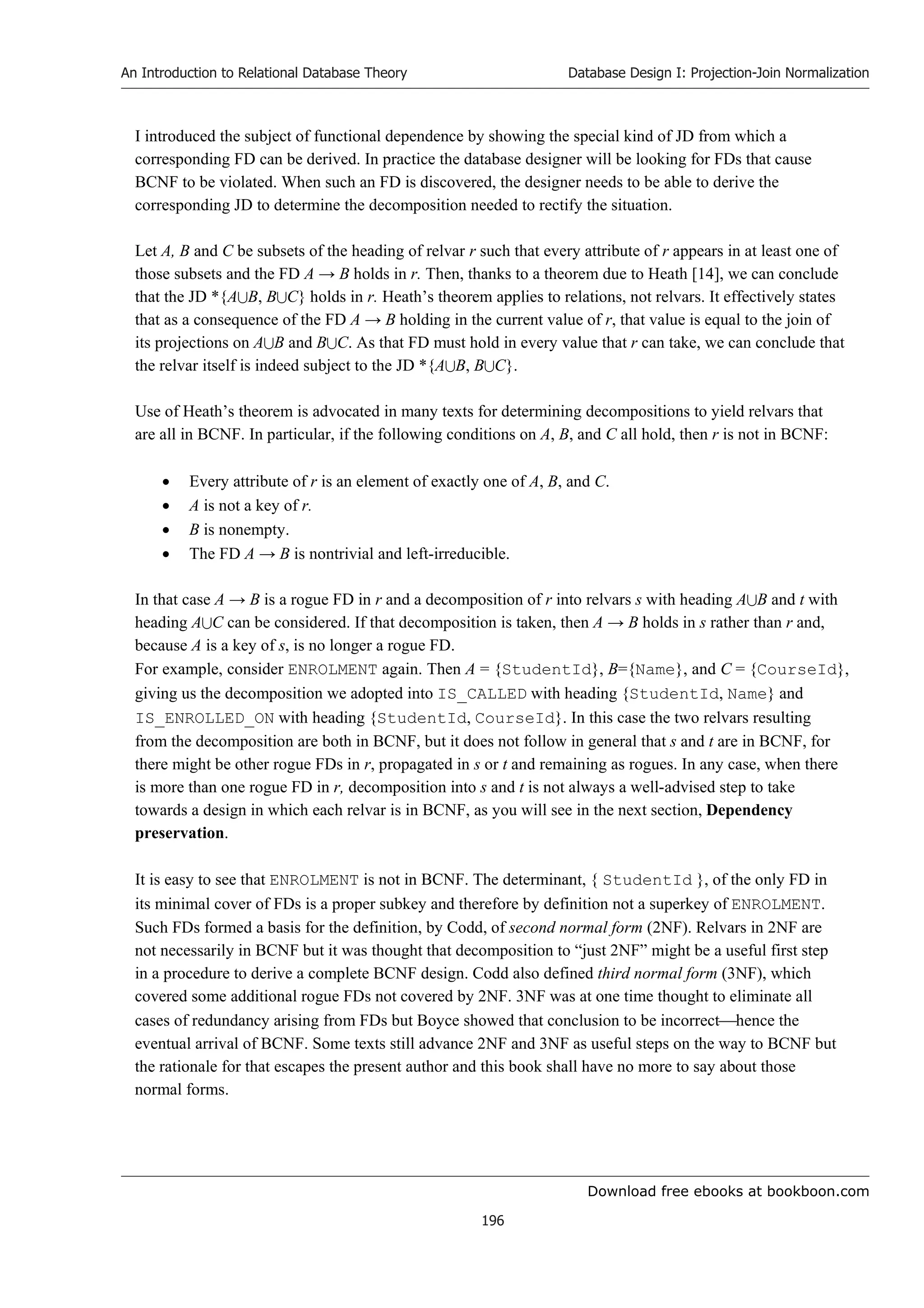 Download free ebooks at bookboon.com
An Introduction to Relational Database Theory
196
Database Design I: Projection-Join Normalization
I introduced the subject of functional dependence by showing the special kind of JD from which a
corresponding FD can be derived. In practice the database designer will be looking for FDs that cause
BCNF to be violated. When such an FD is discovered, the designer needs to be able to derive the
corresponding JD to determine the decomposition needed to rectify the situation.
Let A, B and C be subsets of the heading of relvar r such that every attribute of r appears in at least one of
those subsets and the FD A → B holds in r. Then, thanks to a theorem due to Heath [14], we can conclude
that the JD *{AB, BC} holds in r. Heath’s theorem applies to relations, not relvars. It effectively states
that as a consequence of the FD A → B holding in the current value of r, that value is equal to the join of
its projections on AB and BC. As that FD must hold in every value that r can take, we can conclude that
the relvar itself is indeed subject to the JD *{AB, BC}.
Use of Heath’s theorem is advocated in many texts for determining decompositions to yield relvars that
are all in BCNF. In particular, if the following conditions on A, B, and C all hold, then r is not in BCNF:
 Every attribute of r is an element of exactly one of A, B, and C.
 A is not a key of r.
 B is nonempty.
 The FD A → B is nontrivial and left-irreducible.
In that case A → B is a rogue FD in r and a decomposition of r into relvars s with heading AB and t with
heading AC can be considered. If that decomposition is taken, then A → B holds in s rather than r and,
because A is a key of s, is no longer a rogue FD.
For example, consider ENROLMENT again. Then A = {StudentId}, B={Name}, and C = {CourseId},
giving us the decomposition we adopted into IS_CALLED with heading {StudentId, Name} and
IS_ENROLLED_ON with heading {StudentId, CourseId}. In this case the two relvars resulting
from the decomposition are both in BCNF, but it does not follow in general that s and t are in BCNF, for
there might be other rogue FDs in r, propagated in s or t and remaining as rogues. In any case, when there
is more than one rogue FD in r, decomposition into s and t is not always a well-advised step to take
towards a design in which each relvar is in BCNF, as you will see in the next section, Dependency
preservation.
It is easy to see that ENROLMENT is not in BCNF. The determinant, { StudentId }, of the only FD in
its minimal cover of FDs is a proper subkey and therefore by definition not a superkey of ENROLMENT.
Such FDs formed a basis for the definition, by Codd, of second normal form (2NF). Relvars in 2NF are
not necessarily in BCNF but it was thought that decomposition to “just 2NF” might be a useful first step
in a procedure to derive a complete BCNF design. Codd also defined third normal form (3NF), which
covered some additional rogue FDs not covered by 2NF. 3NF was at one time thought to eliminate all
cases of redundancy arising from FDs but Boyce showed that conclusion to be incorrecthence the
eventual arrival of BCNF. Some texts still advance 2NF and 3NF as useful steps on the way to BCNF but
the rationale for that escapes the present author and this book shall have no more to say about those
normal forms.
 