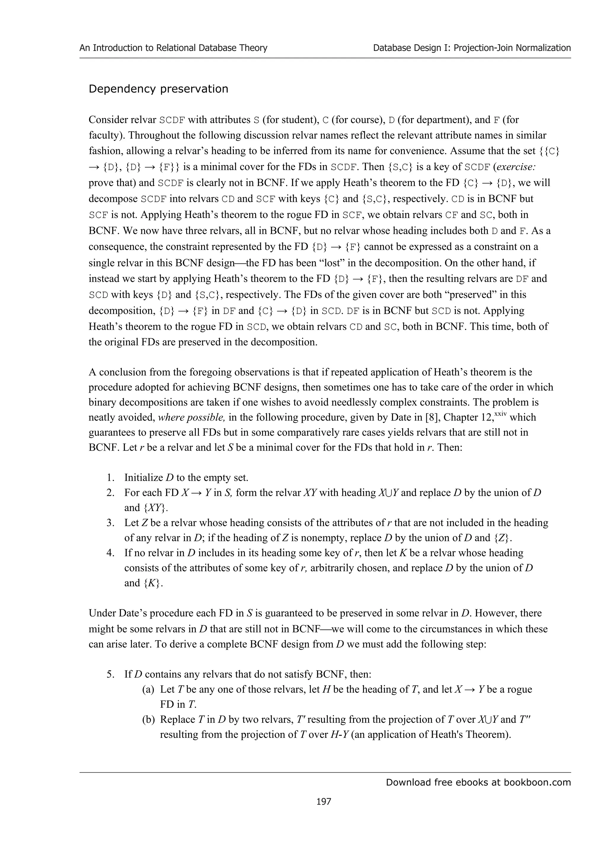 Download free ebooks at bookboon.com
An Introduction to Relational Database Theory
197
Database Design I: Projection-Join Normalization
Dependency preservation
Consider relvar SCDF with attributes S (for student), C (for course), D (for department), and F (for
faculty). Throughout the following discussion relvar names reflect the relevant attribute names in similar
fashion, allowing a relvar’s heading to be inferred from its name for convenience. Assume that the set {{C}
→ {D}, {D} → {F}} is a minimal cover for the FDs in SCDF. Then {S,C} is a key of SCDF (exercise:
prove that) and SCDF is clearly not in BCNF. If we apply Heath’s theorem to the FD {C} → {D}, we will
decompose SCDF into relvars CD and SCF with keys {C} and {S,C}, respectively. CD is in BCNF but
SCF is not. Applying Heath’s theorem to the rogue FD in SCF, we obtain relvars CF and SC, both in
BCNF. We now have three relvars, all in BCNF, but no relvar whose heading includes both D and F. As a
consequence, the constraint represented by the FD {D} → {F} cannot be expressed as a constraint on a
single relvar in this BCNF designthe FD has been “lost” in the decomposition. On the other hand, if
instead we start by applying Heath’s theorem to the FD {D} → {F}, then the resulting relvars are DF and
SCD with keys {D} and {S,C}, respectively. The FDs of the given cover are both “preserved” in this
decomposition, {D} → {F} in DF and {C} → {D} in SCD. DF is in BCNF but SCD is not. Applying
Heath’s theorem to the rogue FD in SCD, we obtain relvars CD and SC, both in BCNF. This time, both of
the original FDs are preserved in the decomposition.
A conclusion from the foregoing observations is that if repeated application of Heath’s theorem is the
procedure adopted for achieving BCNF designs, then sometimes one has to take care of the order in which
binary decompositions are taken if one wishes to avoid needlessly complex constraints. The problem is
neatly avoided, where possible, in the following procedure, given by Date in [8], Chapter 12,xxiv
which
guarantees to preserve all FDs but in some comparatively rare cases yields relvars that are still not in
BCNF. Let r be a relvar and let S be a minimal cover for the FDs that hold in r. Then:
1. Initialize D to the empty set.
2. For each FD X → Y in S, form the relvar XY with heading XY and replace D by the union of D
and {XY}.
3. Let Z be a relvar whose heading consists of the attributes of r that are not included in the heading
of any relvar in D; if the heading of Z is nonempty, replace D by the union of D and {Z}.
4. If no relvar in D includes in its heading some key of r, then let K be a relvar whose heading
consists of the attributes of some key of r, arbitrarily chosen, and replace D by the union of D
and {K}.
Under Date’s procedure each FD in S is guaranteed to be preserved in some relvar in D. However, there
might be some relvars in D that are still not in BCNFwe will come to the circumstances in which these
can arise later. To derive a complete BCNF design from D we must add the following step:
5. If D contains any relvars that do not satisfy BCNF, then:
(a) Let T be any one of those relvars, let H be the heading of T, and let X → Y be a rogue
FD in T.
(b) Replace T in D by two relvars, T' resulting from the projection of T over XY and T''
resulting from the projection of T over H-Y (an application of Heath's Theorem).
 
