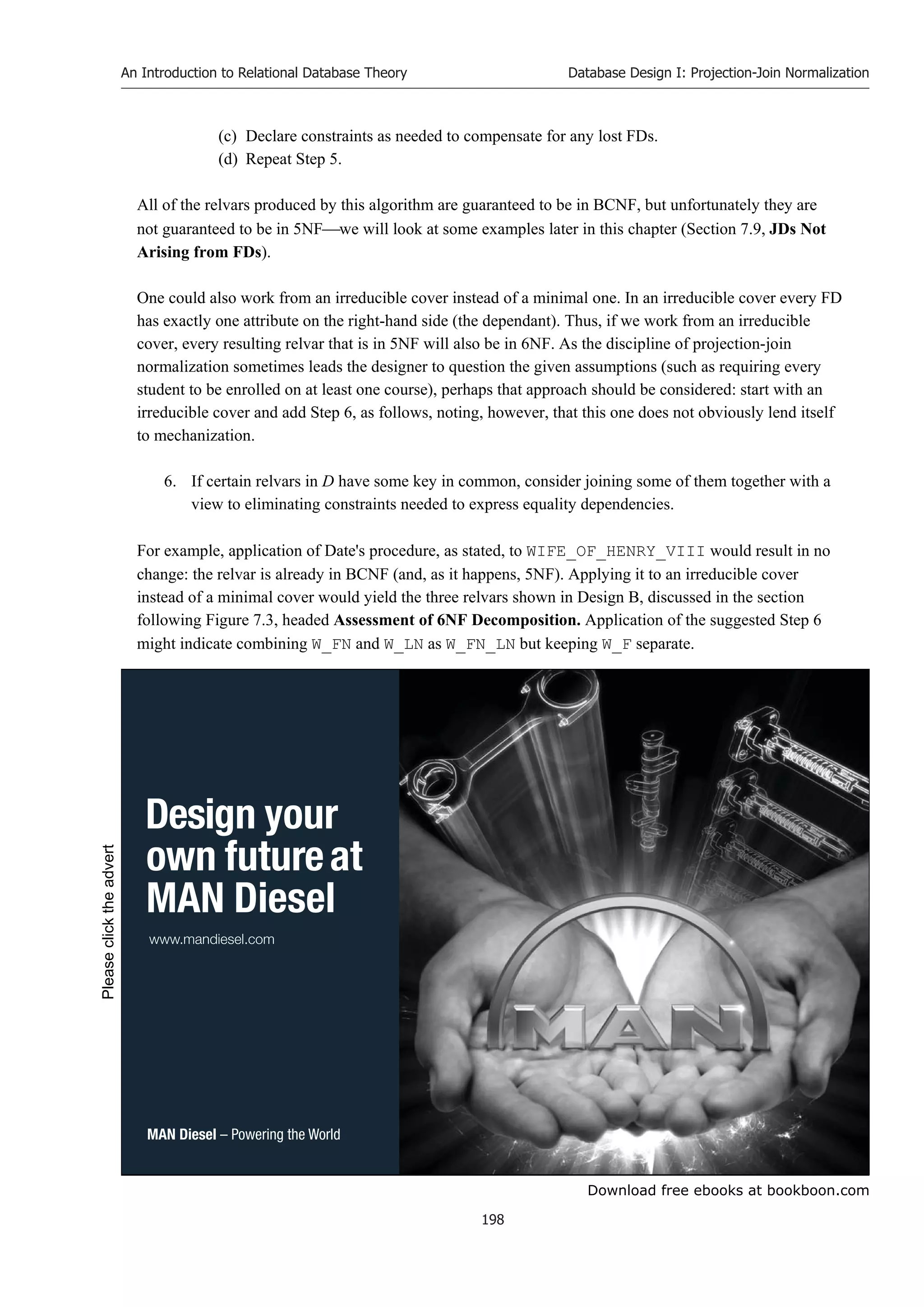 Download free ebooks at bookboon.com
An Introduction to Relational Database Theory
198
Database Design I: Projection-Join Normalization
(c) Declare constraints as needed to compensate for any lost FDs.
(d) Repeat Step 5.
All of the relvars produced by this algorithm are guaranteed to be in BCNF, but unfortunately they are
not guaranteed to be in 5NFwe will look at some examples later in this chapter (Section 7.9, JDs Not
Arising from FDs).
One could also work from an irreducible cover instead of a minimal one. In an irreducible cover every FD
has exactly one attribute on the right-hand side (the dependant). Thus, if we work from an irreducible
cover, every resulting relvar that is in 5NF will also be in 6NF. As the discipline of projection-join
normalization sometimes leads the designer to question the given assumptions (such as requiring every
student to be enrolled on at least one course), perhaps that approach should be considered: start with an
irreducible cover and add Step 6, as follows, noting, however, that this one does not obviously lend itself
to mechanization.
6. If certain relvars in D have some key in common, consider joining some of them together with a
view to eliminating constraints needed to express equality dependencies.
For example, application of Date's procedure, as stated, to WIFE_OF_HENRY_VIII would result in no
change: the relvar is already in BCNF (and, as it happens, 5NF). Applying it to an irreducible cover
instead of a minimal cover would yield the three relvars shown in Design B, discussed in the section
following Figure 7.3, headed Assessment of 6NF Decomposition. Application of the suggested Step 6
might indicate combining W_FN and W_LN as W_FN_LN but keeping W_F separate.
 
  

  
Please
click
the
advert
 