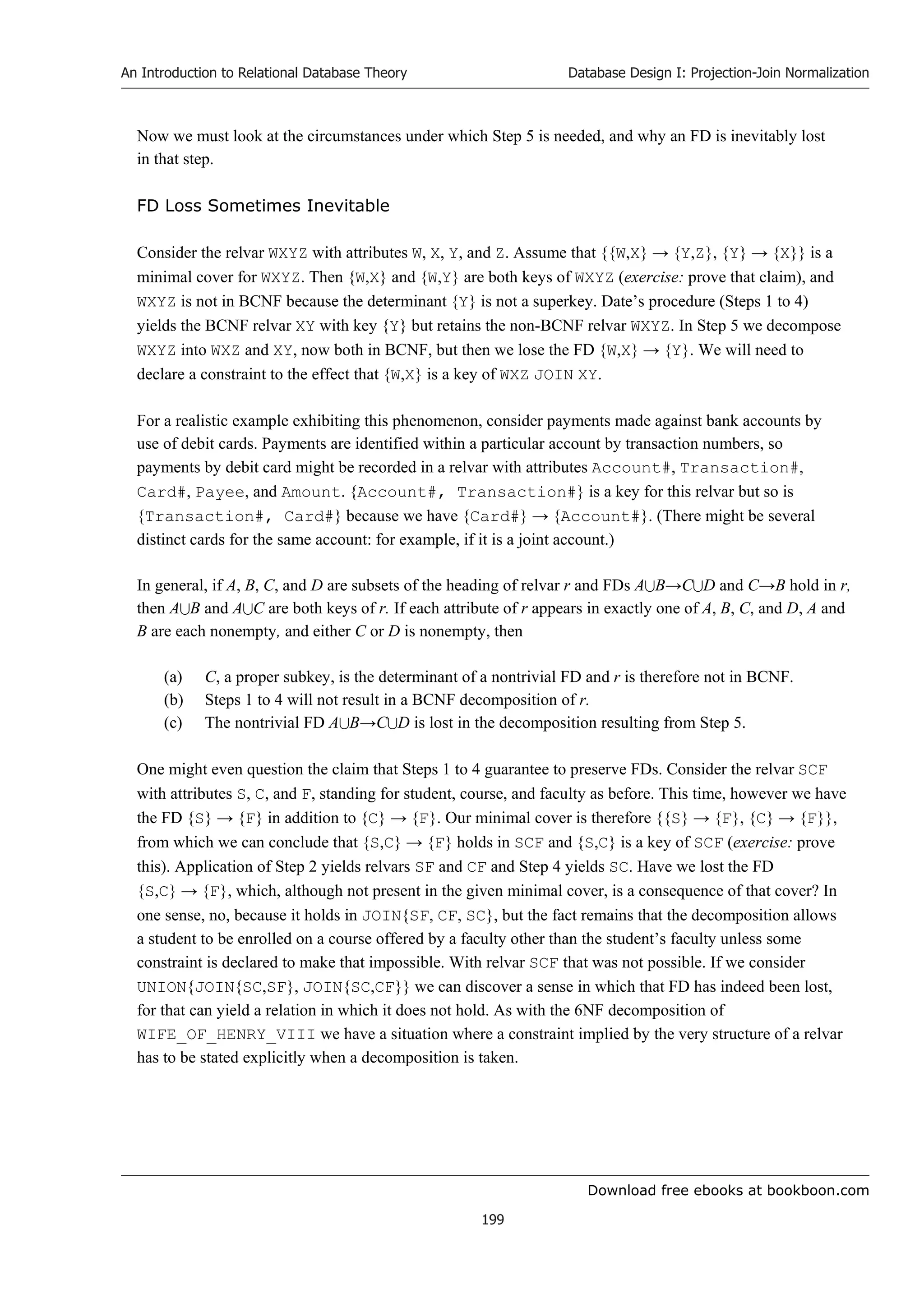 Download free ebooks at bookboon.com
An Introduction to Relational Database Theory
199
Database Design I: Projection-Join Normalization
Now we must look at the circumstances under which Step 5 is needed, and why an FD is inevitably lost
in that step.
FD Loss Sometimes Inevitable
Consider the relvar WXYZ with attributes W, X, Y, and Z. Assume that {{W,X} → {Y,Z}, {Y} → {X}} is a
minimal cover for WXYZ. Then {W,X} and {W,Y} are both keys of WXYZ (exercise: prove that claim), and
WXYZ is not in BCNF because the determinant {Y} is not a superkey. Date’s procedure (Steps 1 to 4)
yields the BCNF relvar XY with key {Y} but retains the non-BCNF relvar WXYZ. In Step 5 we decompose
WXYZ into WXZ and XY, now both in BCNF, but then we lose the FD {W,X} → {Y}. We will need to
declare a constraint to the effect that {W,X} is a key of WXZ JOIN XY.
For a realistic example exhibiting this phenomenon, consider payments made against bank accounts by
use of debit cards. Payments are identified within a particular account by transaction numbers, so
payments by debit card might be recorded in a relvar with attributes Account#, Transaction#,
Card#, Payee, and Amount. {Account#, Transaction#} is a key for this relvar but so is
{Transaction#, Card#} because we have {Card#} → {Account#}. (There might be several
distinct cards for the same account: for example, if it is a joint account.)
In general, if A, B, C, and D are subsets of the heading of relvar r and FDs AB→CD and C→B hold in r,
then AB and AC are both keys of r. If each attribute of r appears in exactly one of A, B, C, and D, A and
B are each nonempty, and either C or D is nonempty, then
(a) C, a proper subkey, is the determinant of a nontrivial FD and r is therefore not in BCNF.
(b) Steps 1 to 4 will not result in a BCNF decomposition of r.
(c) The nontrivial FD AB→CD is lost in the decomposition resulting from Step 5.
One might even question the claim that Steps 1 to 4 guarantee to preserve FDs. Consider the relvar SCF
with attributes S, C, and F, standing for student, course, and faculty as before. This time, however we have
the FD {S} → {F} in addition to {C} → {F}. Our minimal cover is therefore {{S} → {F}, {C} → {F}},
from which we can conclude that {S,C} → {F} holds in SCF and {S,C} is a key of SCF (exercise: prove
this). Application of Step 2 yields relvars SF and CF and Step 4 yields SC. Have we lost the FD
{S,C} → {F}, which, although not present in the given minimal cover, is a consequence of that cover? In
one sense, no, because it holds in JOIN{SF, CF, SC}, but the fact remains that the decomposition allows
a student to be enrolled on a course offered by a faculty other than the student’s faculty unless some
constraint is declared to make that impossible. With relvar SCF that was not possible. If we consider
UNION{JOIN{SC,SF}, JOIN{SC,CF}} we can discover a sense in which that FD has indeed been lost,
for that can yield a relation in which it does not hold. As with the 6NF decomposition of
WIFE_OF_HENRY_VIII we have a situation where a constraint implied by the very structure of a relvar
has to be stated explicitly when a decomposition is taken.
 