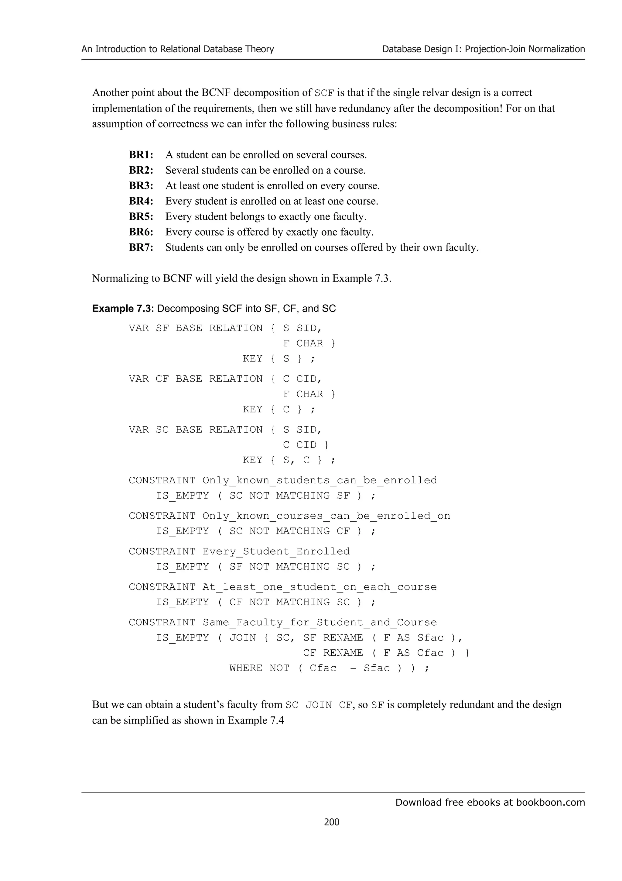 Download free ebooks at bookboon.com
An Introduction to Relational Database Theory
200
Database Design I: Projection-Join Normalization
Another point about the BCNF decomposition of SCF is that if the single relvar design is a correct
implementation of the requirements, then we still have redundancy after the decomposition! For on that
assumption of correctness we can infer the following business rules:
BR1: A student can be enrolled on several courses.
BR2: Several students can be enrolled on a course.
BR3: At least one student is enrolled on every course.
BR4: Every student is enrolled on at least one course.
BR5: Every student belongs to exactly one faculty.
BR6: Every course is offered by exactly one faculty.
BR7: Students can only be enrolled on courses offered by their own faculty.
Normalizing to BCNF will yield the design shown in Example 7.3.
Example 7.3: Decomposing SCF into SF, CF, and SC
VAR SF BASE RELATION { S SID,
F CHAR }
KEY { S } ;
VAR CF BASE RELATION { C CID,
F CHAR }
KEY { C } ;
VAR SC BASE RELATION { S SID,
C CID }
KEY { S, C } ;
CONSTRAINT Only_known_students_can_be_enrolled
IS_EMPTY ( SC NOT MATCHING SF ) ;
CONSTRAINT Only_known_courses_can_be_enrolled_on
IS_EMPTY ( SC NOT MATCHING CF ) ;
CONSTRAINT Every_Student_Enrolled
IS_EMPTY ( SF NOT MATCHING SC ) ;
CONSTRAINT At_least_one_student_on_each_course
IS_EMPTY ( CF NOT MATCHING SC ) ;
CONSTRAINT Same_Faculty_for_Student_and_Course
IS_EMPTY ( JOIN { SC, SF RENAME ( F AS Sfac ),
CF RENAME ( F AS Cfac ) }
WHERE NOT ( Cfac = Sfac ) ) ;
But we can obtain a student’s faculty from SC JOIN CF, so SF is completely redundant and the design
can be simplified as shown in Example 7.4
 