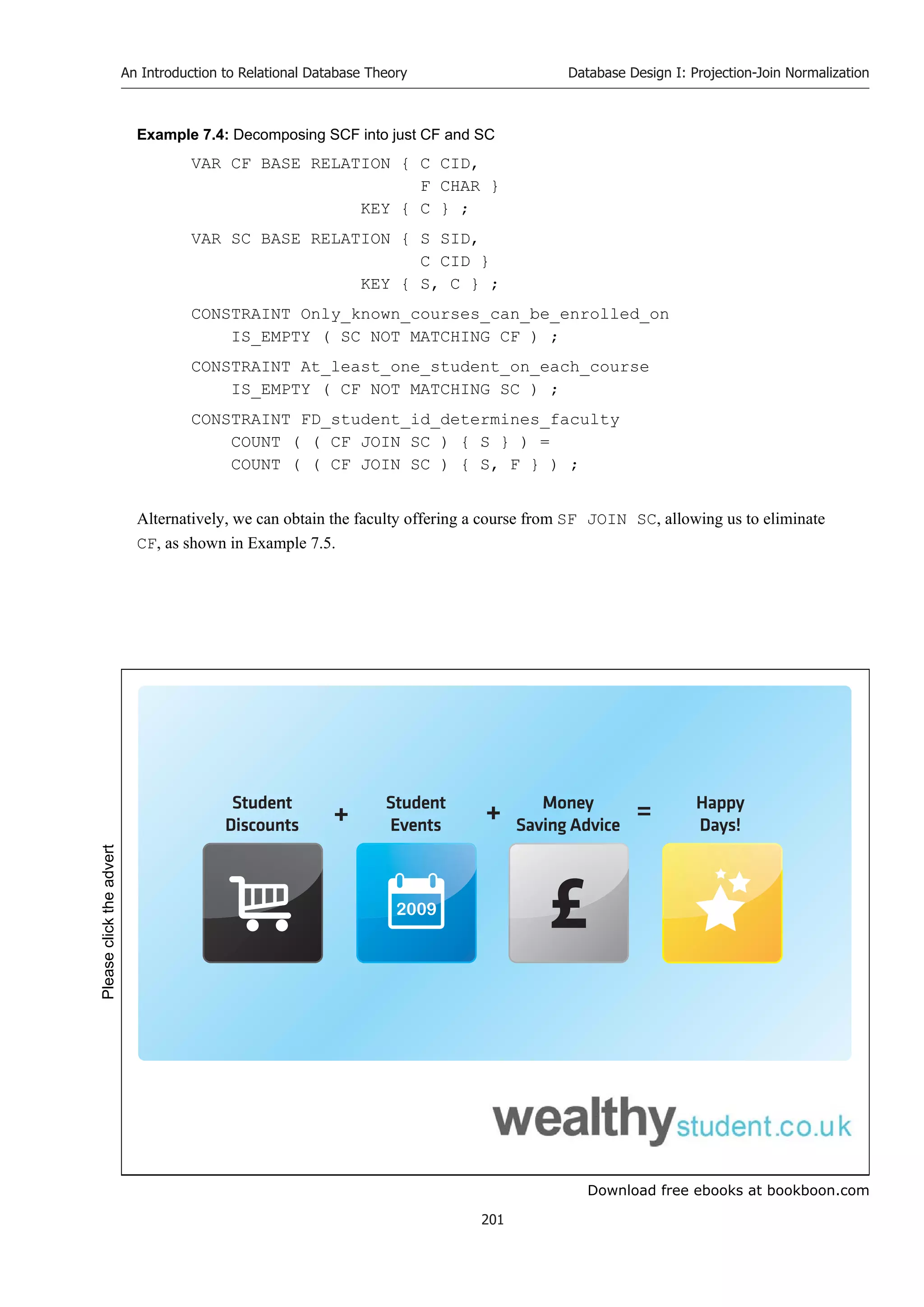 Download free ebooks at bookboon.com
An Introduction to Relational Database Theory
201
Database Design I: Projection-Join Normalization
Example 7.4: Decomposing SCF into just CF and SC
VAR CF BASE RELATION { C CID,
F CHAR }
KEY { C } ;
VAR SC BASE RELATION { S SID,
C CID }
KEY { S, C } ;
CONSTRAINT Only_known_courses_can_be_enrolled_on
IS_EMPTY ( SC NOT MATCHING CF ) ;
CONSTRAINT At_least_one_student_on_each_course
IS_EMPTY ( CF NOT MATCHING SC ) ;
CONSTRAINT FD_student_id_determines_faculty
COUNT ( ( CF JOIN SC ) { S } ) =
COUNT ( ( CF JOIN SC ) { S, F } ) ;
Alternatively, we can obtain the faculty offering a course from SF JOIN SC, allowing us to eliminate
CF, as shown in Example 7.5.
2009
Student
Discounts
Student
Events
Money
Saving Advice
Happy
Days!
+ + =
Please
click
the
advert
 