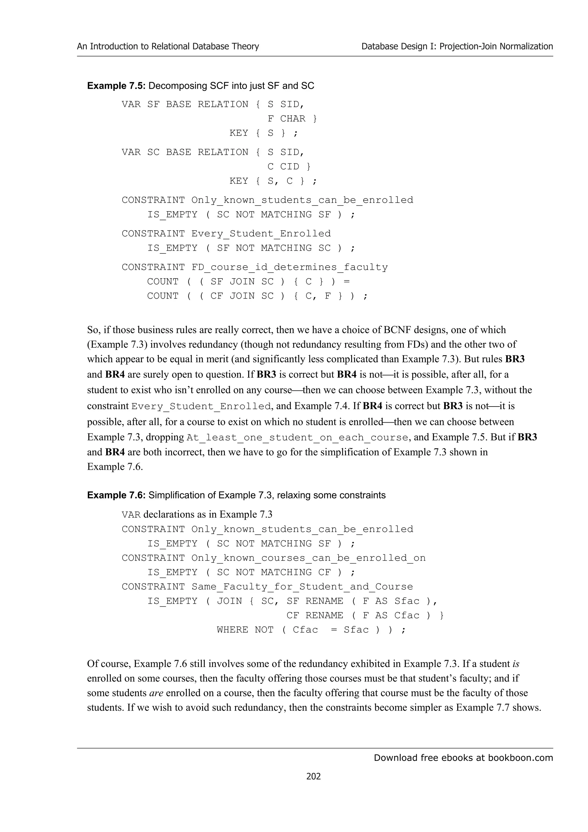 Download free ebooks at bookboon.com
An Introduction to Relational Database Theory
202
Database Design I: Projection-Join Normalization
Example 7.5: Decomposing SCF into just SF and SC
VAR SF BASE RELATION { S SID,
F CHAR }
KEY { S } ;
VAR SC BASE RELATION { S SID,
C CID }
KEY { S, C } ;
CONSTRAINT Only_known_students_can_be_enrolled
IS_EMPTY ( SC NOT MATCHING SF ) ;
CONSTRAINT Every_Student_Enrolled
IS_EMPTY ( SF NOT MATCHING SC ) ;
CONSTRAINT FD_course_id_determines_faculty
COUNT ( ( SF JOIN SC ) { C } ) =
COUNT ( ( CF JOIN SC ) { C, F } ) ;
So, if those business rules are really correct, then we have a choice of BCNF designs, one of which
(Example 7.3) involves redundancy (though not redundancy resulting from FDs) and the other two of
which appear to be equal in merit (and significantly less complicated than Example 7.3). But rules BR3
and BR4 are surely open to question. If BR3 is correct but BR4 is notit is possible, after all, for a
student to exist who isn’t enrolled on any coursethen we can choose between Example 7.3, without the
constraint Every_Student_Enrolled, and Example 7.4. If BR4 is correct but BR3 is notit is
possible, after all, for a course to exist on which no student is enrolledthen we can choose between
Example 7.3, dropping At_least_one_student_on_each_course, and Example 7.5. But if BR3
and BR4 are both incorrect, then we have to go for the simplification of Example 7.3 shown in
Example 7.6.
Example 7.6: Simplification of Example 7.3, relaxing some constraints
VAR declarations as in Example 7.3
CONSTRAINT Only_known_students_can_be_enrolled
IS_EMPTY ( SC NOT MATCHING SF ) ;
CONSTRAINT Only_known_courses_can_be_enrolled_on
IS_EMPTY ( SC NOT MATCHING CF ) ;
CONSTRAINT Same_Faculty_for_Student_and_Course
IS_EMPTY ( JOIN { SC, SF RENAME ( F AS Sfac ),
CF RENAME ( F AS Cfac ) }
WHERE NOT ( Cfac = Sfac ) ) ;
Of course, Example 7.6 still involves some of the redundancy exhibited in Example 7.3. If a student is
enrolled on some courses, then the faculty offering those courses must be that student’s faculty; and if
some students are enrolled on a course, then the faculty offering that course must be the faculty of those
students. If we wish to avoid such redundancy, then the constraints become simpler as Example 7.7 shows.
 