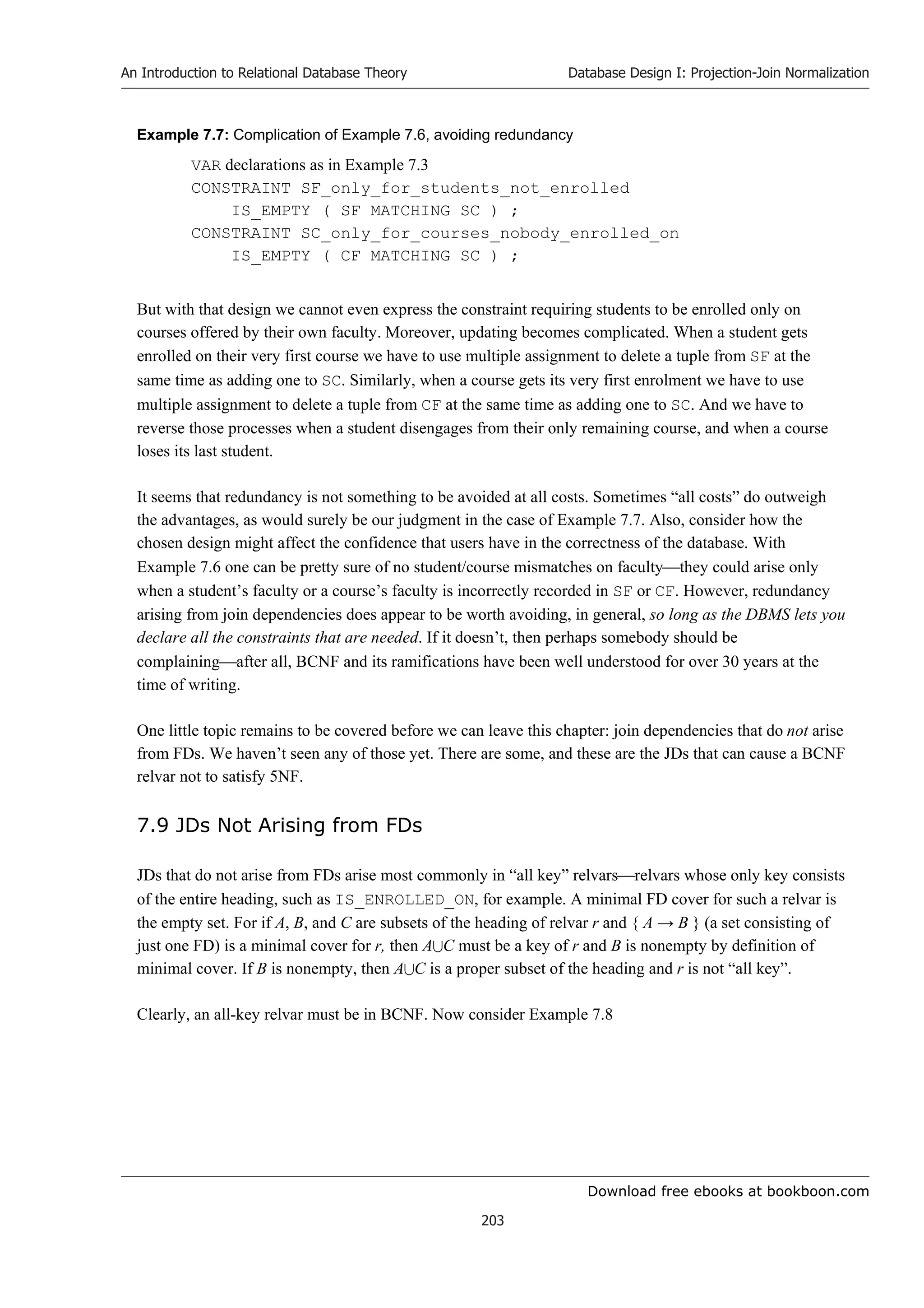 Download free ebooks at bookboon.com
An Introduction to Relational Database Theory
203
Database Design I: Projection-Join Normalization
Example 7.7: Complication of Example 7.6, avoiding redundancy
VAR declarations as in Example 7.3
CONSTRAINT SF_only_for_students_not_enrolled
IS_EMPTY ( SF MATCHING SC ) ;
CONSTRAINT SC_only_for_courses_nobody_enrolled_on
IS_EMPTY ( CF MATCHING SC ) ;
But with that design we cannot even express the constraint requiring students to be enrolled only on
courses offered by their own faculty. Moreover, updating becomes complicated. When a student gets
enrolled on their very first course we have to use multiple assignment to delete a tuple from SF at the
same time as adding one to SC. Similarly, when a course gets its very first enrolment we have to use
multiple assignment to delete a tuple from CF at the same time as adding one to SC. And we have to
reverse those processes when a student disengages from their only remaining course, and when a course
loses its last student.
It seems that redundancy is not something to be avoided at all costs. Sometimes “all costs” do outweigh
the advantages, as would surely be our judgment in the case of Example 7.7. Also, consider how the
chosen design might affect the confidence that users have in the correctness of the database. With
Example 7.6 one can be pretty sure of no student/course mismatches on facultythey could arise only
when a student’s faculty or a course’s faculty is incorrectly recorded in SF or CF. However, redundancy
arising from join dependencies does appear to be worth avoiding, in general, so long as the DBMS lets you
declare all the constraints that are needed. If it doesn’t, then perhaps somebody should be
complainingafter all, BCNF and its ramifications have been well understood for over 30 years at the
time of writing.
One little topic remains to be covered before we can leave this chapter: join dependencies that do not arise
from FDs. We haven’t seen any of those yet. There are some, and these are the JDs that can cause a BCNF
relvar not to satisfy 5NF.
7.9 JDs Not Arising from FDs
JDs that do not arise from FDs arise most commonly in “all key” relvarsrelvars whose only key consists
of the entire heading, such as IS_ENROLLED_ON, for example. A minimal FD cover for such a relvar is
the empty set. For if A, B, and C are subsets of the heading of relvar r and { A → B } (a set consisting of
just one FD) is a minimal cover for r, then AC must be a key of r and B is nonempty by definition of
minimal cover. If B is nonempty, then AC is a proper subset of the heading and r is not “all key”.
Clearly, an all-key relvar must be in BCNF. Now consider Example 7.8
 