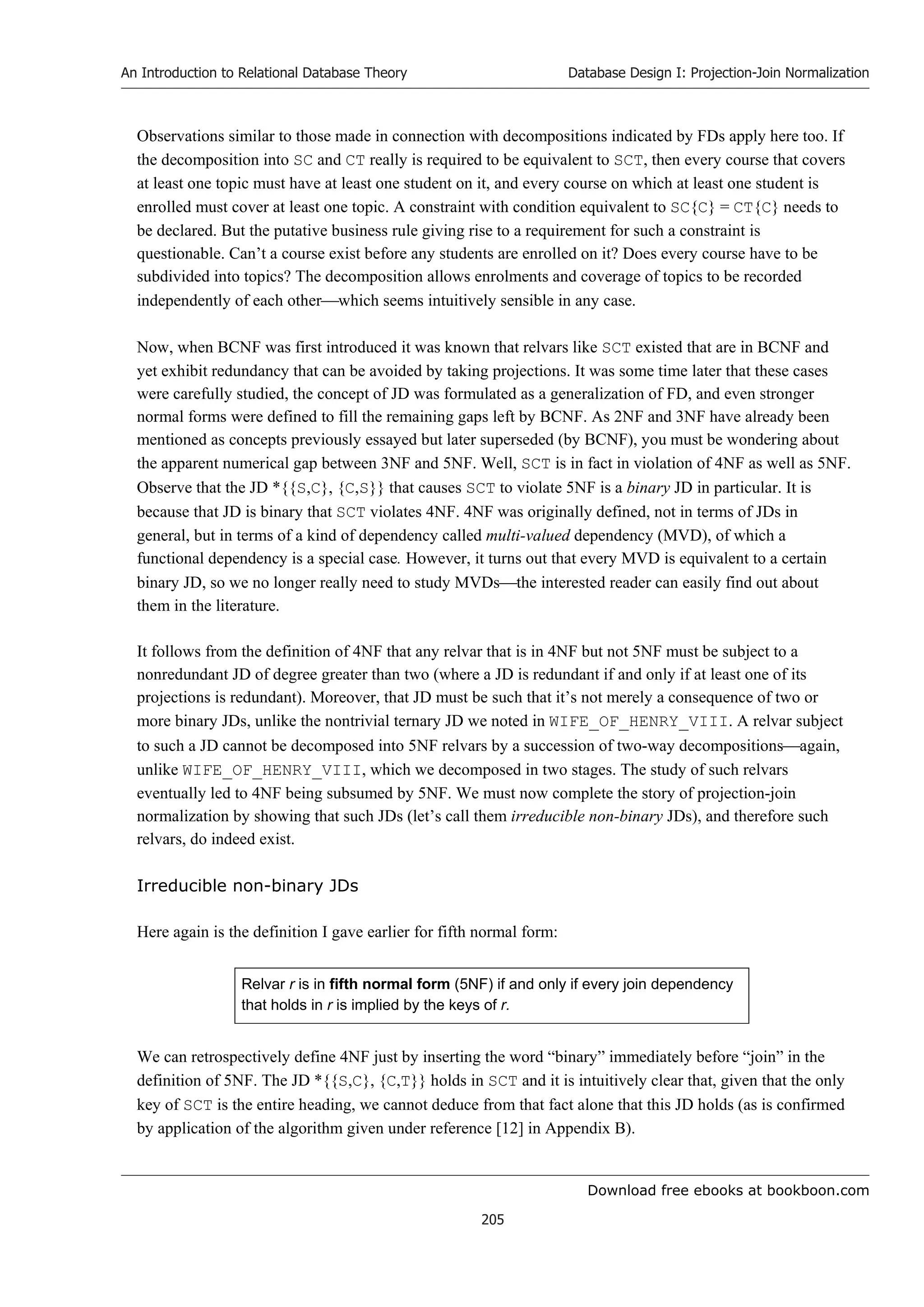 Download free ebooks at bookboon.com
An Introduction to Relational Database Theory
205
Database Design I: Projection-Join Normalization
Observations similar to those made in connection with decompositions indicated by FDs apply here too. If
the decomposition into SC and CT really is required to be equivalent to SCT, then every course that covers
at least one topic must have at least one student on it, and every course on which at least one student is
enrolled must cover at least one topic. A constraint with condition equivalent to SC{C} = CT{C} needs to
be declared. But the putative business rule giving rise to a requirement for such a constraint is
questionable. Can’t a course exist before any students are enrolled on it? Does every course have to be
subdivided into topics? The decomposition allows enrolments and coverage of topics to be recorded
independently of each otherwhich seems intuitively sensible in any case.
Now, when BCNF was first introduced it was known that relvars like SCT existed that are in BCNF and
yet exhibit redundancy that can be avoided by taking projections. It was some time later that these cases
were carefully studied, the concept of JD was formulated as a generalization of FD, and even stronger
normal forms were defined to fill the remaining gaps left by BCNF. As 2NF and 3NF have already been
mentioned as concepts previously essayed but later superseded (by BCNF), you must be wondering about
the apparent numerical gap between 3NF and 5NF. Well, SCT is in fact in violation of 4NF as well as 5NF.
Observe that the JD *{{S,C}, {C,S}} that causes SCT to violate 5NF is a binary JD in particular. It is
because that JD is binary that SCT violates 4NF. 4NF was originally defined, not in terms of JDs in
general, but in terms of a kind of dependency called multi-valued dependency (MVD), of which a
functional dependency is a special case. However, it turns out that every MVD is equivalent to a certain
binary JD, so we no longer really need to study MVDsthe interested reader can easily find out about
them in the literature.
It follows from the definition of 4NF that any relvar that is in 4NF but not 5NF must be subject to a
nonredundant JD of degree greater than two (where a JD is redundant if and only if at least one of its
projections is redundant). Moreover, that JD must be such that it’s not merely a consequence of two or
more binary JDs, unlike the nontrivial ternary JD we noted in WIFE_OF_HENRY_VIII. A relvar subject
to such a JD cannot be decomposed into 5NF relvars by a succession of two-way decompositionsagain,
unlike WIFE_OF_HENRY_VIII, which we decomposed in two stages. The study of such relvars
eventually led to 4NF being subsumed by 5NF. We must now complete the story of projection-join
normalization by showing that such JDs (let’s call them irreducible non-binary JDs), and therefore such
relvars, do indeed exist.
Irreducible non-binary JDs
Here again is the definition I gave earlier for fifth normal form:
Relvar r is in fifth normal form (5NF) if and only if every join dependency
that holds in r is implied by the keys of r.
We can retrospectively define 4NF just by inserting the word “binary” immediately before “join” in the
definition of 5NF. The JD *{{S,C}, {C,T}} holds in SCT and it is intuitively clear that, given that the only
key of SCT is the entire heading, we cannot deduce from that fact alone that this JD holds (as is confirmed
by application of the algorithm given under reference [12] in Appendix B).
 