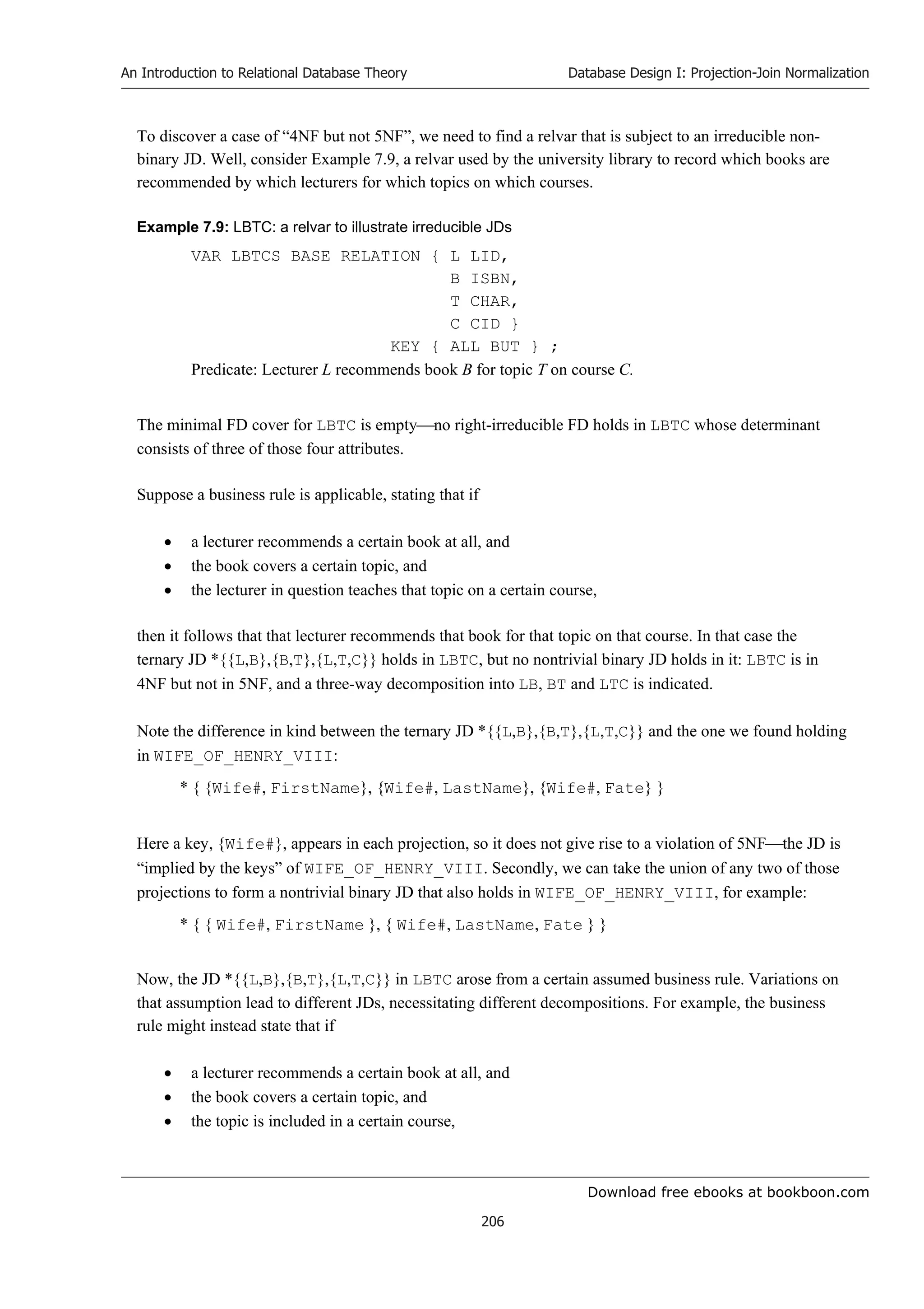Download free ebooks at bookboon.com
An Introduction to Relational Database Theory
206
Database Design I: Projection-Join Normalization
To discover a case of “4NF but not 5NF”, we need to find a relvar that is subject to an irreducible non-
binary JD. Well, consider Example 7.9, a relvar used by the university library to record which books are
recommended by which lecturers for which topics on which courses.
Example 7.9: LBTC: a relvar to illustrate irreducible JDs
VAR LBTCS BASE RELATION { L LID,
B ISBN,
T CHAR,
C CID }
KEY { ALL BUT } ;
Predicate: Lecturer L recommends book B for topic T on course C.
The minimal FD cover for LBTC is emptyno right-irreducible FD holds in LBTC whose determinant
consists of three of those four attributes.
Suppose a business rule is applicable, stating that if
 a lecturer recommends a certain book at all, and
 the book covers a certain topic, and
 the lecturer in question teaches that topic on a certain course,
then it follows that that lecturer recommends that book for that topic on that course. In that case the
ternary JD *{{L,B},{B,T},{L,T,C}} holds in LBTC, but no nontrivial binary JD holds in it: LBTC is in
4NF but not in 5NF, and a three-way decomposition into LB, BT and LTC is indicated.
Note the difference in kind between the ternary JD *{{L,B},{B,T},{L,T,C}} and the one we found holding
in WIFE_OF_HENRY_VIII:
* { {Wife#, FirstName}, {Wife#, LastName}, {Wife#, Fate} }
Here a key, {Wife#}, appears in each projection, so it does not give rise to a violation of 5NFthe JD is
“implied by the keys” of WIFE_OF_HENRY_VIII. Secondly, we can take the union of any two of those
projections to form a nontrivial binary JD that also holds in WIFE_OF_HENRY_VIII, for example:
* { { Wife#, FirstName }, { Wife#, LastName, Fate } }
Now, the JD *{{L,B},{B,T},{L,T,C}} in LBTC arose from a certain assumed business rule. Variations on
that assumption lead to different JDs, necessitating different decompositions. For example, the business
rule might instead state that if
 a lecturer recommends a certain book at all, and
 the book covers a certain topic, and
 the topic is included in a certain course,
 